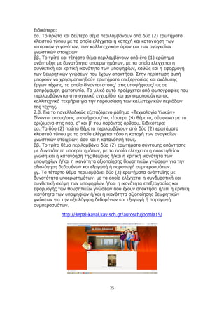 25
Ειδικότερα:
αα. Το πρώτο και δεύτερο θέμα περιλαμβάνουν από δύο (2) ερωτήματα
κλειστού τύπου με τα οποία ελέγχεται η κατοχή και κατανόηση των
ιστορικών γεγονότων, των καλλιτεχνικών όρων και των αναγκαίων
γνωστικών στοιχείων.
ββ. Το τρίτο και τέταρτο θέμα περιλαμβάνουν από ένα (1) ερώτημα
ανάπτυξης με δυνατότητα υποερωτημάτων, με τα οποία ελέγχεται η
συνθετική και κριτική ικανότητα των υποψηφίων, καθώς και η εφαρμογή
των θεωρητικών γνώσεων που έχουν αποκτήσει. Στην περίπτωση αυτή
μπορούν να χρησιμοποιηθούν ερωτήματα επεξεργασίας και ανάλυσης
έργων τέχνης, τα οποία δίνονται στους/ στις υποψήφιους/-ες σε
ασπρόμαυρη φωτοτυπία. Το υλικό αυτό προέρχεται από φωτογραφίες που
περιλαμβάνονται στο σχολικό εγχειρίδιο και χρησιμοποιούνται ως
καλλιτεχνικά τεκμήρια για την παρουσίαση των καλλιτεχνικών περιόδων
της τέχνης.
2.β. Για το πανελλαδικώς εξεταζόμενο μάθημα «Τεχνολογία Υλικών»
δίνονται στους/στις υποψήφιους/-ες τέσσερα (4) θέματα, σύμφωνα με τα
οριζόμενα στις παρ. α' και β' του παρόντος άρθρου. Ειδικότερα:
αα. Τα δύο (2) πρώτα θέματα περιλαμβάνουν από δύο (2) ερωτήματα
κλειστού τύπου με τα οποία ελέγχεται τόσο η κατοχή των αναγκαίων
γνωστικών στοιχείων, όσο και η κατανόησή τους.
ββ. Το τρίτο θέμα περιλαμβάνει δύο (2) ερωτήματα σύντομης απάντησης
με δυνατότητα υποερωτημάτων, με τα οποία ελέγχεται η αποκτηθείσα
γνώση και η κατανόηση της θεωρίας ή/και η κριτική ικανότητα των
υποψηφίων ή/και η ικανότητα αξιοποίησης θεωρητικών γνώσεων για την
αξιολόγηση δεδομένων και εξαγωγή ή παραγωγή συμπερασμάτων.
γγ. Το τέταρτο θέμα περιλαμβάνει δύο (2) ερωτήματα ανάπτυξης με
δυνατότητα υποερωτημάτων, με τα οποία ελέγχεται η συνδυαστική και
συνθετική σκέψη των υποψηφίων ή/και η ικανότητα επεξεργασίας και
εφαρμογής των θεωρητικών γνώσεων που έχουν αποκτήσει ή/και η κριτική
ικανότητα των υποψηφίων ή/και η ικανότητα αξιοποίησης θεωρητικών
γνώσεων για την αξιολόγηση δεδομένων και εξαγωγή ή παραγωγή
συμπερασμάτων.
http://4epal-kaval.kav.sch.gr/autosch/joomla15/
 