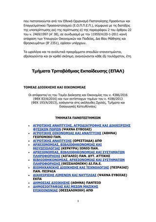 3
που πιστοποιούνται από τον Εθνικό Οργανισμό Πιστοποίησης Προσόντων και
Επαγγελματικού Προσανατολισμού (Ε.Ο.Π.Π.Ε.Π.), σύμφωνα με τις διατάξεις
της υποπερίπτωσης αα) της περίπτωσης α) της παραγράφου 2 του άρθρου 22
του ν. 2469/1997 (Α' 38), σε συνδυασμό με την 11959/Η/20-1-2011 κοινή
απόφαση των Υπουργών Οικονομικών και Παιδείας, Δια Βίου Μάθησης και
Θρησκευμάτων (Β' 2351), εφόσον υπάρχουν.
Τα ωρολόγια και τα αναλυτικά προγράμματα σπουδών επανεκτιμώνται,
αξιολογούνται και αν κριθεί σκόπιμο, ανανεώνονται κάθε έξι τουλάχιστον, έτη.
Τμήματα Τριτοβάθμιας Εκπαίδευσης (ΕΠΑΛ)
ΤΟΜΕΑΣ ΔΙΟΙΚΗΣΗΣ ΚΑΙ ΟΙΚΟΝΟΜΙΑΣ
Οι απόφοιτοι/-ες του Τομέα Διοίκησης και Οικονομίας του ν. 4386/2016
(ΦΕΚ 83/Α/2016) και των αντίστοιχων τομέων του ν. 4186/2013
(ΦΕΚ 193/Α/2013), εισάγονται στις ακόλουθες Σχολές, Τμήματα και
Εισαγωγικές Κατευθύνσεις:
ΤΜΗΜΑΤΑ ΠΑΝΕΠΙΣΤΗΜΙΩΝ
 ΑΓΡΟΤΙΚΗΣ ΑΝΑΠΤΥΞΗΣ, ΑΓΡΟΔΙΑΤΡΟΦΗΣ ΚΑΙ ΔΙΑΧΕΙΡΙΣΗΣ
ΦΥΣΙΚΩΝ ΠΟΡΩΝ (ΨΑΧΝΑ ΕΥΒΟΙΑΣ)
 ΑΓΡΟΤΙΚΗΣ ΟΙΚΟΝΟΜΙΑΣ ΚΑΙ ΑΝΑΠΤΥΞΗΣ (ΑΘΗΝΑ)
ΓΕΩΠΟΝΙΚΟ ΠΑΝ.
 ΑΓΡΟΤΙΚΗΣ ΑΝΑΠΤΥΞΗΣ (ΟΡΕΣΤΙΑΔΑ) ΔΠΘ
 ΑΡΧΕΙΟΝΟΜΙΑΣ, ΒΙΒΛΙΟΘΗΚΟΝΟΜΙΑΣ ΚΑΙ
ΜΟΥΣΕΙΟΛΟΓΙΑΣ (ΚΕΡΚΥΡΑ) ΙΟΝΙΟ ΠΑΝ.
 ΑΡΧΕΙΟΝΟΜΙΑΣ, ΒΙΒΛΙΟΘΗΚΟΝΟΜΙΑΣ ΚΑΙ ΣΥΣΤΗΜΑΤΩΝ
ΠΛΗΡΟΦΟΡΗΣΗΣ (ΑΙΓΑΛΕΩ) ΠΑΝ. ΔΥΤ. ΑΤΤΙΚΗΣ
 ΒΙΒΛΙΟΘΗΚΟΝΟΜΙΑΣ, ΑΡΧΕΙΟΝΟΜΙΑΣ ΚΑΙ ΣΥΣΤΗΜΑΤΩΝ
ΠΛΗΡΟΦΟΡΗΣΗΣ (ΘΕΣΣΑΛΟΝΙΚΗ) ΔΙ.ΠΑ.Ε.
 ΒΙΟΜΗΧΑΝΙΚΗΣ ΔΙΟΙΚΗΣΗΣ ΚΑΙ ΤΕΧΝΟΛΟΓΙΑΣ (ΠΕΙΡΑΙΑΣ)
ΠΑΝ. ΠΕΙΡΑΙΑ
 ΔΙΑΧΕΙΡΙΣΗΣ ΛΙΜΕΝΩΝ ΚΑΙ ΝΑΥΤΙΛΙΑΣ (ΨΑΧΝΑ ΕΥΒΟΙΑΣ)
ΕΚΠΑ
 ΔΗΜΟΣΙΑΣ ΔΙΟΙΚΗΣΗΣ (ΑΘΗΝΑ) ΠΑΝΤΕΙΟ
 ΔΗΜΟΣΙΟΓΡΑΦΙΑΣ ΚΑΙ ΜΕΣΩΝ ΜΑΖΙΚΗΣ
ΕΠΙΚΟΙΝΩΝΙΑΣ (ΘΕΣΣΑΛΟΝΙΚΗ) ΑΠΘ
 