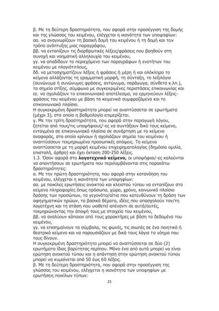 21
β. Με τη δεύτερη δραστηριότητα, που αφορά στην προσέγγιση της δομής
και της γλώσσας του κειμένου, ελέγχεται η ικανότητα των υποψηφίων:
αα. να αναγνωρίζουν τη βασική δομή του κειμένου ή τη δομή και τον
τρόπο ανάπτυξης μιας παραγράφου,
ββ. να εντοπίζουν τις διαρθρωτικές λέξεις/φράσεις που βοηθούν στη
συνοχή και νοηματική αλληλουχία του κειμένου,
γγ. να αποδίδουν το περιεχόμενο των παραγράφων ή ενοτήτων του
κειμένου με πλαγιότιτλους,
δδ. να μετασχηματίζουν λέξεις ή φράσεις ή μέρη ή και ολόκληρο το
κείμενο αλλάζοντας τη γραμματική μορφή, τη σύνταξη, το λεξιλόγιο
(συνώνυμα ή συνώνυμες φράσεις, αντώνυμα, παράγωγα, σύνθετα κ.λπ.),
τα σημεία στίξης, σύμφωνα με συγκεκριμένες περιστάσεις επικοινωνίας και
εε. να σχολιάζουν το επικοινωνιακό αποτέλεσμα, να ερμηνεύουν λέξεις-
φράσεις του κειμένου με βάση τα κειμενικά συμφραζόμενα και το
επικοινωνιακό πλαίσιο.
Η συγκεκριμένη δραστηριότητα μπορεί να αναπτύσσεται σε ερωτήματα
(μέχρι 3), στα οποία η βαθμολογία επιμερίζεται.
γ. Με την τρίτη δραστηριότητα, που αφορά στην παραγωγή λόγου,
ζητείται από τους/τις υποψήφιους/-ες να συντάξουν δικό τους κείμενο,
ενταγμένο σε επικοινωνιακό πλαίσιο σε συνάρτηση με το κείμενο
αναφοράς, στο οποίο κρίνουν ή σχολιάζουν σημεία του κειμένου ή
αναπτύσσουν τεκμηριωμένα προσωπικές απόψεις. Το κείμενο
αναπτύσσεται με τη μορφή κειμένου επιχειρηματολογίας (δημόσια ομιλία,
επιστολή, άρθρο) και έχει έκταση 200-250 λέξεις.
1.3. Όσον αφορά στο λογοτεχνικό κείμενο, οι υποψήφιοι/-ες καλούνται
να απαντήσουν σε ερωτήματα που περιλαμβάνονται στις παρακάτω
δραστηριότητες:
α. Με την πρώτη δραστηριότητα, που αφορά στην κατανόηση του
κειμένου, ελέγχεται η ικανότητα των υποψηφίων:
αα. με ποικίλες ερωτήσεις ανοικτού και κλειστού τύπου να εντοπίζουν στο
κείμενο πληροφορίες όπως πρόσωπα, χώρο, χρόνο, κοινωνικό πλαίσιο
δράσης των προσώπων, τα γεγονότα/αίτια που κατευθύνουν τη δράση των
αφηγηματικών ηρώων, τα βασικά θέματα, ιδέες που απασχολούν τον/τη
λογοτέχνη και τη στάση που υιοθετεί απέναντι σε αυτά/αυτές,
τεκμηριώνοντας την άποψή τους με στοιχεία του κειμένου,
ββ. να αναλύουν κάποιον από τους χαρακτήρες με βάση τα δεδομένα του
κειμένου,
γγ. να επισημαίνουν τα σύμβολα, τις φωνές, τις σιωπές σε ένα ποιητικό ή
θεατρικό κείμενο και να παρουσιάζουν με δικά τους λόγια το νόημα που
τους δίνουν.
Η συγκεκριμένη δραστηριότητα μπορεί να αναπτύσσεται σε δύο (2)
ερωτήματα ίδιας βαρύτητας περίπου. Μόνο ένα από αυτά μπορεί να είναι
ερώτηση ανοικτού τύπου και η απάντηση στην ερώτηση ανοικτού τύπου
μπορεί να κυμαίνεται από 50 έως 60 λέξεις.
β. Με τη δεύτερη δραστηριότητα, που αφορά στην προσέγγιση της
γλώσσας του κειμένου, ελέγχεται η ικανότητα των υποψηφίων με
ερωτήσεις ποικίλων τύπων:
 