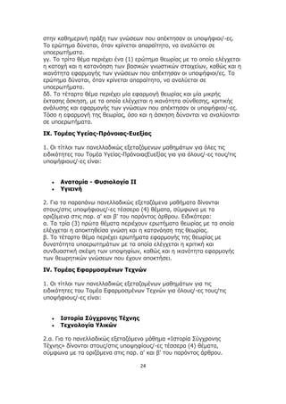 24
στην καθημερινή πράξη των γνώσεων που απέκτησαν οι υποψήφιοι/-ες.
Το ερώτημα δύναται, όταν κρίνεται απαραίτητο, να αναλύεται σε
υποερωτήματα.
γγ. Το τρίτο θέμα περιέχει ένα (1) ερώτημα θεωρίας με το οποίο ελέγχεται
η κατοχή και η κατανόηση των βασικών γνωστικών στοιχείων, καθώς και η
ικανότητα εφαρμογής των γνώσεων που απέκτησαν οι υποψήφιοι/ες. Το
ερώτημα δύναται, όταν κρίνεται απαραίτητο, να αναλύεται σε
υποερωτήματα.
δδ. Το τέταρτο θέμα περιέχει μία εφαρμογή θεωρίας και μία μικρής
έκτασης άσκηση, με τα οποία ελέγχεται η ικανότητα σύνθεσης, κριτικής
ανάλυσης και εφαρμογής των γνώσεων που απέκτησαν οι υποψήφιοι/-ες.
Τόσο η εφαρμογή της θεωρίας, όσο και η άσκηση δύνανται να αναλύονται
σε υποερωτήματα.
IX. Τομέας Υγείας-Πρόνοιας-Ευεξίας
1. Οι τίτλοι των πανελλαδικώς εξεταζόμενων μαθημάτων για όλες τις
ειδικότητες του Τομέα Υγείας-ΠρόνοιαςΕυεξίας για για όλους/-ες τους/τις
υποψήφιους/-ες είναι:
 Ανατομία - Φυσιολογία II
 Υγιεινή
2. Για τα παραπάνω πανελλαδικώς εξεταζόμενα μαθήματα δίνονται
στους/στις υποψήφιους/-ες τέσσερα (4) θέματα, σύμφωνα με τα
οριζόμενα στις παρ. α' και β' του παρόντος άρθρου. Ειδικότερα:
α. Τα τρία (3) πρώτα θέματα περιέχουν ερωτήματα θεωρίας με τα οποία
ελέγχεται η αποκτηθείσα γνώση και η κατανόηση της θεωρίας.
β. Το τέταρτο θέμα περιέχει ερωτήματα εφαρμογής της θεωρίας με
δυνατότητα υποερωτημάτων με τα οποία ελέγχεται η κριτική και
συνδυαστική σκέψη των υποψηφίων, καθώς και η ικανότητα εφαρμογής
των θεωρητικών γνώσεων που έχουν αποκτήσει.
IV. Τομέας Εφαρμοσμένων Τεχνών
1. Οι τίτλοι των πανελλαδικώς εξεταζομένων μαθημάτων για τις
ειδικότητες του Τομέα Εφαρμοσμένων Τεχνών για όλους/-ες τους/τις
υποψήφιους/-ες είναι:
 Ιστορία Σύγχρονης Τέχνης
 Τεχνολογία Υλικών
2.α. Για το πανελλαδικώς εξεταζόμενο μάθημα «Ιστορία Σύγχρονης
Τέχνης» δίνονται στους/στις υποψηφίους/-ες τέσσερα (4) θέματα,
σύμφωνα με τα οριζόμενα στις παρ. α' και β' του παρόντος άρθρου.
 