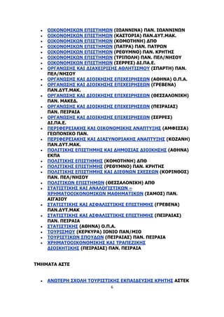 6
 ΟΙΚΟΝΟΜΙΚΩΝ ΕΠΙΣΤΗΜΩΝ (ΙΩΑΝΝΙΝΑ) ΠΑΝ. ΙΩΑΝΝΙΝΩΝ
 ΟΙΚΟΝΟΜΙΚΩΝ ΕΠΙΣΤΗΜΩΝ (ΚΑΣΤΟΡΙΑ) ΠΑΝ.ΔΥΤ.ΜΑΚ.
 ΟΙΚΟΝΟΜΙΚΩΝ ΕΠΙΣΤΗΜΩΝ (ΚΟΜΟΤΗΝΗ) ΔΠΘ
 ΟΙΚΟΝΟΜΙΚΩΝ ΕΠΙΣΤΗΜΩΝ (ΠΑΤΡΑ) ΠΑΝ. ΠΑΤΡΩΝ
 ΟΙΚΟΝΟΜΙΚΩΝ ΕΠΙΣΤΗΜΩΝ (ΡΕΘΥΜΝΟ) ΠΑΝ. ΚΡΗΤΗΣ
 ΟΙΚΟΝΟΜΙΚΩΝ ΕΠΙΣΤΗΜΩΝ (ΤΡΙΠΟΛΗ) ΠΑΝ. ΠΕΛ/ΝΗΣΟΥ
 ΟΙΚΟΝΟΜΙΚΩΝ ΕΠΙΣΤΗΜΩΝ (ΣΕΡΡΕΣ) ΔΙ.ΠΑ.Ε.
 ΟΡΓΑΝΩΣΗΣ ΚΑΙ ΔΙΑΧΕΙΡΙΣΗΣ ΑΘΛΗΤΙΣΜΟΥ (ΣΠΑΡΤΗ) ΠΑΝ.
ΠΕΛ/ΝΗΣΟΥ
 ΟΡΓΑΝΩΣΗΣ ΚΑΙ ΔΙΟΙΚΗΣΗΣ ΕΠΙΧΕΙΡΗΣΕΩΝ (ΑΘΗΝΑ) Ο.Π.Α.
 ΟΡΓΑΝΩΣΗΣ ΚΑΙ ΔΙΟΙΚΗΣΗΣ ΕΠΙΧΕΙΡΗΣΕΩΝ (ΓΡΕΒΕΝΑ)
ΠΑΝ.ΔΥΤ.ΜΑΚ.
 ΟΡΓΑΝΩΣΗΣ ΚΑΙ ΔΙΟΙΚΗΣΗΣ ΕΠΙΧΕΙΡΗΣΕΩΝ (ΘΕΣΣΑΛΟΝΙΚΗ)
ΠΑΝ. ΜΑΚΕΔ.
 ΟΡΓΑΝΩΣΗΣ ΚΑΙ ΔΙΟΙΚΗΣΗΣ ΕΠΙΧΕΙΡΗΣΕΩΝ (ΠΕΙΡΑΙΑΣ)
ΠΑΝ. ΠΕΙΡΑΙΑ
 ΟΡΓΑΝΩΣΗΣ ΚΑΙ ΔΙΟΙΚΗΣΗΣ ΕΠΙΧΕΙΡΗΣΕΩΝ (ΣΕΡΡΕΣ)
ΔΙ.ΠΑ.Ε.
 ΠΕΡΙΦΕΡΕΙΑΚΗΣ ΚΑΙ ΟΙΚΟΝΟΜΙΚΗΣ ΑΝΑΠΤΥΞΗΣ (ΑΜΦΙΣΣΑ)
ΓΕΩΠΟΝΙΚΟ ΠΑΝ.
 ΠΕΡΙΦΕΡΕΙΑΚΗΣ ΚΑΙ ΔΙΑΣΥΝΟΡΙΑΚΗΣ ΑΝΑΠΤΥΞΗΣ (ΚΟΖΑΝΗ)
ΠΑΝ.ΔΥΤ.ΜΑΚ.
 ΠΟΛΙΤΙΚΗΣ ΕΠΙΣΤΗΜΗΣ ΚΑΙ ΔΗΜΟΣΙΑΣ ΔΙΟΙΚΗΣΗΣ (ΑΘΗΝΑ)
ΕΚΠΑ
 ΠΟΛΙΤΙΚΗΣ ΕΠΙΣΤΗΜΗΣ (ΚΟΜΟΤΗΝΗ) ΔΠΘ
 ΠΟΛΙΤΙΚΗΣ ΕΠΙΣΤΗΜΗΣ (ΡΕΘΥΜΝΟ) ΠΑΝ. ΚΡΗΤΗΣ
 ΠΟΛΙΤΙΚΗΣ ΕΠΙΣΤΗΜΗΣ ΚΑΙ ΔΙΕΘΝΩΝ ΣΧΕΣΕΩΝ (ΚΟΡΙΝΘΟΣ)
ΠΑΝ. ΠΕΛ/ΝΗΣΟΥ
 ΠΟΛΙΤΙΚΩΝ ΕΠΙΣΤΗΜΩΝ (ΘΕΣΣΑΛΟΝΙΚΗ) ΑΠΘ
 ΣΤΑΤΙΣΤΙΚΗΣ ΚΑΙ ΑΝΑΛΟΓΙΣΤΙΚΩΝ –
ΧΡΗΜΑΤΟΟΙΚΟΝΟΜΙΚΩΝ ΜΑΘΗΜΑΤΙΚΩΝ (ΣΑΜΟΣ) ΠΑΝ.
ΑΙΓΑΙΟΥ
 ΣΤΑΤΙΣΤΙΚΗΣ ΚΑΙ ΑΣΦΑΛΙΣΤΙΚΗΣ ΕΠΙΣΤΗΜΗΣ (ΓΡΕΒΕΝΑ)
ΠΑΝ.ΔΥΤ.ΜΑΚ
 ΣΤΑΤΙΣΤΙΚΗΣ ΚΑΙ ΑΣΦΑΛΙΣΤΙΚΗΣ ΕΠΙΣΤΗΜΗΣ (ΠΕΙΡΑΙΑΣ)
ΠΑΝ. ΠΕΙΡΑΙΑ
 ΣΤΑΤΙΣΤΙΚΗΣ (ΑΘΗΝΑ) Ο.Π.Α.
 ΤΟΥΡΙΣΜΟΥ (ΚΕΡΚΥΡΑ) ΙΟΝΙΟ ΠΑΝ/ΜΙΟ
 ΤΟΥΡΙΣΤΙΚΩΝ ΣΠΟΥΔΩΝ (ΠΕΙΡΑΙΑΣ) ΠΑΝ. ΠΕΙΡΑΙΑ
 ΧΡΗΜΑΤΟΟΙΚΟΝΟΜΙΚΗΣ ΚΑΙ ΤΡΑΠΕΖΙΚΗΣ
ΔΙΟΙΚΗΤΙΚΗΣ (ΠΕΙΡΑΙΑΣ) ΠΑΝ. ΠΕΙΡΑΙΑ
ΤΜΗΜΑΤΑ ΑΣΤΕ
 ΑΝΩΤΕΡΗ ΣΧΟΛΗ ΤΟΥΡΙΣΤΙΚΗΣ ΕΚΠΑΙΔΕΥΣΗΣ ΚΡΗΤΗΣ ΑΣΤΕΚ
 