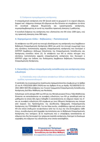 13
3.2 Διάρκεια προγράμματος κατάρτισης
Η επαγγελματική κατάρτιση στα ΙΕΚ ξεκινά κατά το χειμερινό ή το εαρινό εξάμηνο,
διαρκεί κατ’ ελάχιστον τέσσερα (4) εξάμηνα και δεν δύναται να υπερβαίνει τα πέντε
(5) συνολικά εξάμηνα θεωρητικής και εργαστηριακής κατάρτισης,
συμπεριλαμβανομένης σε αυτά της περιόδου πρακτικής άσκησης ή μαθητείας.
Η συνολική διάρκεια της κατάρτισης που υλοποιείται στο ΙΕΚ είναι 1200 ώρες, ενώ
της πρακτικής άσκησης είναι 960 ώρες.
4. Χορηγούμενοι τίτλοι – Βεβαιώσεις – Πιστοποιητικά
Οι απόφοιτοι των ΙΕΚ μετά την επιτυχή ολοκλήρωση της κατάρτισής τους λαμβάνουν
Βεβαίωση Επαγγελματικής Κατάρτισης (ΒΕΚ) και μετά την επιτυχή συμμετοχή τους
στις εξετάσεις πιστοποίησης αρχικής επαγγελματικής κατάρτισης που διενεργεί ο
ΕΟΠΠΕΠ λαμβάνουν Δίπλωμα Ειδικότητας της Επαγγελματικής Εκπαίδευσης και
Κατάρτισης επιπέδου πέντε (5). Οι απόφοιτοι των ΙΕΚ οι οποίοι πέτυχαν στις
εξετάσεις πιστοποίησης αρχικής επαγγελματικής κατάρτισης που διενεργεί ο
ΕΟΠΠΕΠ μέχρι την έκδοση του διπλώματος λαμβάνουν Βεβαίωση Πιστοποίησης
Επαγγελματικής Κατάρτισης.
5. Κατατάξεις τίτλων επαγγελματικής εκπαίδευσης και κατάρτισης στην
ειδικότητα
5.1 Κατάταξη στην ειδικότητα αποφοίτων άλλων ειδικοτήτων της ίδιας
ομάδας προσανατολισμού
Η κατάταξη της συγκεκριμένης περίπτωσης πραγματοποιείται σύμφωνα με το άρθρο
25 του Ν. 4763/2020 (ΦΕΚ 254/Α) και του άρθρου 8 της με Αριθμ. Κ5/160259/15-12-
2021 (ΦΕΚ 5837/Β) απόφασης του Γενικού Γραμματέα Επαγγελματικής Εκπαίδευσης
Κατάρτισης Διά Βίου Μάθησης και Νεολαίας.
Ειδικότερα: α) Οι κάτοχοι ΒΕΚ των ΙΕΚ και του Μεταλυκειακού Έτους-Τάξη Μαθητείας
δύνανται να κατατάσσονται σε συναφείς ειδικότητες των ΙΕΚ με απαλλαγή από τα
μαθήματα τα οποία ήδη έχουν διδαχθεί ή κατατάσσονται σε εξάμηνο πέραν του Α΄
και σε συναφείς ειδικότητες ΙΕΚ σύμφωνα με τους Οδηγούς Κατάρτισης και ύστερα
από έγκριση του Προϊσταμένου της Διεύθυνσης Εφαρμογής Επαγγελματικής
Κατάρτισης της ΓΓΕΕΚΔΒΜ &Ν. Για τον λόγο αυτόν, υποβάλλουν σχετική αίτηση στο
ΙΕΚ στο οποίο επιθυμούν να φοιτήσουν από την 1η έως την 15η Σεπτεμβρίου κάθε
έτους, συνοδευόμενη από έγγραφο ταυτοποίησης και τη Βεβαίωση Επαγγελματικής
Κατάρτισης που κατέχουν. β) Σε περίπτωση που ο υποψήφιος κατατάσσεται σε
εξάμηνο που δεν λειτουργεί την τρέχουσα περίοδο κατάρτισης, διατηρεί το δικαίωμα
εγγραφής στο εξάμηνο της ειδικότητας στην οποία κατατάχθηκε.
 