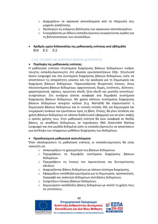 40
o Διαχωρίζουν τα οργανικά αποτελέσματα από τα πληρωτέα στις
μηχανές αναζήτησης.
o Αξιολογούν τις ενέργειες βελτίωσης των οργανικών αποτελεσμάτων.
o Συνεργάζονται με άλλους εκπαιδευόμενους συγκροτώντας ομάδες για
τη βελτιστοποίηση των ιστοσελίδων.
 Αριθμός ωρών διδασκαλίας της μαθησιακής ενότητας ανά εβδομάδα
Θ:0 Ε:2 Σ:2
2.3.Δ. ΣΧΕΔΙΑΣΗ ΚΑΙ ΔΙΑΧΕΙΡΙΣΗ ΒΑΣΕΩΝ ΔΕΔΟΜΕΝΩΝ
 Περίληψη της μαθησιακής ενότητας
Η μαθησιακή ενότητα «Συστήματα διαχείρισης βάσεων δεδομένων» εισάγει
τους/τις εκπαιδευόμενους/ες στη γλώσσα ερωταπαντήσεων (SQL- Structured
Query Language) και στα συστήματα διαχείρισης βάσεων δεδομένων, ώστε να
αποκτήσουν τις απαραίτητες γνώσεις και την ορολογία για τη δημιουργία και
διαχείριση βάσεων δεδομένων. Παρουσιάζονται θεωρητικές έννοιες, όπως
πλεονεκτήματα βάσεων δεδομένων, αρχιτεκτονική, δομές, οντότητες, ιδιότητες-
χαρακτηριστικά, σχέσεις, πρωτεύον κλειδί, ξένο κλειδί και μοντέλο οντοτήτων-
συσχετίσεων. Στη συνέχεια γίνεται αναφορά στα δημοφιλή συστήματα
διαχείρισης βάσεων δεδομένων. Με χρήση κάποιου συστήματος διαχείρισης
βάσεων δεδομένων ανοιχτού κώδικα (π.χ. MariaDB) θα παρουσιαστεί η
δημιουργία βάσεων δεδομένων και οι τυπικές εντολές SQL για δημιουργία και
ενημέρωση πινάκων και ερωτήσεων προς τη βάση. Επίσης, θα γίνει σύνδεση και
χρήση βάσεων δεδομένων σε κάποια διαδικτυακή εφαρμογή για να γίνει σαφής
ο τρόπος χρήσης τους. Στην μαθησιακή ενότητα θα γίνει αναφορά σε NoSQL
βάσεις, σε αποθήκες δεδομένων, σε τεχνολογίες XML (Extensible Markup
Language) και στα μεγάλα δεδομένα ώστε οι εκπαιδευόμενοι/ες να αποκτήσουν
μια αντίληψη των σύγχρονων μεθόδων διαχείρισης των δεδομένων.
 Προσδοκώμενα μαθησιακά αποτελέσματα
Όταν ολοκληρώσουν τη μαθησιακή ενότητα, οι εκπαιδευόμενοι/ες θα είναι
ικανοί/ές να:
o Αναγνωρίζουν τη χρησιμότητα των βάσεων δεδομένων.
o Περιγράφουν τα δημοφιλή συστήματα διαχείρισης βάσεων
δεδομένων.
o Περιγράφουν τις έννοιες του πρωτεύοντος και δευτερεύοντος
κλειδιού.
o Διαχειρίζονται βάσεις δεδομένων με κάποιο σύστημα διαχείρισης.
o Εφαρμόζουν κατάλληλα ερωτήματα για τη δημιουργία, τροποποίηση,
διαγραφή και ανάκτηση δεδομένων από βάσεις δεδομένων.
o Συσχετίζουν πίνακες βάσεων δεδομένων.
o Δημιουργούν κατάλληλες βάσεις δεδομένων με σκοπό τη χρήση τους
σε ιστοτόπους.
 