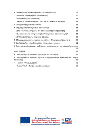 5
3. Υγεία και ασφάλεια κατά τη διάρκεια της κατάρτισης 51
3.1 Βασικοί κανόνες υγείας και ασφάλειας 52
3.2 Μέσα ατομικής προστασίας 54
Μέρος Δ΄ – ΠΡΟΔΙΑΓΡΑΦΕΣ ΥΛΟΠΟΙΗΣΗΣ ΠΡΑΚΤΙΚΗΣ ΑΣΚΗΣΗΣ 55
1. O θεσμός της πρακτικής άσκησης 56
2. Οδηγίες για τον/την πρακτικά ασκούμενο/η 58
2.1 Προϋποθέσεις εγγραφής στο πρόγραμμα πρακτικής άσκησης 58
2.2 Δικαιώματα και υποχρεώσεις του/της πρακτικά ασκούμενου/ης/ 58
2.3 Φορείς υλοποίησης πρακτικής άσκησης 60
3. Οδηγίες για τους εργοδότες που προσφέρουν θέση πρακτικής άσκησης 60
4. Ο ρόλος του/της εκπαιδευτή/τριας της πρακτικής άσκησης 62
5. Ενότητες προσδοκώμενων μαθησιακών αποτελεσμάτων της πρακτικής άσκησης
62
ΒΙΒΛΙΟΓΡΑΦΙΑ 67
Α. Βιβλιογραφικές αναφορές σχετικές με την ειδικότητα 67
Β. Βιβλιογραφικές αναφορές σχετικές με τη μεθοδολογία ανάπτυξης των Οδηγών
Κατάρτισης 69
Γ. Σχετική εθνική νομοθεσία 70
ΠΑΡΑΡΤΗΜΑ : Προφίλ εκπαιδευτών/τριών 73
 