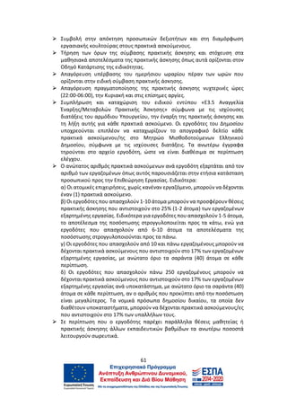61
⮚ Συμβολή στην απόκτηση προσωπικών δεξιοτήτων και στη διαμόρφωση
εργασιακής κουλτούρας στους πρακτικά ασκούμενους.
⮚ Τήρηση των όρων της σύμβασης πρακτικής άσκησης και στόχευση στα
μαθησιακά αποτελέσματα της πρακτικής άσκησης όπως αυτά ορίζονται στον
Οδηγό Κατάρτισης της ειδικότητας.
⮚ Απαγόρευση υπέρβασης του ημερήσιου ωραρίου πέραν των ωρών που
ορίζονται στην ειδική σύμβαση πρακτικής άσκησης.
⮚ Απαγόρευση πραγματοποίησης της πρακτικής άσκησης νυχτερινές ώρες
(22:00-06:00), την Κυριακή και στις επίσημες αργίες.
⮚ Συμπλήρωση και καταχώριση του ειδικού εντύπου «Ε3.5 Αναγγελία
Έναρξης/Μεταβολών Πρακτικής Άσκησης» σύμφωνα με τις ισχύουσες
διατάξεις του αρμόδιου Υπουργείου, την έναρξη της πρακτικής άσκησης και
τη λήξη αυτής για κάθε πρακτικά ασκούμενο. Οι εργοδότες του Δημοσίου
υποχρεούνται επιπλέον να καταχωρίζουν το απογραφικό δελτίο κάθε
πρακτικά ασκούμενου/ης στο Μητρώο Μισθοδοτούμενων Ελληνικού
Δημοσίου, σύμφωνα με τις ισχύουσες διατάξεις. Τα ανωτέρω έγγραφα
τηρούνται στο αρχείο εργοδότη, ώστε να είναι διαθέσιμα σε περίπτωση
ελέγχου.
⮚ Ο ανώτατος αριθμός πρακτικά ασκούμενων ανά εργοδότη εξαρτάται από τον
αριθμό των εργαζομένων όπως αυτός παρουσιάζεται στην ετήσια κατάσταση
προσωπικού προς την Επιθεώρηση Εργασίας. Ειδικότερα:
α) Οι ατομικές επιχειρήσεις, χωρίς κανέναν εργαζόμενο, μπορούν να δέχονται
έναν (1) πρακτικά ασκούμενο.
β) Οι εργοδότες που απασχολούν 1-10 άτομα μπορούν να προσφέρουν θέσεις
πρακτικής άσκησης που αντιστοιχούν στο 25% (1-2 άτομα) των εργαζομένων
εξαρτημένης εργασίας. Ειδικότερα για εργοδότες που απασχολούν 1-5 άτομα,
το αποτέλεσμα της ποσόστωσης στρογγυλοποιείται προς τα κάτω, ενώ για
εργοδότες που απασχολούν από 6-10 άτομα τα αποτελέσματα της
ποσόστωσης στρογγυλοποιούνται προς τα πάνω.
γ) Οι εργοδότες που απασχολούν από 10 και πάνω εργαζομένους μπορούν να
δέχονται πρακτικά ασκούμενους που αντιστοιχούν στο 17% των εργαζομένων
εξαρτημένης εργασίας, με ανώτατο όριο τα σαράντα (40) άτομα σε κάθε
περίπτωση.
δ) Οι εργοδότες που απασχολούν πάνω 250 εργαζομένους μπορούν να
δέχονται πρακτικά ασκούμενους που αντιστοιχούν στο 17% των εργαζομένων
εξαρτημένης εργασίας ανά υποκατάστημα, με ανώτατο όριο τα σαράντα (40)
άτομα σε κάθε περίπτωση, αν ο αριθμός που προκύπτει από την ποσόστωση
είναι μεγαλύτερος. Τα νομικά πρόσωπα δημοσίου δικαίου, τα οποία δεν
διαθέτουν υποκαταστήματα, μπορούν να δέχονται πρακτικά ασκούμενους/ες
που αντιστοιχούν στο 17% των υπαλλήλων τους.
⮚ Σε περίπτωση που ο εργοδότης παρέχει παράλληλα θέσεις μαθητείας ή
πρακτικής άσκησης άλλων εκπαιδευτικών βαθμίδων τα ανωτέρω ποσοστά
λειτουργούν σωρευτικά.
 