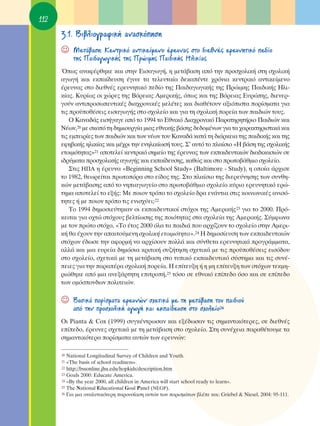 112
      3.1. μÈ‚ÏÈÔÁÚ·ÊÈÎ‹ ·Ó·ÛÎﬁËÛË
      ☺    ªÂÙ¿‚·ÛË: ∫ÂÓÙÚÈÎﬁ ·ÓÙÈÎÂ›ÌÂÓÔ ¤ÚÂ˘Ó·˜ ÛÙÔ ‰ÈÂıÓ¤˜ ÂÚÂ˘ÓËÙÈÎﬁ Â‰›Ô
           ÙË˜ ¶·È‰·ÁˆÁÈÎ‹˜ ÙË˜ ¶ÚÒÈÌË˜ ¶·È‰ÈÎ‹˜ ∏ÏÈÎ›·˜
      Ÿˆ˜ ·Ó·Ê¤ÚıËÎÂ Î·È ÛÙËÓ ∂ÈÛ·ÁˆÁ‹, Ë ÌÂÙ¿‚·ÛË ·ﬁ ÙËÓ ÚÔÛ¯ÔÏÈÎ‹ ÛÙË Û¯ÔÏÈÎ‹
      ·ÁˆÁ‹ Î·È ÂÎ·›‰Â˘ÛË ¤ÁÈÓÂ Ù· ÙÂÏÂ˘Ù·›· ‰ÂÎ·¤ÓÙÂ ¯ÚﬁÓÈ· ÎÂÓÙÚÈÎﬁ ·ÓÙÈÎÂ›ÌÂÓÔ
      ¤ÚÂ˘Ó·˜ ÛÙÔ ‰ÈÂıÓ¤˜ ÂÚÂ˘ÓËÙÈÎﬁ Â‰›Ô ÙË˜ ¶·È‰·ÁˆÁÈÎ‹˜ ÙË˜ ¶ÚÒÈÌË˜ ¶·È‰ÈÎ‹˜ ∏ÏÈ-
      Î›·˜. ∫˘Ú›ˆ˜ ÔÈ ¯ÒÚÂ˜ ÙË˜ μﬁÚÂÈ·˜ ∞ÌÂÚÈÎ‹˜, ﬁˆ˜ Î·È ÙË˜ μﬁÚÂÈ·˜ ∂˘ÚÒË˜, ‰ÈÂÓÂÚ-
      ÁÔ‡Ó ·ÓÙÈÚÔÛˆÂ˘ÙÈÎ¤˜ ‰È·¯ÚÔÓÈÎ¤˜ ÌÂÏ¤ÙÂ˜ Î·È ‰È·ı¤ÙÔ˘Ó ·ÍÈﬁÈÛÙ· ÔÚ›ÛÌ·Ù· ÁÈ·
      ÙÈ˜ ÚÔ¸Ôı¤ÛÂÈ˜ ÂÈÛ·ÁˆÁ‹˜ ÛÙÔ Û¯ÔÏÂ›Ô Î·È ÁÈ· ÙË Û¯ÔÏÈÎ‹ ÔÚÂ›· ÙˆÓ ·È‰ÈÒÓ ÙÔ˘˜.
          O ∫·Ó·‰¿˜ ÂÈÛ‹Á·ÁÂ ·ﬁ ÙÔ 1994 ÙÔ ∂ıÓÈÎﬁ ¢È·¯ÚÔÓÈÎﬁ ¶·Ú·ÙËÚËÙ‹ÚÈÔ ¶·È‰ÈÒÓ Î·È
      ¡¤ˆÓ,20 ÌÂ ÛÎÔﬁ ÙË ‰ËÌÈÔ˘ÚÁ›· ÌÈ·˜ ÂıÓÈÎ‹˜ ‚¿ÛË˜ ‰Â‰ÔÌ¤ÓˆÓ ÁÈ· Ù· ¯·Ú·ÎÙËÚÈÛÙÈÎ¿ Î·È
      ÙÈ˜ ÂÌÂÈÚ›Â˜ ÙˆÓ ·È‰ÈÒÓ Î·È ÙˆÓ Ó¤ˆÓ ÙÔ˘ ∫·Ó·‰¿ Î·Ù¿ ÙË ‰È¿ÚÎÂÈ· ÙË˜ ·È‰ÈÎ‹˜ Î·È ÙË˜
      ÂÊË‚ÈÎ‹˜ ËÏÈÎ›·˜ Î·È Ì¤¯ÚÈ ÙËÓ ÂÓËÏÈÎ›ˆÛ‹ ÙÔ˘˜. ™’ ·˘Ùﬁ ÙÔ Ï·›ÛÈÔ «∏ ‚¿ÛË ÙË˜ Û¯ÔÏÈÎ‹˜
      ÂÙÔÈÌﬁÙËÙ·˜»21 ·ÔÙÂÏÂ› ÎÂÓÙÚÈÎﬁ ÛËÌÂ›Ô ÙË˜ ¤ÚÂ˘Ó·˜ ÙˆÓ ÂÎ·È‰Â˘ÙÈÎÒÓ ‰È·‰ÈÎ·ÛÈÒÓ ÛÂ
      È‰Ú‡Ì·Ù· ÚÔÛ¯ÔÏÈÎ‹˜ ·ÁˆÁ‹˜ Î·È ÂÎ·›‰Â˘ÛË˜, Î·ıÒ˜ Î·È ÛÙÔ ÚˆÙÔ‚¿ıÌÈÔ Û¯ÔÏÂ›Ô.
          ™ÙÈ˜ ∏¶∞ Ë ¤ÚÂ˘Ó· «Beginning School Study» (Baltimore - Study), Ë ÔÔ›· ¿Ú¯ÈÛÂ
      ÙÔ 1982, ıÂˆÚÂ›Ù·È ÚˆÙÔﬁÚ· ÛÙÔ Â›‰Ô˜ ÙË˜. ™ÙÔ Ï·›ÛÈÔ ÙË˜ ‰ÈÂÚÂ‡ÓËÛË˜ ÙˆÓ Û˘ÓıË-
      ÎÒÓ ÌÂÙ¿‚·ÛË˜ ·ﬁ ÙÔ ÓËÈ·ÁˆÁÂ›Ô ÛÙÔ ÚˆÙÔ‚¿ıÌÈÔ Û¯ÔÏÂ›Ô Î‡ÚÈÔ ÂÚÂ˘ÓËÙÈÎﬁ ÂÚÒ-
      ÙËÌ· ·ÔÙÂÏÂ› ÙÔ ÂÍ‹˜: ªÂ ÔÈÔÓ ÙÚﬁÔ ÙÔ Û¯ÔÏÂ›Ô ‰Ú· ÂÓ¿ÓÙÈ· ÛÙÈ˜ ÎÔÈÓˆÓÈÎ¤˜ ·ÓÈÛﬁ-
      ÙËÙÂ˜ ‹ ÌÂ ÔÈÔÓ ÙÚﬁÔ ÙÈ˜ ÂÓÈÛ¯‡ÂÈ;22
          ΔÔ 1994 ‰ËÌÔÛÈÂ‡ÙËÎ·Ó ÔÈ ÂÎ·È‰Â˘ÙÈÎÔ› ÛÙﬁ¯ÔÈ ÙË˜ ∞ÌÂÚÈÎ‹˜23 ÁÈ· ÙÔ 2000. ¶Úﬁ-
      ÎÂÈÙ·È ÁÈ· Ô¯ÙÒ ÛÙﬁ¯Ô˘˜ ‚ÂÏÙ›ˆÛË˜ ÙË˜ ÔÈﬁÙËÙ·˜ ÛÙ· Û¯ÔÏÂ›· ÙË˜ ∞ÌÂÚÈÎ‹˜. ™‡ÌÊˆÓ·
      ÌÂ ÙÔÓ ÚÒÙÔ ÛÙﬁ¯Ô, «ΔÔ ¤ÙÔ˜ 2000 ﬁÏ· Ù· ·È‰È¿ Ô˘ ·Ú¯›˙Ô˘Ó ÙÔ Û¯ÔÏÂ›Ô ÛÙËÓ ∞ÌÂÚÈ-
      Î‹ ı· ¤¯Ô˘Ó ÙËÓ ··ÈÙÔ‡ÌÂÓË Û¯ÔÏÈÎ‹ ÂÙÔÈÌﬁÙËÙ·».24 ∏ ‰ËÌÔÛ›Â˘ÛË ÙˆÓ ÂÎ·È‰Â˘ÙÈÎÒÓ
      ÛÙﬁ¯ˆÓ ¤‰ˆÛÂ ÙËÓ ·ÊÔÚÌ‹ Ó· ·Ú¯›ÛÔ˘Ó ÔÏÏ¿ Î·È Û‡ÓıÂÙ· ÂÚÂ˘ÓËÙÈÎ¿ ÚÔÁÚ¿ÌÌ·Ù·,
      ·ÏÏ¿ Î·È ÌÈ· Â˘ÚÂ›· ‰ËÌﬁÛÈ· ÎÚÈÙÈÎ‹ Û˘˙‹ÙËÛË Û¯ÂÙÈÎ¿ ÌÂ ÙÈ˜ ÚÔ¸Ôı¤ÛÂÈ˜ ÂÈÛﬁ‰Ô˘
      ÛÙÔ Û¯ÔÏÂ›Ô, Û¯ÂÙÈÎ¿ ÌÂ ÙË ÌÂÙ¿‚·ÛË ÛÙÔ Ù˘ÈÎﬁ ÂÎ·È‰Â˘ÙÈÎﬁ Û‡ÛÙËÌ· Î·È ÙÈ˜ Û˘Ó¤-
      ÂÈÂ˜ ÁÈ· ÙËÓ ·Ú·¤Ú· Û¯ÔÏÈÎ‹ ÔÚÂ›·. ∏ Â›ÙÂ˘ÍË ‹ Ë ÌË Â›ÙÂ˘ÍË ÙˆÓ ÛÙﬁ¯ˆÓ ÙÂÎÌË-
      ÚÈÒıËÎÂ ·ﬁ ÌÈ· ·ÓÂÍ¿ÚÙËÙË ÂÈÙÚÔ‹,25 ÙﬁÛÔ ÛÂ ÂıÓÈÎﬁ Â›Â‰Ô ﬁÛÔ Î·È ÛÂ Â›Â‰Ô
      ÙˆÓ ÔÌﬁÛÔÓ‰ˆÓ ÔÏÈÙÂÈÒÓ.

      ☺    μ·ÛÈÎ¿ ÔÚ›ÛÌ·Ù· ÂÚÂ˘ÓÒÓ Û¯ÂÙÈÎ¿ ÌÂ ÙË ÌÂÙ¿‚·ÛË ÙÔ˘ ·È‰ÈÔ‡
           ·ﬁ ÙËÓ ÚÔÛ¯ÔÏÈÎ‹ ·ÁˆÁ‹ Î·È ÂÎ·›‰Â˘ÛË ÛÙÔ Û¯ÔÏÂ›Ô26
      OÈ Pianta & Cox (1999) Û˘ÁÎ¤ÓÙÚˆÛ·Ó Î·È ÂÍ¤‰ˆÛ·Ó ÙÈ˜ ÛËÌ·ÓÙÈÎﬁÙÂÚÂ˜, ÛÂ ‰ÈÂıÓ¤˜
      Â›Â‰Ô, ¤ÚÂ˘ÓÂ˜ Û¯ÂÙÈÎ¿ ÌÂ ÙË ÌÂÙ¿‚·ÛË ÛÙÔ Û¯ÔÏÂ›Ô. ™ÙË Û˘Ó¤¯ÂÈ· ·Ú·ı¤ÙÔ˘ÌÂ Ù·
      ÛËÌ·ÓÙÈÎﬁÙÂÚ· ÔÚ›ÛÌ·Ù· ·˘ÙÒÓ ÙˆÓ ÂÚÂ˘ÓÒÓ:

      20 National Longitudinal Survey of Children and Youth.
      21 «The basis of school readiness».
      22 http://bssonline.jhu.edu/hopkids/description.htm
      23 Goals 2000: Educate America.
      24 «By the year 2000, all children in America will start school ready to learn».
      25 The National Educational Goal Panel (NEGP).
      26 °È· ÌÈ· ·Ó·Ï˘ÙÈÎﬁÙÂÚË ·ÚÔ˘Û›·ÛË ·˘ÙÒÓ ÙˆÓ ÔÚÈÛÌ¿ÙˆÓ ‚Ï¤Â Î·È: Griebel & Niesel, 2004: 95-111.
 