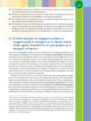 127
17. OÈ È‰È·›ÙÂÚÂ˜ ·Ó¿ÁÎÂ˜ ÙˆÓ ·È‰ÈÒÓ ÙˆÓ ÌÂÙ·Ó·ÛÙÒÓ Ú¤ÂÈ Ó· ·Ó·ÁÓˆÚÈÛÙÔ‡Ó
    ÛÙËÓ ·Ó¿Ù˘ÍË ÔÏÈÙÈÎ‹˜ Î·È ÚÔÁÚ·ÌÌ¿ÙˆÓ.
18. ¶Ú¤ÂÈ Ó· ·Ó·ÁÓˆÚÈÛÙÂ› ÙÔ ÁÂÁÔÓﬁ˜ ﬁÙÈ ÙÔ Î¿ıÂ ·È‰› Â›Ó·È ‰È·ÊÔÚÂÙÈÎﬁ Î·È ¤¯ÂÈ
    ÚÔÛˆÈÎ¤˜ ·Ó¿ÁÎÂ˜, ÁÈ· Ó· ÚÔˆıËıÂ› Ë ÂÈÙ˘¯›· ÙË˜ ÌÂÙ¿‚·ÛË˜.
19. OÈ ÂÎ·È‰Â˘ÙÈÎÔ› ÙË˜ ÚÔÛ¯ÔÏÈÎ‹˜ Î·È ÙË˜ Û¯ÔÏÈÎ‹˜ ÂÎ·›‰Â˘ÛË˜ Ú¤ÂÈ Ó· Ï¿-
    ‚Ô˘Ó ˘ﬁ„Ë ÙÔ˘˜ ÙÈ˜ ·ﬁ„ÂÈ˜ ÙˆÓ ·È‰ÈÒÓ.
20. ΔÔ ·›ÙËÌ· ÁÈ· ¤ÏÂÁ¯Ô Î·È ·ÍÈÔÏﬁÁËÛË ÙˆÓ ÚÔÛ¯ÔÏÈÎÒÓ Î·È ÙˆÓ Û¯ÔÏÈÎÒÓ ÚÔÁÚ·Ì-
    Ì¿ÙˆÓ, ÙˆÓ ÔÏÈÙÈÎÒÓ Î·È ÙˆÓ Ú·ÎÙÈÎÒÓ, ·Ó·ÊÔÚÈÎ¿ ÌÂ ÙË ÌÂÙ¿‚·ÛË ÛÙÔ Û¯ÔÏÂ›Ô,
    ‚ÔËı¿ÂÈ ÔÏ‡ ÛÙÔ Ó· ÂÓÙÔÈÛÙÔ‡Ó ÂÚÈÔ¯¤˜ Ô˘ Ú¤ÂÈ Ó· ‚ÂÏÙÈˆıÔ‡Ó Î·È ÛÙÔ Ó· ‰ÈÂ-
    ÚÂ˘ÓËıÂ› ÙÔ ÂÚÒÙËÌ· Û¯ÂÙÈÎ¿ ÌÂ ÙÔ ·Ó ÂÎÏËÚÒıËÎ·Ó ÔÈ ÛÙﬁ¯ÔÈ ÙˆÓ ÚÔÁÚ·ÌÌ¿ÙˆÓ.



3.5. ™˘ÓÔÏÈÎﬁ˜ Û¯Â‰È·ÛÌﬁ˜ ÂÓﬁ˜ ÚÔÁÚ¿ÌÌ·ÙÔ˜ ÌÂÙ¿‚·ÛË˜ Î·È
     Û˘ÓÂÚÁ·Û›·˜ ÌÂÙ·Í‡ ÙÔ˘ ÓËÈ·ÁˆÁÂ›Ô˘ Î·È ÙÔ˘ ‰ËÌÔÙÈÎÔ‡ Û¯ÔÏÂ›Ô˘.
     «™¯¤‰ÈÔ ÂÚÁ·Û›·˜: ¢ÈÂ˘ÎÔÏ‡ÓÔÓÙ·˜ ÙËÓ ÔÌ·Ï‹ ÌÂÙ¿‚·ÛË ·ﬁ ÙÔ
     ÓËÈ·ÁˆÁÂ›Ô ÛÙÔ ‰ËÌÔÙÈÎﬁ»
∞ﬁ Ù· ﬁÛ· ÚÔËÁ‹ıËÎ·Ó Ì¤¯ÚÈ Â‰Ò Â›Ó·È ÚÔÊ·Ó¤˜ ﬁÙÈ Ô Û˘ÓÔÏÈÎﬁ˜ Û¯Â‰È·ÛÌﬁ˜ ÂÓﬁ˜
ÚÔÁÚ¿ÌÌ·ÙÔ˜ ÌÂÙ¿‚·ÛË˜ Î·È Û˘ÓÂÚÁ·Û›·˜ Â›Ó·È ‰ÈÂÙ‹˜ Î·È ÂÚÈÏ·Ì‚¿ÓÂÈ ‰‡Ô Î‡ÎÏÔ˘˜:
O ÚÒÙÔ˜ Î‡ÎÏÔ˜ ÂÚÈÏ·Ì‚¿ÓÂÈ ‰Ú¿ÛÂÈ˜ Ô˘ ˘ÏÔÔÈÔ‡ÓÙ·È ¤Ó· ¤ÙÔ˜ ÚÈÓ ·ﬁ ÙËÓ ¤ÓÙ·-
ÍË ÙÔ˘ ·È‰ÈÔ‡ ÛÙÔ ‰ËÌÔÙÈÎﬁ Û¯ÔÏÂ›Ô –¤ÙÔ˜ ˘Ô¯ÚÂˆÙÈÎ‹˜ ÊÔ›ÙËÛË˜ ÛÙÔ ÓËÈ·ÁˆÁÂ›Ô–
Î·È Ô ‰Â‡ÙÂÚÔ˜ ÂÚÈÏ·Ì‚¿ÓÂÈ ‰Ú¿ÛÂÈ˜ Ô˘ ˘ÏÔÔÈÔ‡ÓÙ·È ÌÂÙ¿ ÙËÓ ¤ÓÙ·ÍË ÙÔ˘ ·È‰ÈÔ‡
ÛÙÔ ‰ËÌÔÙÈÎﬁ Û¯ÔÏÂ›Ô, Î·Ù¿ ÙË ‰È¿ÚÎÂÈ· ÙÔ˘ ÚÒÙÔ˘ Û¯ÔÏÈÎÔ‡ ¤ÙÔ˘˜. ™Â ÂÚÈÙÒÛÂÈ˜
·È‰ÈÒÓ Ô˘ Û˘ÓÂ¯›˙Ô˘Ó Ó· ¤¯Ô˘Ó ÚÔ‚Ï‹Ì·Ù· ÚÔÛ·ÚÌÔÁ‹˜ Î·È ÌÂÙ¿ ÙËÓ ÔÏÔÎÏ‹ÚˆÛË
ÙË˜ ÊÔ›ÙËÛ‹˜ ÙÔ˘˜ ÛÙËÓ ÚÒÙË ‰ËÌÔÙÈÎÔ‡ ÔÈ ‰Ú¿ÛÂÈ˜ Û˘ÓÂ¯›˙ÔÓÙ·È Î·È Î·Ù¿ ÙÔ ‰Â‡ÙÂÚÔ
Û¯ÔÏÈÎﬁ ¤ÙÔ˜, ÔﬁÙÂ Û’ ·˘Ù¤˜ ÙÈ˜ ÂÚÈÙÒÛÂÈ˜ Ô ‰Â‡ÙÂÚÔ˜ Î‡ÎÏÔ˜ ÂÚÈÏ·Ì‚¿ÓÂÈ ÙËÓ ÚÒ-
ÙË Î·È ÙË ‰Â‡ÙÂÚË Ù¿ÍË ÙÔ˘ ‰ËÌÔÙÈÎÔ‡ Û¯ÔÏÂ›Ô˘.
   ∂›ÛË˜ Â›Ó·È ÎÔÈÓﬁ˜ ÙﬁÔ˜ ﬁÙÈ Ô Û˘ÓÔÏÈÎﬁ˜ Û¯Â‰È·ÛÌﬁ˜ ÂÓﬁ˜ ÚÔÁÚ¿ÌÌ·ÙÔ˜ ÌÂÙ¿‚·-
ÛË˜ Î·È Û˘ÓÂÚÁ·Û›·˜ ‰ÂÓ Á›ÓÂÙ·È ÌﬁÓÔ ·ﬁ ÙÔ˘˜/ÙÈ˜ ÓËÈ·ÁˆÁÔ‡˜, Ô‡ÙÂ ÂÚÈÏ·Ì‚¿ÓÂÈ
‰Ú¿ÛÂÈ˜ Ô˘ ·Â˘ı‡ÓÔÓÙ·È ÌﬁÓÔ ÛÙ· ˘ﬁ Û¯ÔÏÈÎ‹ ¤ÓÙ·ÍË Ó‹È·. ∞˘Ùﬁ˜ Ô Û¯Â‰È·ÛÌﬁ˜, Ô
ÔÔ›Ô˜ ÚˆÙ›ÛÙˆ˜ ·Ô‚Ï¤ÂÈ ÛÙËÓ ·Ó¿Ù˘ÍË ÌÈ·˜ ÎÔ˘ÏÙÔ‡Ú·˜ Û˘ÓÂÚÁ·Û›·˜ ÌÂÙ·Í‡ ÓËÈ·-
ÁˆÁÒÓ, ‰·ÛÎ¿ÏˆÓ, ÁÔÓ¤ˆÓ Î·È ·È‰ÈÒÓ, Á›ÓÂÙ·È ·ﬁ ÎÔÈÓÔ‡, ·ﬁ Ù· ‰‡Ô ·˘ÙﬁÓÔÌ· È‰Ú‡Ì·-
Ù·,31 ÓËÈ·ÁˆÁÂ›Ô Î·È ‰ËÌÔÙÈÎﬁ Û¯ÔÏÂ›Ô, ˘ﬁ ÙËÓ Î·ıÔ‰‹ÁËÛË ÙˆÓ Û¯ÔÏÈÎÒÓ Û˘Ì‚Ô‡ÏˆÓ
ÚÔÛ¯ÔÏÈÎ‹˜ Î·È Û¯ÔÏÈÎ‹˜ ÂÎ·›‰Â˘ÛË˜, ÌÂ ÙËÓ ¤ÌÚ·ÎÙË ÛÙ‹ÚÈÍË ÙË˜ ‰ÈÔ›ÎËÛË˜ ÙË˜ ÂÎ-
·›‰Â˘ÛË˜ Î·È ˘ﬁ ÙËÓ ÂÔÙÂ›· ÙÔ˘ ÀÔ˘ÚÁÂ›Ô˘ ¶·È‰Â›·˜. ÕÏÏˆÛÙÂ ÚÔ˜ ·˘Ù‹ ÙËÓ Î·-

31™ÙÔ Ï·›ÛÈÔ ÙÔ˘ ÈÏÔÙÈÎÔ‡ ÚÔÁÚ¿ÌÌ·ÙÔ˜ «™¯¤‰ÈÔ ÂÚÁ·Û›·˜: ¢ÈÂ˘ÎÔÏ‡ÓÔÓÙ·˜ ÙËÓ ÔÌ·Ï‹ ÌÂÙ¿‚·ÛË
·ﬁ ÙÔ ÓËÈ·ÁˆÁÂ›Ô ÛÙÔ ‰ËÌÔÙÈÎﬁ», ÁÈ· ÏﬁÁÔ˘˜ Ô˘ Û¯ÂÙ›˙ÔÓÙ·È ÌÂ ÂÁÁÂÓÂ›˜ ‰˘ÛÎÔÏ›Â˜ ÙÔ˘ «ÙÂ¯ÓÈÎÔ‡
‰ÂÏÙ›Ô˘ ÙÔ˘ ¤ÚÁÔ˘», ˙ËÙ‹ıËÎÂ ·ﬁ ÙÔ À¶∂¶£ Ó· ÂÎ‰ËÏÒÛÔ˘Ó ÂÓ‰È·Ê¤ÚÔÓ ÁÈ· Û˘ÌÌÂÙÔ¯‹ Û’ ·˘Ùﬁ ÙÔ
ÚﬁÁÚ·ÌÌ· ÌﬁÓÔ Ù· ÔÏÔ‹ÌÂÚ· ÓËÈ·ÁˆÁÂ›· Î·È ﬁ¯È Î·È Ù· ÔÏÔ‹ÌÂÚ· ‰ËÌÔÙÈÎ¿ Û¯ÔÏÂ›· –Èı·ÓﬁÓ ÁÈ·
ÏﬁÁÔ˘˜ Ô˘ Û¯ÂÙ›˙ÔÓÙ·È ÌÂ ÙËÓ ÔÚÁ·ÓˆÙÈÎ‹ ‰ÔÌ‹ ÙÔ˘ ÚÔÁÚ¿ÌÌ·ÙÔ˜–, ﬁˆ˜ ı· ‹Ù·Ó ÔÚıﬁÙÂÚÔ ·ﬁ ·È-
‰·ÁˆÁÈÎ‹˜ ÛÎÔÈ¿˜, Û‡ÌÊˆÓ· ÌÂ ÙË ‰ÈÂıÓ‹ ‚È‚ÏÈÔÁÚ·Ê›· (Griebel & Niesel, 2004Ø OECD, 2006Ø Carle
& Daiber, 2008). ∞˘Ù‹ Ë ÛÔ‚·Ú‹ ÂÁÁÂÓ‹˜ ‰˘ÛÎÔÏ›· ¤ÁÈÓÂ ÚÔÛ¿ıÂÈ· Ó· ·Ì‚Ï˘ÓıÂ› ·ﬁ ÙËÓ ÏÂ˘Ú¿ ÙÔ˘
À¶∂¶£, ÌÂ ÌÈ· ÂÁÎ‡ÎÏÈÔ Ô˘ ¤ÛÙÂÈÏÂ ÛÙÈ˜ 30/1/2008 ÛÙ· ‰ËÌÔÙÈÎ¿ Û¯ÔÏÂ›·, ÚÔÙÚ¤ÔÓÙ¿˜ Ù· Ó· Û˘ÓÂÚ-
Á·ÛÙÔ‡Ó ÛÙÔ ÂÓ ÏﬁÁˆ ÚﬁÁÚ·ÌÌ·.
 
