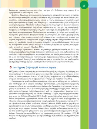 15
‰Ú¿ÛÂÈ˜ ÌÂ ÙË ÌÔÚÊ‹ ÛÙÚ·ÙËÁÈÎÒÓ, ‹ Ó· ÂÈÛ¿ÁÔ˘Ó Ó¤Â˜ ‰ÂÍÈﬁÙËÙÂ˜ Î·È ÁÓÒÛÂÈ˜, ‹ Ó·
ÚÔÌËıÂ‡Ô˘Ó Ù· ··ÈÙÔ‡ÌÂÓ· ˘ÏÈÎ¿.
   øÛÙﬁÛÔ Ô Piaget Ì·˜ ÚÔÂÈ‰ÔÔ›ËÛÂ ﬁÙÈ Ú¤ÂÈ Ó· ·ÔÊ·Û›ÛÔ˘ÌÂ ÁÈ· ÙÔ ·Ó Ú¤ÂÈ
Ó· ‰È‰¿ÛÎÔ˘ÌÂ Û˘ÛÙ‹Ì·Ù· Î·È ‰ÔÌ¤˜ ¿ÌÂÛ· ‹ Ó· ·ÚÔ˘ÛÈ¿˙Ô˘ÌÂ ÛÙÔ ·È‰› ÏÔ‡ÛÈÂ˜ Î·-
Ù·ÛÙ¿ÛÂÈ˜ Â›Ï˘ÛË˜ ÚÔ‚ÏËÌ¿ÙˆÓ, ÛÙÈ˜ ÔÔ›Â˜ ÙÔ ÂÓÂÚÁﬁ ·È‰› ÌÔÚÂ› Ó· Ì·ı·›ÓÂÈ ·ﬁ
·˘Ù¤˜ ÙËÓ ÔÚÂ›· ‰ÈÂÚÂ‡ÓËÛ‹˜ ÙÔ˘˜. ¶·Ú¿ÏÏËÏÂ˜ Â›Ó·È Î·È ÔÈ ·ﬁ„ÂÈ˜ ÙÔ˘ Malaguzzi, Ô
ÔÔ›Ô˜ ÂÈÛËÌ·›ÓÂÈ: «£· ‹ıÂÏ· Ó· ‰ÒÛˆ ¤ÌÊ·ÛË ÛÙË Û˘ÌÌÂÙÔ¯‹ ÙˆÓ ›‰ÈˆÓ ÙˆÓ ·È‰ÈÒÓ:
∞˘Ù¿ Â›Ó·È ·˘ÙﬁÓÔÌ· ÈÎ·Ó¿ Ó· ‚Á¿˙Ô˘Ó ÓÔ‹Ì·Ù· ·ﬁ ÙÈ˜ ÂÌÂÈÚ›Â˜ ÙË˜ Î·ıËÌÂÚÈÓ‹˜
ÙÔ˘˜ ˙ˆ‹˜ Ì¤Ûˆ ÙË˜ ‰È·ÓÔËÙÈÎ‹˜ ‰Ú¿ÛË˜, Ô˘ ÂÌÂÚÈ¤¯ÂÈ Î·È ÙÔ Û¯Â‰È·ÛÌﬁ, ÙÔ Û˘ÓÙÔÓÈ-
ÛÌﬁ È‰ÂÒÓ Î·È ÙËÓ ·Ê·›ÚÂÛË. ¡· ı˘Ì¿ÛÙÂ ˆ˜ Ù· ÓÔ‹Ì·Ù· ‰ÂÓ Â›Ó·È ÔÙ¤ ÛÙ·ÙÈÎ¿, ÌÔ-
ÓÔÛ‹Ì·ÓÙ· ‹ ÙÂÏÂÛ›‰ÈÎ·. ¶·Ú¿ÁÔ˘Ó ¿ÓÙ· ¿ÏÏ· ÓÔ‹Ì·Ù·». °È’ ·˘Ùﬁ Ë ‚·ÛÈÎ‹ ‰Ú¿ÛË
ÙˆÓ ÂÓËÏ›ÎˆÓ Â›Ó·È Ó· ÂÓÂÚÁÔÔÈÔ‡Ó, ÂÈ‰ÈÎ¿ ¤ÌÌÂÛ·, ÙÈ˜ ÈÎ·ÓﬁÙËÙÂ˜ ÙˆÓ ·È‰ÈÒÓ ÁÈ·
‰ﬁÌËÛË ÓÔËÌ¿ÙˆÓ ˆ˜ ‚¿ÛË ÁÈ· Î¿ıÂ ÌÔÚÊ‹ Ì¿ıËÛË˜. ¶Ú¤ÂÈ Ó· ÚÔÛ·ıÔ‡Ó Ó· «È¿-
ÛÔ˘Ó» ÙËÓ Î·Ù¿ÏÏËÏË ÛÙÈÁÌ‹ ÎÈ ¤ÂÈÙ· Ó· Û˘ÏÏ¿‚Ô˘Ó ÙÈ˜ Î·Ù¿ÏÏËÏÂ˜ ÚÔÛÂÁÁ›ÛÂÈ˜, ÁÈ·
Ó· Û˘Ì‚È‚¿ÛÔ˘Ó ÌÂ ¤Ó· ÁﬁÓÈÌÔ ‰È¿ÏÔÁÔ Ù· ‰ÈÎ¿ ÙÔ˘˜ ÓÔ‹Ì·Ù· Î·È ÙÈ˜ ‰ÈÎ¤˜ ÙÔ˘˜ ÂÚÌË-
ÓÂ›Â˜ ÌÂ ·˘Ù¿ ÙˆÓ ·È‰ÈÒÓ (Gandini, 2001).
   ΔÔ ÔÏÔ‹ÌÂÚÔ ÓËÈ·ÁˆÁÂ›Ô ‰È·ı¤ÙÂÈ ÂÚÈÛÛﬁÙÂÚÔ ¯ÚﬁÓÔ ÁÈ· ·È¯Ó›‰È Î·È ¿ÏÏÂ˜ ·˘-
ÙÔÂÈÏÂÁﬁÌÂÓÂ˜ ‰Ú·ÛÙËÚÈﬁÙËÙÂ˜, Ú¿ÁÌ· Ô˘ ·ﬁ ÙË ÌÈ· ÌÂÚÈ¿ ‰›ÓÂÈ ÙË ‰˘Ó·ÙﬁÙËÙ· ÛÙ·
·È‰È¿ Ó· ÂÈÏ‡Ô˘Ó ÚÔ‚Ï‹Ì·Ù·, Ó· ·Ó·Î·Ï‡ÙÔ˘Ó Î·È Ó· ÂÍÂÚÂ˘ÓÔ‡Ó Î·È ·ﬁ ÙËÓ ¿Ï-
ÏË ÌÂÚÈ¿ ÛÙÔÓ/ÛÙË ÓËÈ·ÁˆÁﬁ Ó· ·Ó·ÁÓˆÚ›˙ÂÈ Û¯‹Ì·Ù· Î·È ÌÔÙ›‚· ‰Ú¿ÛË˜, Ó· ·Ô‰¤-
¯ÂÙ·È ÙÈ˜ ·ÙÔÌÈÎ¤˜ ‰È·ÊÔÚ¤˜ ÙˆÓ ·È‰ÈÒÓ ÛÙËÓ ÔÚÂ›· ÙË˜ ·Ó¿Ù˘ÍË˜ Î·È Ó· ÂÍ·ÛÊ·Ï›-
˙ÂÈ ‰Ú·ÛÙËÚÈﬁÙËÙÂ˜ ÁÈ· ÌÈÎÚ¤˜ ÔÌ¿‰Â˜ ·È‰ÈÒÓ ·ÏÏ¿ Î·È ÁÈ· ÌÂÌÔÓˆÌ¤Ó· ·È‰È¿.

    Lev Vygotsky (1896-1934): ∫ÔÈÓˆÓÈÎﬁ˜ ‰ÔÌÈÛÌﬁ˜
O Vygotsky Â›Ó·È Ô ÂÈÛËÁËÙ‹˜ ÙË˜ ÎÔÈÓˆÓÈÎÔÔÏÈÙÈÛÌÈÎ‹˜ ÚÔÛ¤ÁÁÈÛË˜ ÙË˜ Ì¿ıËÛË˜ Î·È
˘ÔÛÙËÚ›˙ÂÈ ÌÂ ÙË ıÂˆÚ›· ÙÔ˘ ﬁÙÈ Ë ÎÔÈÓˆÓ›· ÂËÚÂ¿˙ÂÈ ·ÔÊ·ÛÈÛÙÈÎ¿ ÙÔÓ ÙÚﬁÔ ÌÂ ÙÔÓ
ÔÔ›Ô ÙÔ ¿ÙÔÌÔ Ì·ı·›ÓÂÈ, ÒÛÙÂ ÙÔ Î¤ÓÙÚÔ ‚¿ÚÔ˘˜ Ó· ‚Ú›ÛÎÂÙ·È ÛÙËÓ ·ÏÏËÏÂ›‰Ú·ÛË
·Ó¿ÌÂÛ· ÛÙÔ ¿ÙÔÌÔ Î·È ÛÙÔ ÂÚÈ‚¿ÏÏÔÓ ÙÔ˘ (ΔÛ·Î›ÚË Î·È ∫·ÂÙ·Ó›‰Ô˘, 2007).
   ∂ÈÛËÌ·›ÓÂÈ ﬁÙÈ Ë ‰È‰·ÛÎ·Ï›· ¤¯ÂÈ ÎÂÓÙÚÈÎﬁ ÚﬁÏÔ ÁÈ· ÙË Ì¿ıËÛË Î·È ÙËÓ ·Ó¿Ù˘ÍË
Î·È ˘ÔÛÙËÚ›˙ÂÈ ﬁÙÈ Ë Ì¿ıËÛË Î·ıÔ‰ËÁÂ› ÙËÓ ·Ó¿Ù˘ÍË. ¢›ÓÂÈ ÂÚÈÛÛﬁÙÂÚË ¤ÌÊ·ÛË
ÛÙËÓ ·Ó¿Ù˘ÍË ˆ˜ ÎÔÈÓˆÓÈÎÔÔÏÈÙÈÛÙÈÎ‹ ‰È·‰ÈÎ·Û›·. £ÂˆÚÂ› ﬁÙÈ ÔÈ ÎÔÈÓˆÓÈÎ¤˜, ÔÈ ÈÛÙÔ-
ÚÈÎ¤˜, ÔÈ ÔÏÈÙÈÛÙÈÎ¤˜ Î·È ÔÈ ‚ÈÔÏÔÁÈÎ¤˜ ﬁ„ÂÈ˜ ÙË˜ ·Ó¿Ù˘ÍË˜ Û˘ÓÂÚÁ¿˙ÔÓÙ·È. «ª·˜ ı˘-
Ì›˙ÂÈ ˆ˜ Ë ÛÎ¤„Ë Î·È Ë ÁÏÒÛÛ· ÏÂÈÙÔ˘ÚÁÔ‡Ó Ì·˙› ÁÈ· Ó· Û¯ËÌ·Ù›ÛÔ˘Ó È‰¤Â˜ Î·È Ó· ÔÚ-
Á·ÓÒÛÔ˘Ó ¤Ó· Û¯¤‰ÈÔ ‰Ú¿ÛË˜ Î·È ¤ÂÈÙ· ÂÎÙ¤ÏÂÛË˜, ÂÏ¤Á¯Ô˘, ÂÚÈÁÚ·Ê‹˜ Î·È Û˘˙‹ÙË-
ÛË˜ ·˘Ù‹˜ ÙË˜ ‰Ú¿ÛË˜» (Gandini, 2001). OÚ›˙ÂÈ ÌÈ· Â˘ÚÂ›· ÁÎ¿Ì· „˘¯ÔÏÔÁÈÎÒÓ ÂÚÁ·-
ÏÂ›ˆÓ Ô˘ ‚ÔËıÔ‡Ó ÙË Ì·ıËÛÈ·Î‹ ‰È·‰ÈÎ·Û›·. Δ· ÂÚÁ·ÏÂ›· ·˘Ù¿ ÂÚÈÏ·Ì‚¿ÓÔ˘Ó ÙË
ÁÏÒÛÛ·, ‰È¿ÊÔÚ· Û˘ÛÙ‹Ì·Ù· Ì¤ÙÚËÛË˜, ÁÚ·Ê‹, Û¯‹Ì·Ù·, ‰È·ÁÚ¿ÌÌ·Ù·, ¯¿ÚÙÂ˜, ÙÂ¯ÓÈ-
Î¿ Û¯¤‰È· Î·È Î¿ıÂ Â›‰Ô˘˜ Û˘Ì‚·ÙÈÎ¿ Û‹Ì·Ù· (Wertsch, 1985). ∞˘Ù¿ Ù· „˘¯ÔÏÔÁÈÎ¿
ÂÚÁ·ÏÂ›· Â›Ó·È Î·È ÔÏÈÙÈÛÙÈÎ¿ ÂÚÁ·ÏÂ›·, ÂÂÈ‰‹ ¯ÚËÛÈÌÔÔÈÔ‡ÓÙ·È ÌÂ Û˘ÁÎÂÎÚÈÌ¤ÓÔ˘˜
ÙÚﬁÔ˘˜ ÛÂ Û˘ÁÎÂÎÚÈÌ¤Ó· Ï·›ÛÈ·. £ÂˆÚÂ› ﬁÙÈ ÙÔ ·È¯Ó›‰È ·›˙ÂÈ ÚˆÙ·ÁˆÓÈÛÙÈÎﬁ Úﬁ-
ÏÔ ÛÙËÓ ·Ó¿Ù˘ÍË, ÁÈ·Ù› Ë ‰ËÌÈÔ˘ÚÁ›· ÌÈ·˜ Ê·ÓÙ·ÛÙÈÎ‹˜ Î·Ù¿ÛÙ·ÛË˜ ÌÔÚÂ› Ó· ıÂˆÚË-
ıÂ› Û·Ó ¤Ó· Ì¤ÛÔ ÁÈ· ÙËÓ Î·ÏÏÈ¤ÚÁÂÈ· ÙË˜ ·ÊËÚËÌ¤ÓË˜ ÛÎ¤„Ë˜ (μÔÛÓÈ¿‰Ô˘, 1997). ∏
ıÂˆÚ›· ÙÔ˘ ÚÔÛÊ¤ÚÂÈ Ó¤Â˜ È‰¤Â˜ ÁÈ· ÙËÓ ·Ó¿Ù˘ÍË, ÙË ‰È‰·ÛÎ·Ï›· Î·È ÙË Ì¿ıËÛË ÙÔ˘
·È‰ÈÔ‡.
 