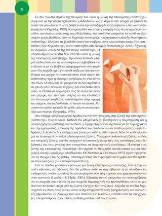 16
        ΔÔ ÈÔ ÁÓˆÛÙﬁ ÛËÌÂ›Ô ÙË˜ ıÂˆÚ›·˜ ÙÔ˘ Â›Ó·È Ë «˙ÒÓË ÙË˜ ÂÈÎÂ›ÌÂÓË˜ ·Ó¿Ù˘ÍË˜»,
     Û‡ÌÊˆÓ· ÌÂ ÙËÓ ÔÔ›· ÚÔˆıÂ›Ù·È Ë ‰È‰·ÛÎ·Ï›· ˆ˜ ÙÔ ÛËÌÂ›Ô Ô˘ ÌÔÚÂ› Ó· ÊÙ¿ÛÂÈ ÙÔ
     ·È‰› Â›ÙÂ ÌﬁÓÔ ÙÔ˘ Â›ÙÂ ÌÂ ÙË ‚Ô‹ıÂÈ· Î·È ÙËÓ Î·ıÔ‰‹ÁËÛË ÂÓﬁ˜ ÂÓ‹ÏÈÎÔ˘ ‹ ÈÔ ÈÎ·ÓÔ‡ Û˘-
     ÓÔÌ‹ÏÈÎÔ˘ (Vygotsky, 1978). ∫ÂÓÙÚÈÎ‹ È‰¤· ÙÔ˘ Â›Ó·È Ë ‡·ÚÍË ÂÓﬁ˜ Û˘ÁÎÂÎÚÈÌ¤ÓÔ˘ ÂÈ-
     ¤‰Ô˘ ÈÎ·ÓﬁÙËÙ·˜ ÂÎÙ¤ÏÂÛË˜ ÌÈ·˜ ‰ÂÍÈﬁÙËÙ·˜, ÙËÓ ÔÔ›· ı· ÌÔÚÔ‡ÛÂ ÙÔ ·È‰› Ó· ÂÍ·-
     ÛÎ‹ÛÂÈ ¯ˆÚ›˜ ‚Ô‹ıÂÈ·. ∞˘Ùﬁ Ô Vygotsky ÙÔ ÔÓÔÌ¿˙ÂÈ «Ú·ÁÌ·ÙÈÎﬁ Â›Â‰Ô ‰È·ÓÔËÙÈÎ‹˜
     ·Ó¿Ù˘ÍË˜». øÛÙﬁÛÔ, ·Ó ‚ÔËıËıÂ› ·ﬁ ¤Ó·Ó ÂÓ‹ÏÈÎÔ, ·˘Ù‹ Ë ÈÎ·ÓﬁÙËÙ· ÌÔÚÂ› Ó· «ÂÂ-
     ÎÙ·ıÂ›» Ï›ÁÔ ÂÚÈÛÛﬁÙÂÚÔ, ÁÈ· Ó· ÂÈÙÂ˘¯ıÂ› Î¿ÙÈ ÂÏ·ÊÚÒ˜ ‰˘ÛÎÔÏﬁÙÂÚÔ. ∞˘Ùﬁ Ô Vygotsky
     ÙÔ ÔÓÔÌ¿˙ÂÈ «Â›Â‰Ô ÙË˜ ‰˘ÓËÙÈÎ‹˜ ·Ó¿Ù˘ÍË˜». ∏
     ·ﬁÛÙ·ÛË ·Ó¿ÌÂÛ· ÛÙ· ‰‡Ô Â›Â‰· Â›Ó·È Ë «˙ÒÓË
     ÙË˜ ÂÈÎÂ›ÌÂÓË˜ ·Ó¿Ù˘ÍË˜», ÙËÓ ÔÔ›· ÙÔ ·È‰› ÌÔ-
     ÚÂ› Ó· ‰È·Ó‡ÛÂÈ Î·È Ó· Î·Ù·ÎÙ‹ÛÂÈ ÌÂ ÙË ‚Ô‹ıÂÈ· ÙÔ˘
     ÂÓ‹ÏÈÎÔ˘ ‹ ÌÂ ÙË ‚Ô‹ıÂÈ· ÚÔ¯ˆÚËÌ¤ÓˆÓ Û˘ÓÔÌËÏ›-
     ÎˆÓ. °È· ·Ú¿‰ÂÈÁÌ·, ¤Ó· ·È‰› ·›˙ÂÈ ÌÂ Í‡ÏÈÓ· ÙÔ˘-
     ‚Ï¿ÎÈ· Î·È ÌÔÚÂ› Ó· Î·Ù·ÛÎÂ˘¿ÛÂÈ ¤Ó·Ó ‡ÚÁÔ ÙÔ-
     ÔıÂÙÒÓÙ·˜ ÙÚ›· ‹ Ù¤ÛÛÂÚ· ÙÔ˘‚Ï¿ÎÈ· ÙÔ ¤Ó· ¿Óˆ
     ÛÙÔ ¿ÏÏÔ. O ÂÓ‹ÏÈÎÔ˜ ı· ÌÔÚÔ‡ÛÂ Ó· ÙÔ˘ ÚÔÙÂ›ÓÂÈ
     Ó· ÊÙÈ¿ÍÂÈ ‰‡Ô Ù¤ÙÔÈÔ˘˜ ‡ÚÁÔ˘˜, ÙÔÓ ¤Ó· ‰›Ï· ÛÙÔÓ
     ¿ÏÏÔ, ÎÈ ¤ÂÈÙ· Ó· ÙÔ ÚˆÙ‹ÛÂÈ Ò˜ ı· Î·Ù·ÛÎÂ˘¿ÛÂÈ
     ÌÈ· Á¤Ê˘Ú·, Î·È, ·Ó Â›Ó·È ·Ó¿ÁÎË, Ó· ÙÔ˘ ˘Ô‰Â›ÍÂÈ
     ﬁÙÈ ¤Ó· Ì·ÎÚ‡ ÙÔ˘‚Ï¿ÎÈ, ÙÔÔıÂÙËÌ¤ÓÔ ÛÙËÓ ÔÚÔÊ‹
     ÙÔ˘ ‡ÚÁÔ˘, ı· ÙÔ ‚ÔËıÔ‡ÛÂ ÁÈ’ ·˘ÙﬁÓ ÙÔ ÛÎÔﬁ. ªÂ
     ·˘ÙﬁÓ ÙÔÓ ÙÚﬁÔ ÙÔ ·È‰› ı· Ì¿ıÂÈ Ò˜ Ó· Î·Ù·ÛÎÂ˘-
     ¿˙ÂÈ ÌÈ· Á¤Ê˘Ú· (Vygotsky, 1978).
        ¢ÂÓ ˘¿Ú¯ÂÈ Û˘ÁÎÂÎÚÈÌ¤ÓÔ˜ ÙÚﬁÔ˜ ÁÈ· ÙËÓ ·Ó·ÁÓÒÚÈÛË «ÙË˜ ˙ÒÓË˜ ÙË˜ ÂÈÎÂ›ÌÂÓË˜
     ·Ó¿Ù˘ÍË˜» ÂÓﬁ˜ ·È‰ÈÔ‡. øÛÙﬁÛÔ ı· ÌÔÚÔ‡Û·Ó Ó· ‚ÔËı‹ÛÔ˘Ó Ë ·Ú·Ù‹ÚËÛË Î·È Ë
     ·ÍÈÔÏﬁÁËÛË ÙË˜ Ì¿ıËÛË˜ ÙˆÓ ·È‰ÈÒÓ, Ë Ï‹„Ë ·ÔÊ¿ÛÂˆÓ Û¯ÂÙÈÎÒÓ ÌÂ ÙÔ ÂÚÈÂ¯ﬁÌÂÓÔ
     ÙÔ˘ ÚÔÁÚ¿ÌÌ·ÙÔ˜, Ë ÁÓÒÛË ÙË˜ ÚÔﬁ‰Ô˘ ÙˆÓ ·È‰ÈÒÓ Î·È ÔÈ ·È‰·ÁˆÁÈÎ¤˜ ·ÏÏËÏÂÈ-
     ‰Ú¿ÛÂÈ˜. ∂ÈÏ¤ÔÓ ‰ÂÓ ˘¿Ú¯ÂÈ Ì›· ˙ÒÓË ÁÈ· Î¿ıÂ ·È‰› ·ÙÔÌÈÎ¿, ‰ÈﬁÙÈ ÙÔ Î·ı¤Ó· ÌÔ-
     ÚÂ› Ó· ÏÂÈÙÔ˘ÚÁÂ› ÛÂ ÔÏÏ¤˜ ‰È·ÊÔÚÂÙÈÎ¤˜ ˙ÒÓÂ˜. À¿Ú¯Ô˘Ó ÔÏÈÙÈÛÙÈÎ¤˜ ˙ÒÓÂ˜, Î·ıÒ˜
     Î·È ·ÙÔÌÈÎ¤˜ ˙ÒÓÂ˜, ÂÂÈ‰‹ ˘¿Ú¯Ô˘Ó ÔÏÈÙÈÛÙÈÎ¤˜ ‰È·ÊÔÚ¤˜ ÛÙÈ˜ ÈÎ·ÓﬁÙËÙÂ˜, ÛÙÈ˜ ‰Â-
     ÍÈﬁÙËÙÂ˜ Î·È ÛÙÈ˜ ÁÓÒÛÂÈ˜ Ô˘ ÂÎÙÈÌÒÓÙ·È ÛÂ ‰È·ÊÔÚÂÙÈÎ¤˜ ÎÔÈÓﬁÙËÙÂ˜. ∏ ¤ÓÓÔÈ· «ÙË˜
     ˙ÒÓË˜ ÙË˜ ÂÈÎÂ›ÌÂÓË˜ ·Ó¿Ù˘ÍË˜» ‰ÂÓ Ú¤ÂÈ Ó· ıÂˆÚËıÂ› ·ÔÎÏÂÈÛÙÈÎ¿ ˆ˜ Ì›· ·ÙÔ-
     ÌÈÎ‹ ‹ ÎÔÈÓ‹ (·ÌÊ›‰ÚÔÌË) ‰È·‰ÈÎ·Û›·. OÈ Newman & Holzman (1993) ¤¯Ô˘Ó ÂÚÌËÓÂ‡-
     ÛÂÈ ÙÈ˜ ıÂˆÚ›Â˜ ÙÔ˘ Vygotsky, ˘ÔÛÙËÚ›˙ÔÓÙ·˜ ﬁÙÈ ÙÔ Ì·ıËÛÈ·Îﬁ ÂÚÈ‚¿ÏÏÔÓ ı· Ú¤ÂÈ
     Ó· Â›Ó·È Ì›· ˙ÒÓË ÁÈ· ÂÈÎÂ›ÌÂÓË ·Ó¿Ù˘ÍË.
        ∂¿Ó Ù· ·È‰È¿ Ì·ı·›ÓÔ˘Ó ÌﬁÓÔ ÌÂ Ì›· ˙ÒÓË ÂÈÎÂ›ÌÂÓË˜ ·Ó¿Ù˘ÍË˜, Ô˘ ÂÏ¤Á¯ÂÙ·È
     ·ﬁ ÂÓ‹ÏÈÎÔ˘˜ ˆ˜ ÂÈ‰ÈÎÔ‡˜, ‰ÂÓ ı· Ì¿ıÔ˘Ó ÔÙ¤ Ó· ·ÌÊÈÛ‚ËÙÔ‡Ó ‹ Ó· ·ÏÏ¿˙Ô˘Ó ÙÈ˜
     ˘¿Ú¯Ô˘ÛÂ˜ ÁÓÒÛÂÈ˜, ·ÏÒ˜ ı· ·Ó··Ú¿ÁÔ˘Ó ﬁÛ· ‹‰Ë ÈÛ¯‡Ô˘Ó Î·È ¯ÚËÛÈÌÔÔÈÔ‡ÓÙ·È
     ÛÙËÓ ÎÔÈÓˆÓ›· (Lambert & Clyde, 2003). ∂Í·ÈÙ›·˜ ·˘ÙÔ‡ ÌÔÚÔ‡ÌÂ Ó· ˘ÔÛÙËÚ›ÍÔ˘ÌÂ
     ﬁÙÈ ÙÔ ·È¯Ó›‰È Î·È Ë ‰È¿ıÂÛË ÁÈ· ·È¯Ó›‰È ‰ËÌÈÔ˘ÚÁÔ‡Ó ÙÈ˜ ÚÔ¸Ôı¤ÛÂÈ˜ ÒÛÙÂ Ó· Ì·-
     ı·›ÓÔ˘Ó Ù· ·È‰È¿ ¤Ú· ·ﬁ ÙÈ˜ ˙ÒÓÂ˜ ÂÏ¤Á¯Ô˘ ÙˆÓ ÂÓËÏ›ÎˆÓ. ¢ËÏ·‰‹ Ù· ·È‰È¿ ‰ËÌÈ-
     Ô˘ÚÁÔ‡Ó ÙÈ˜ ‰ÈÎ¤˜ ÙÔ˘˜ ˙ÒÓÂ˜, ﬁÔ˘ ÔÈ ‰Ú·ÛÙËÚÈﬁÙËÙ¤˜ ÙÔ˘˜ („˘¯ÔÏÔÁÈÎ¤˜ Î·È ÎÔÈÓˆÓÈ-
     Î¤˜) ‚Ú›ÛÎÔÓÙ·È ÛÂ ‰È·ÊÔÚÂÙÈÎ¿ Î·È Èı·ÓﬁÓ ÈÔ ‰‡ÛÎÔÏ· Â›Â‰· ·ﬁ ÙÈ˜ ÂÏÂÁ¯ﬁÌÂ-
     ÓÂ˜ ·ÏÏËÏÂÈ‰Ú¿ÛÂÈ˜, ÔÈ ÔÔ›Â˜ Î·ıÔ‰ËÁÔ‡ÓÙ·È ·ﬁ ÙÔÓ ÂÓ‹ÏÈÎÔ.
 