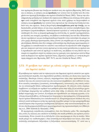 152
        Ô˘ ÚﬁÛÊ·Ù· ‚›ˆÛ·Ó ÙËÓ ¤ÓÙ·ÍË ÙˆÓ ·È‰ÈÒÓ ÙÔ˘˜ ÛÙÔ Û¯ÔÏÂ›Ô (μÚ˘ÓÈÒÙË, 2007) ﬁÛÔ
        Î·È ÔÈ ÛÎ¤„ÂÈ˜, ÔÈ ·ﬁ„ÂÈ˜ Î·È ÔÈ ÚÔÛ‰ÔÎ›Â˜ ÙˆÓ ÁÔÓ¤ˆÓ Ô˘ Ù· ·È‰È¿ ÙÔ˘˜ ı· ÂÓÙ·-
        ¯ıÔ‡Ó ÙÔÓ ÚÔÛÂ¯‹ ™ÂÙ¤Ì‚ÚÈÔ ÛÙÔ Û¯ÔÏÂ›Ô (Griebel & Niesel, 2002). ŒÙÛÈ ÌÂ ÙËÓ ÔÏÔ-
        ÎÏ‹ÚˆÛË ÙË˜ ÊÔ›ÙËÛË˜ ÙˆÓ ·È‰ÈÒÓ ÛÙÔ ÓËÈ·ÁˆÁÂ›Ô (ª¿ÈÔ˜) Î·È Ù¤ÛÛÂÚÈ˜ ¤ÓÙÂ Ì‹ÓÂ˜
        ÚÈÓ ·˘Ù¿ ÂÓÙ·¯ıÔ‡Ó ÛÙÔ ‰ËÌÔÙÈÎﬁ Û¯ÔÏÂ›Ô Â›Ó·È ÔÏ‡ ¯Ú‹ÛÈÌÔ Ó· ‰ÈÂÚÂ˘ÓËıÔ‡Ó ÔÈ
        ·ﬁ„ÂÈ˜ Î·È ÔÈ ÚÔÛ‰ÔÎ›Â˜ ÙˆÓ ÁÔÓ¤ˆÓ ÙÔ˘˜ Û¯ÂÙÈÎ¿ ÌÂ ÙËÓ ÂÈÎÂ›ÌÂÓË ¤ÓÙ·ÍË ÙˆÓ ·È-
        ‰ÈÒÓ ÙÔ˘˜ ÛÙÔ Û¯ÔÏÂ›Ô. ∞˘Ù‹ Ë ‰ÈÂÚÂ‡ÓËÛË Â·Ó·Ï·Ì‚¿ÓÂÙ·È ÌÂÙ¿ ÙËÓ ¤ÓÙ·ÍË, ÁÈ· Ó·
        ‰È·ÈÛÙˆıÂ›, ÌÂÙ·Í‡ ¿ÏÏˆÓ, ·Ó Î·È ÔÈÂ˜ ÚÔÛ‰ÔÎ›Â˜ ÙˆÓ ÁÔÓ¤ˆÓ Â·ÏËıÂ‡ÙËÎ·Ó, ‰È·-
        „Â‡ÛÙËÎ·Ó ‹ ÙÚÔÔÔÈ‹ıËÎ·Ó. ∞ÔÙÂÏÂÛÌ·ÙÈÎﬁ ÂÚÁ·ÏÂ›Ô ÁÈ’ ·˘Ù‹ ÙË ‰ÈÂÚÂ‡ÓËÛË ¤¯ÂÈ
        ·Ô‰ÂÈ¯ÙÂ› ﬁÙÈ Â›Ó·È Ë ·ÙÔÌÈÎ‹ ËÌÈ‰ÔÌËÌ¤ÓË Û˘Ó¤ÓÙÂ˘ÍË, ÙÔ ÁÚ·Ùﬁ ÂÚˆÙËÌ·ÙÔÏﬁÁÈÔ,
        ÌÂ ÎÏÂÈÛÙ¤˜ Î·È ·ÓÔÈ¯Ù¤˜ ÂÚˆÙ‹ÛÂÈ˜, Î·È ‚¤‚·È· Ô Û˘Ó‰˘·ÛÌﬁ˜ Î·È ÙˆÓ ‰‡Ô. ∏ ‰È·Ù‡ˆ-
        ÛË ÙˆÓ ÂÚˆÙ‹ÛÂˆÓ ÁÈ· ÌÈ· Û˘ÛÙËÌ·ÙÈÎ‹ ‰ÈÂÚÂ‡ÓËÛË ‰ÂÓ Â›Ó·È ·˘ÙÔÓﬁËÙÔ ﬁÙÈ ÌÔÚÂ› Ó·
        Á›ÓÂÈ ¯ˆÚ›˜ È‰È·›ÙÂÚË ÚÔÂÙÔÈÌ·Û›·, ﬁˆ˜ Á›ÓÂÙ·È ÁÈ· ·Ú¿‰ÂÈÁÌ· ÛÂ ÌÈ· ¿Ù˘Ë ¯·Ï·-
        Ú‹ Û˘˙‹ÙËÛË. øÛÙﬁÛÔ ﬁÔ˘ ‰ÂÓ ˘¿Ú¯ÂÈ Ë ‰˘Ó·ÙﬁÙËÙ· ÙË˜ È‰È·›ÙÂÚË˜ ÚÔÂÙÔÈÌ·Û›·˜ Â›-
        Ó·È ¯Ú‹ÛÈÌÔ ÔÈ ÂÎ·È‰Â˘ÙÈÎÔ› Ó· «·ÎÔ‡ÓÂ» Î·È ·Ó¿ÏÔÁ· Ó· ·ÍÈÔÔÈÔ‡Ó Î¿ıÂ ÏËÚÔÊÔ-
        Ú›· Ô˘ ·›ÚÓÔ˘Ó ·ﬁ ÙÔ˘˜ ÁÔÓÂ›˜ Û¯ÂÙÈÎ¿ ÌÂ ÙÔ Ò˜ ·˘ÙÔ› Ê·ÓÙ¿˙ÔÓÙ·È ÙÔ Û¯ÔÏÂ›Ô Î·È
        ÙÈ ÚÔÛ‰ÔÎÔ‡Ó ·ﬁ ·˘Ùﬁ ÛÂ Û¯¤ÛË ÌÂ ÙÔ ·È‰› ÙÔ˘˜, Î·È ‚¤‚·È· Ó· ÙÔ˘˜ ‰›ÓÔ˘Ó ÙËÓ Â˘-
        Î·ÈÚ›· Ó· ÂÎÊÚ¿˙Ô˘Ó Û˘¯Ó¿ ÙÈ˜ ·ﬁ„ÂÈ˜ Î·È ÙÈ˜ ÂÌÂÈÚ›Â˜ ÙÔ˘˜ Û¯ÂÙÈÎ¿ ÌÂ ·˘Ùﬁ ÙÔ ı¤Ì·
        Î·Ù¿ ÙË ‰È¿ÚÎÂÈ· ÙÔ˘ ÚÒÙÔ˘ Û¯ÔÏÈÎÔ‡ ¤ÙÔ˘˜. (™¯ÂÙÈÎ¤˜ ÂÚˆÙ‹ÛÂÈ˜ ÁÈ’ ·˘Ù‹ ÙË ‰ÈÂÚÂ‡-
        ÓËÛË ˘¿Ú¯Ô˘Ó ÛÙÔ: μÚ˘ÓÈÒÙË, 2007: 70-71, Î·È ÛÙÔ: Griebel & Niesel, 1999.)


      3.5.6. ∏ ÌÂÙ¿‚·ÛË ÙˆÓ ÓË›ˆÓ ÌÂ ÂÈ‰ÈÎ¤˜ ·Ó¿ÁÎÂ˜ ·ﬁ ÙÔ ÓËÈ·ÁˆÁÂ›Ô
             ÛÙÔ ‰ËÌÔÙÈÎﬁ Û¯ÔÏÂ›Ô
      ∏ ÌÂÙ¿‚·ÛË ÙˆÓ ÓË›ˆÓ ·ﬁ ÙÔ ÓËÈ·ÁˆÁÂ›Ô ÛÙÔ ‰ËÌÔÙÈÎﬁ Û¯ÔÏÂ›Ô ·ÔÙÂÏÂ› ÌÈ· ÎÚ›ÛÈ-
      ÌË ·Ó·Ù˘ÍÈ·Î¿ ÂÚ›Ô‰Ô, Ô˘ ÛËÌ·ÙÔ‰ÔÙÂ› Ú·Á‰·›Â˜ ÂÍÂÏ›ÍÂÈ˜ ÛÂ ﬁÏÔ˘˜ ÙÔ˘˜ ÙÔÌÂ›˜ ÙË˜
      ·Ó¿Ù˘ÍË˜. I‰È·›ÙÂÚ· ¤ÓÙÔÓÂ˜ ·ÏÏ·Á¤˜ ·Ú·ÙËÚÔ‡ÓÙ·È ÙﬁÛÔ ÛÙËÓ ÚÔÛˆÈÎﬁÙËÙ· ÙÔ˘
      ·È‰ÈÔ‡ ﬁÛÔ Î·È ÛÙÔ ÔÈÎÔÁÂÓÂÈ·Îﬁ Î·È ÛÙÔ ÎÔÈÓˆÓÈÎﬁ ÂÚÈ‚¿ÏÏÔÓ, Ô˘ ÂÎı¤ÙÔ˘Ó ÙÔ ·È-
      ‰› ÛÂ ÔÈÎ›ÏÂ˜ ··ÈÙ‹ÛÂÈ˜ (ÁÓˆÛÙÈÎ¤˜, Û˘Ó·ÈÛıËÌ·ÙÈÎ¤˜, ÎÔÈÓˆÓÈÎ¤˜), ÛÙÈ˜ ÔÔ›Â˜ Î·ÏÂ›-
      Ù·È Ó· ·ÓÙ·ÔÎÚÈıÂ› ‚¿ÛÂÈ Î·ıÔÚÈÛÌ¤ÓˆÓ ÚÔ‰È·ÁÚ·ÊÒÓ. OÈ ·ÏÏ·Á¤˜ ·˘Ù¤˜ Û˘ÌÂÚÈ-
      Ï·Ì‚¿ÓÔ˘Ó: ·) ·‡ÍËÛË ÙÔ˘ ·ÚÈıÌÔ‡ ÙˆÓ Ì·ıËÙÒÓ Ì¤Û· ÛÙËÓ Ù¿ÍË, ‚) ÌÂÁ·Ï‡ÙÂÚÔ ¯ÚÔÓÈ-
      Îﬁ ‰È¿ÛÙËÌ· ·Ú·ÌÔÓ‹˜ ÙˆÓ Ì·ıËÙÒÓ Ì¤Û· ÛÙËÓ Ù¿ÍË, Á) ·ÏÏ·Á¤˜ ÛÙÔÓ Ù‡Ô Î·È ÛÙÔ
      ‚·ıÌﬁ Û˘ÌÌÂÙÔ¯‹˜ ÙˆÓ ÁÔÓ¤ˆÓ, ‰) ·‡ÍËÛË ÙˆÓ ÚÔÛ‰ÔÎÈÒÓ ÁÈ· ·ÙÔÌÈÎ‹ ÂÚÁ·Û›·, Â) ÏÈ-
      ÁﬁÙÂÚË ·ÙÔÌÈÎ‹ ‚Ô‹ıÂÈ·, ÛÙ) ‰È·ÊÔÚÂÙÈÎﬁ ÂÚÈÂ¯ﬁÌÂÓÔ ÚÔÁÚ¿ÌÌ·ÙÔ˜, ˙) ‰È·ÊÔÚÔÔ›Ë-
      ÛË ÙÔ˘ ÙÚﬁÔ˘ ‰È‰·ÛÎ·Ï›·˜ ÙÔ˘ ÂÎ·È‰Â˘ÙÈÎÔ‡ Î.¿. ∏ ÚÔÛ·ÚÌÔÁ‹ ÙÔ˘ ·È‰ÈÔ‡ ÛÙÈ˜ Ó¤Â˜
      ·ÏÏ·Á¤˜ Î·Ù¿ ÙË ‰È¿ÚÎÂÈ· ·˘Ù‹˜ ÙË˜ Û¯ÔÏÈÎ‹˜ ÂÚÈﬁ‰Ô˘ ÌÔÚÂ› Ó· ¤¯ÂÈ Ì·ÎÚÔÚﬁıÂÛÌ·
      ·ÔÙÂÏ¤ÛÌ·Ù· ÛÙËÓ ÂÚ·ÈÙ¤Úˆ ·Î·‰ËÌ·˚Î‹ ÂÍ¤ÏÈÍ‹ ÙÔ˘, ÛÙËÓ ÎÔÈÓˆÓÈÎÔÔ›ËÛ‹ ÙÔ˘, ·Ï-
      Ï¿ Î·È ÛÙË ‰È·ÌﬁÚÊˆÛË ‚·ı‡ÙÂÚˆÓ ¯·Ú·ÎÙËÚÈÛÙÈÎÒÓ ÙË˜ ÚÔÛˆÈÎﬁÙËÙ¿˜ ÙÔ˘ (ª·Á¿-
      ÎË˜ Î.¿., 2006Ø Entwisle & Alexander, 1998).
         ∏ ÚÔÛ¯ÔÏÈÎ‹ ÂÎ·›‰Â˘ÛË ·Ó·Ï·Ì‚¿ÓÂÈ ¤ÙÛÈ ¤Ó· ‰‡ÛÎÔÏÔ ÚﬁÏÔ: ¡· ˘ÔÛÙËÚ›ÍÂÈ
      ﬁÏÂ˜ ·˘Ù¤˜ ÙÈ˜ ·ÏÏ·Á¤˜ Î·È ÂÈÏ¤ÔÓ Ó· ‰È‰¿ÍÂÈ ÛÙÔ ·È‰› ÌÂıﬁ‰Ô˘˜ Î·È ÙÚﬁÔ˘˜ ÎÔÈÓˆ-
      ÓÈÎÔÔ›ËÛË˜. ∂›Ó·È ÁÓˆÛÙﬁ ﬁÙÈ Ë ÂÍ¤ÏÈÍË ‰ÂÓ Â›Ó·È ÔÌÔÈﬁÌÔÚÊË ÛÂ ﬁÏ· Ù· ·È‰È¿. ÕÏÏÔ
      ·È‰› ÌÔÚÂ› Ó· «Î·ı˘ÛÙÂÚ‹ÛÂÈ» ÛÙËÓ ·Ó¿Ù˘ÍË ÙˆÓ ‰ÂÍÈÔÙ‹ÙˆÓ ÙÔ˘ ÏﬁÁÔ˘, ¿ÏÏÔ ÛÙËÓ
      ·Ó¿Ù˘ÍË ·ÓÙÈÏËÙÈÎÒÓ ‰ÂÍÈÔÙ‹ÙˆÓ ‹ ‰ÂÍÈÔÙ‹ÙˆÓ ÎÔÈÓˆÓÈÎÔÔ›ËÛË˜. °È’ ·˘Ùﬁ Î·È Ë
 