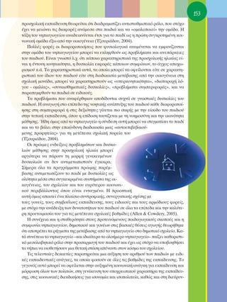 153
ÚÔÛ¯ÔÏÈÎ‹ ÂÎ·›‰Â˘ÛË ıÂˆÚÂ›Ù·È ﬁÙÈ ‰È·‰Ú·Ì·Ù›˙ÂÈ ·ÓÙÈÛÙ·ıÌÈÛÙÈÎﬁ ÚﬁÏÔ, Ô˘ ÛÙﬁ¯Ô
¤¯ÂÈ Ó· ÌÂÈÒÓÂÈ ÙÈ˜ ‰È·ÊÔÚ¤˜ ·Ó¿ÌÂÛ· ÛÙ· ·È‰È¿ Î·È Ó· «ÔÌ·ÏÔÔÈÂ›» ÙËÓ ÔÌ¿‰·. ∏
Ù¿ÍË ÙÔ˘ ÓËÈ·ÁˆÁÂ›Ô˘ ·Ó·‰ÂÈÎÓ‡ÂÙ·È ¤ÙÛÈ ÁÈ· ÙÔ ·È‰› ˆ˜ Ë ÚÒÙË Û˘ÁÎÚÔÙËÌ¤ÓË ÎÔÈ-
ÓˆÓÈÎ‹ ÔÌ¿‰· ¤Íˆ ·ﬁ ÙËÓ ÔÈÎÔÁ¤ÓÂÈ· (Δ˙Ô˘ÚÈ¿‰Ô˘, 2004).
   ¶ÔÏÏ¤˜ ÊÔÚ¤˜ ÔÈ ‰È·ÊÔÚÔÔÈ‹ÛÂÈ˜ Ô˘ Ê˘ÛÈÔÏÔÁÈÎ¿ ·Ó·Ì¤ÓÂÙ·È Ó· ÂÌÊ·Ó›˙ÔÓÙ·È
ÛÙËÓ ÔÌ¿‰· ÙÔ˘ ÓËÈ·ÁˆÁÂ›Ô˘ ÌÔÚÂ› Ó· ÂÎÏËÊıÔ‡Ó ˆ˜ ÚÔ‚Ï‹Ì·Ù· Î·È ·ÓÂ¿ÚÎÂÈÂ˜
ÙÔ˘ ·È‰ÈÔ‡. ∂›Ó·È ÁÓˆÛÙﬁ Ï.¯. ﬁÙÈ Î¿ÔÈ· ¯·Ú·ÎÙËÚÈÛÙÈÎ¿ ÙË˜ ÚÔÛ¯ÔÏÈÎ‹˜ ËÏÈÎ›·˜ Â›-
Ó·È Ë ¤ÓÙÔÓË ÎÈÓËÙÈÎﬁÙËÙ·, Ë ‰˘ÛÎÔÏ›· ÂÎÊÔÚ¿˜ Î¿ÔÈˆÓ Û˘ÌÊÒÓˆÓ, ÙÔ ¿Á¯Ô˜ ·Ô¯ˆ-
ÚÈÛÌÔ‡ Î.¿. Δ· ¯·Ú·ÎÙËÚÈÛÙÈÎ¿ ·˘Ù¿, Ù· ÔÔ›· ÌÔÚÂ› Ó· ÔÊÂ›ÏÔÓÙ·È Â›ÙÂ ÛÂ ¯·Ú·ÎÙË-
ÚÈÛÙÈÎ¿ ÙÔ˘ ›‰ÈÔ˘ ÙÔ˘ ·È‰ÈÔ‡ Â›ÙÂ ÛÙË ‰È·‰ÈÎ·Û›· ÌÂÙ¿‚·ÛË˜ ·ﬁ ÙËÓ ÔÈÎÔÁ¤ÓÂÈ· ÛÙË
Û¯ÔÏÈÎ‹ ÌÔÓ¿‰·, ÌÔÚÂ› Ó· ¯·Ú·ÎÙËÚÈÛÙÔ‡Ó ˆ˜ «˘ÂÚÎÈÓËÙÈÎﬁÙËÙ·», «‰È·Ù·Ú·¯‹ Ïﬁ-
ÁÔ˘ - ÔÌÈÏ›·˜», «Û˘Ó·ÈÛıËÌ·ÙÈÎ¤˜ ‰˘ÛÎÔÏ›Â˜», «ÚÔ‚Ï‹Ì·Ù· Û˘ÌÂÚÈÊÔÚ¿˜», Î·È Ó·
·Ú·ÂÌÊıÔ‡Ó Ù· ·È‰È¿ ÛÂ ÂÈ‰ÈÎÔ‡˜.
   Δ· ÚÔ‚Ï‹Ì·Ù· Ô˘ ·Ó·Ê¤ÚıËÎ·Ó ·Ô‰›‰ÔÓÙ·È Û˘¯Ó¿ ÛÂ ÁÓˆÛÙÈÎ¤˜ ‰˘ÛÎÔÏ›Â˜ ÙÔ˘
·È‰ÈÔ‡. ∏ ·Ó·ÁˆÁ‹ ÛÙÔ Â›Â‰Ô ÙË˜ ÓÔËÙÈÎ‹˜ ·Ó¿Ù˘ÍË˜ ÙÔ˘ ·È‰ÈÔ‡ Î¿ıÂ ‰È·ÊÔÚÔÔ›-
ËÛË˜ ÛÙË Û˘ÌÂÚÈÊÔÚ¿ ‹ ÛÙÈ˜ ‰ÂÍÈﬁÙËÙÂ˜ Á›ÓÂÙ·È ÈÔ Û·Ê‹˜ ÌÂ ÙËÓ Â›ÛÔ‰Ô ÙÔ˘ ·È‰ÈÔ‡
ÛÙËÓ Ù˘ÈÎ‹ ÂÎ·›‰Â˘ÛË, ﬁÔ˘ Ë Â›‰ÔÛË Ù·˘Ù›˙ÂÙ·È ÌÂ ÙË ÓÔËÌÔÛ‡ÓË Î·È ÙËÓ ÈÎ·ÓﬁÙËÙ·
Ì¿ıËÛË˜. ◊‰Ë ﬁÌˆ˜ ·ﬁ ÙÔ ÓËÈ·ÁˆÁÂ›Ô Ë Û‡Ó‰ÂÛË ·˘Ù‹ ÌÔÚÂ› Ó· ÛÙÈÁÌ·Ù›ÛÂÈ ÙÔ ·È‰›
Î·È Ó· ÙÔ ‚¿ÏÂÈ ÛÙËÓ ÂÈÎ›Ó‰˘ÓË ‰È·‰ÈÎ·Û›· ÌÈ·˜ «·˘ÙÔÂÈ‚Â‚·ÈÔ‡-
ÌÂÓË˜ ÚÔÊËÙÂ›·˜» ÁÈ· ÙË ÌÂÙ¤ÂÈÙ· Û¯ÔÏÈÎ‹ ÔÚÂ›· ÙÔ˘
(Δ˙Ô˘ÚÈ¿‰Ô˘, 2004).
   OÈ ÚÒÈÌÂ˜ ÂÓ‰Â›ÍÂÈ˜ ÚÔ‚ÏËÌ¿ÙˆÓ Î·È ‰˘ÛÎÔ-
ÏÈÒÓ Ì¿ıËÛË˜ ÛÙËÓ ÚÔÛ¯ÔÏÈÎ‹ ËÏÈÎ›· ÌÔÚÂ›
·ÚÁﬁÙÂÚ· Ó· ¿ÚÔ˘Ó ÙË ÌÔÚÊ‹ ÁÂÓÈÎÂ˘Ì¤ÓˆÓ
‰˘ÛÎÔÏÈÒÓ ·Ó ‰ÂÓ ·ÓÙÈÌÂÙˆÈÛÙÔ‡Ó ¤ÁÎ·ÈÚ·.
™‹ÌÂÚ· ﬁÏ· Ù· ÚÔÁÚ¿ÌÌ·Ù· ÚÒÈÌË˜ ·Ú¤Ì-
‚·ÛË˜ ·ÓÙÈÌÂÙˆ›˙Ô˘Ó ÙÔ ·È‰› ÌÂ ‰˘ÛÎÔÏ›Â˜ ˆ˜
ÔÏﬁÙËÙ· Ì¤Û· ÛÙ· Û˘ÁÎÂÎÚÈÌ¤Ó· Û˘ÛÙ‹Ì·Ù· ÙË˜ ÔÈ-
ÎÔÁ¤ÓÂÈ·˜, ÙÔ˘ Û¯ÔÏÂ›Ô˘ Î·È ÙÔ˘ Â˘Ú‡ÙÂÚÔ˘ ÎÔÈÓˆÓÈ-
ÎÔ‡ ÂÚÈ‚¿ÏÏÔÓÙÔ˜ ﬁÔ˘ Â›Ó·È ÂÓÙ·ÁÌ¤ÓÔ. ∏ ÚÔÔÙÈÎ‹
·˘Ù‹ ﬁÌˆ˜ ··ÈÙÂ› ¤Ó· Ï·›ÛÈÔ Û˘ÓÙÚÔÊÈÎ‹˜, Û˘ÓÂÚÁ·ÙÈÎ‹˜ Û¯¤ÛË˜ ÌÂ
ÙÔ˘˜ ÁÔÓÂ›˜, ÙÔ˘˜ Û˘Ì‚Ô‡ÏÔ˘˜ ÂÎ·›‰Â˘ÛË˜, ÙÔ˘˜ ÂÈ‰ÈÎÔ‡˜ Î·È ÙÔ˘˜ ·ÚÌﬁ‰ÈÔ˘˜ ÊÔÚÂ›˜,
ÌÂ ÛÙﬁ¯Ô ÙËÓ ·Ó¿‰ÂÈÍË ÙˆÓ ‰˘Ó·ÙÔÙ‹ÙˆÓ ÙÔ˘ ·È‰ÈÔ‡ ÛÂ ﬁÏ· Ù· Â›Â‰· Î·È ÙËÓ Î·Ï‡ÙÂ-
ÚË ÚÔÂÙÔÈÌ·Û›· ÙÔ˘ ÁÈ· ÙÈ˜ ÌÂÙ¤ÂÈÙ· Û¯ÔÏÈÎ¤˜ ‚·ıÌ›‰Â˜ (Allen & Cowdery, 2005).
   ∏ Û˘Ó¤¯ÂÈ· Î·È Ë ÛÙ·ıÂÚﬁÙËÙ· ÛÙÔ˘˜ ÚÔÙÂÈÓﬁÌÂÓÔ˘˜ ·È‰·ÁˆÁÈÎÔ‡˜ ÛÎÔÔ‡˜ Î·È Ë
Û˘ÌÊˆÓ›· ÓËÈ·ÁˆÁÂ›Ô˘, ‰ËÌÔÙÈÎÔ‡ Î·È ÁÔÓ¤ˆÓ ÛÙÈ˜ ‚·ÛÈÎ¤˜ ı¤ÛÂÈ˜ ·ÁˆÁ‹˜ ıÂˆÚ‹ıËÎÂ
ﬁÙÈ ·ÔÙÚ¤ÂÈ Ù· Ú‹ÁÌ·Ù· ÙË˜ ÌÂÙ¿‚·ÛË˜ ·ﬁ ÙÔ ÓËÈ·ÁˆÁÂ›Ô ÛÙÔ ‰ËÌÔÙÈÎﬁ Û¯ÔÏÂ›Ô. ∫·-
Ù¿ Û˘Ó¤ÂÈ· ÙÔ ÓËÈ·ÁˆÁÂ›Ô –Î·È È‰È·›ÙÂÚ· ÙÔ ÔÏÔ‹ÌÂÚÔ ÓËÈ·ÁˆÁÂ›Ô– ·›˙ÂÈ Î·ıÔÚÈÛÙÈ-
Îﬁ ÌÂÛÔÏ·‚ËÙÈÎﬁ ÚﬁÏÔ ÛÙËÓ ÚÔÛ·ÚÌÔÁ‹ ÙÔ˘ ·È‰ÈÔ‡ Î·È ¤¯ÂÈ ˆ˜ ÛÙﬁ¯Ô Ó· ˘Ô‚ÔËı‹ÛÂÈ
Ù· Ó‹È· Ó· ˘ÈÔıÂÙ‹ÛÔ˘Ó ÌÈ· ıÂÙÈÎ‹ ÛÙ¿ÛË ·¤Ó·ÓÙÈ ÛÙÔÓ ÎﬁÛÌÔ ÙÔ˘ Û¯ÔÏÂ›Ô˘.
   ΔÈ˜ ÙÂÏÂ˘Ù·›Â˜ ‰ÂÎ·ÂÙ›Â˜ ·Ú·ÙËÚÂ›Ù·È ÌÈ· ·‡ÍËÛË ÙÔ˘ ·ÚÈıÌÔ‡ ÙˆÓ ·È‰ÈÒÓ ÌÂ ÂÈ‰È-
Î¤˜ ÂÎ·È‰Â˘ÙÈÎ¤˜ ·Ó¿ÁÎÂ˜, Ù· ÔÔ›· ÊÔÈÙÔ‡Ó ÛÂ ﬁÏÂ˜ ÙÈ˜ ‚·ıÌ›‰Â˜ ÙË˜ ÂÎ·›‰Â˘ÛË˜. ΔÔ
ÁÂÁÔÓﬁ˜ ·˘Ùﬁ ÌÔÚÂ› Ó· ÔÊÂ›ÏÂÙ·È ÛÙËÓ ·˘ÍËÌ¤ÓË ÎÔÈÓˆÓÈÎ‹ ·Ó¿ÁÎË ÁÈ· ÂÎ·›‰Â˘ÛË Î·È
ÌﬁÚÊˆÛË ﬁÏˆÓ ÙˆÓ ÔÏÈÙÒÓ, ÛÙË ÁÂÓ›ÎÂ˘ÛË ÙÔ˘ ˘Ô¯ÚÂˆÙÈÎÔ‡ ¯·Ú·ÎÙ‹Ú· ÙË˜ ÂÎ·›‰Â˘-
ÛË˜, ÛÙÈ˜ ÎÔÈÓˆÓÈÎ¤˜ ‰ÈÂÎ‰ÈÎ‹ÛÂÈ˜ ÁÈ· ÈÛÔÓÔÌ›· Î·È ÈÛÔÔÏÈÙÂ›·, Î·ıÒ˜ Î·È ÛÙË ‰ÈÂ‡Ú˘Ó-
 