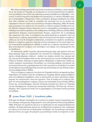 17
   ªÈ· ¿ÏÏË Û˘ÌÏËÚˆÌ·ÙÈÎ‹ È‰¤· ÙË˜ ˙ÒÓË˜ ÂÈÎÂ›ÌÂÓË˜ ·Ó¿Ù˘ÍË˜, Ë ÔÔ›· Û¯ÂÙ›˙Â-
Ù·È ÌÂ ÙËÓ ¿Ô„Ë ÙÔ˘ Vygotsky ÁÈ· ÙË ÛËÌ·Û›· ÙÔ˘ ÎÔÈÓˆÓÈÎÔÔÏÈÙÈÛÙÈÎÔ‡ ÂÚÈ‚¿ÏÏÔ-
ÓÙÔ˜ ÙË˜ Ì¿ıËÛË˜, Â›Ó·È Ë È‰¤· ÙË˜ ÛÙ·‰È·Î‹˜ ÌÂ›ˆÛË˜ ÙË˜ ‚Ô‹ıÂÈ·˜ (scaffolding = ÛÎ·-
ÏˆÛÈ¿), Ë ÔÔ›· ·Ó·Ê¤ÚÂÙ·È ÛÙË ‚Ô‹ıÂÈ· Ô˘ ÚÔÛÊ¤ÚÔ˘Ó ÔÈ ÂÓ‹ÏÈÎÔÈ. ∏ ‚Ô‹ıÂÈ· ÌÔ-
ÚÂ› Ó· ÂÚÈÏ·Ì‚¿ÓÂÈ ÂÓı·ÚÚ‡ÓÛÂÈ˜, Ó‡ÍÂÈ˜, ˘ÔÌÓ‹ÛÂÈ˜, ‰È¿ÊÔÚ· ÂÚÂı›ÛÌ·Ù· Î·È ÔÙÈ‰‹-
ÔÙÂ ¿ÏÏÔ ÂÈÙÚ¤ÂÈ ÛÙÔ ·È‰› Ó· ·Ó·Ù‡ÍÂÈ ÙËÓ ·˘ÙÔÓÔÌ›· ÙÔ˘ Î·È Ó· ÌÂÈÒÛÂÈ ÙËÓ
ÂÍ¿ÚÙËÛ‹ ÙÔ˘ ·ﬁ ÙÔÓ ÂÓ‹ÏÈÎÔ ‹ ÙÔ ÌÂÁ·Ï‡ÙÂÚÔ Û˘ÓÔÌ‹ÏÈÎÔ (∫·„¿ÏË˜, 2006). ∏ ˘ÔÛÙ‹-
ÚÈÍË ÂÚÈÁÚ¿ÊÂÈ ÙÔ˘˜ ÙÚﬁÔ˘˜ ÌÂ ÙÔ˘˜ ÔÔ›Ô˘˜ ÔÈ ÂÓ‹ÏÈÎÔÈ ·Ú¤¯Ô˘Ó ‚Ô‹ıÂÈ· ÛÙ· ·È-
‰È¿. øÛÙﬁÛÔ ˘¿Ú¯Ô˘Ó Î¿ÔÈÂ˜ ‰È·ÊˆÓ›Â˜ ÁÈ· ÙÔ ÙÈ ÂÚÈÏ·Ì‚¿ÓÂÈ Ë ˘ÔÛÙ‹ÚÈÍË, ÔÈÔ˘˜
Î·ıÔ‰ËÁÂ› Î·È ÔÈ·ÓÔ‡ ÚÔı¤ÛÂÈ˜ Â›Ó·È Î·ıÔÚÈÛÙÈÎ¤˜. OÈ Ortega (2003) Î·È Jordan (2004),
Û¯ÔÏÈ¿˙ÔÓÙ·˜ ‰È¿ÊÔÚÂ˜ ÎÔÈÓˆÓÈÎÔÔÏÈÙÈÎ¤˜ ıÂˆÚ›Â˜, Û˘ÌÊˆÓÔ‡Ó ﬁÙÈ Ë ˘ÔÛÙ‹ÚÈÍË
¤¯ÂÈ ÂÚÌËÓÂ˘ÙÂ› ¤ÙÛÈ, ÒÛÙÂ Ó· ˘Ô‰ËÏÒÓÂÈ ÌÈ· Û¯¤ÛË ÚﬁÛˆÔ ÌÂ ÚﬁÛˆÔ, ﬁÔ˘ Ô/Ë
ÓËÈ·ÁˆÁﬁ˜ ‹ Ô ÂÓ‹ÏÈÎÔ˜ ÂÍ·ÎÔÏÔ˘ıÂ› Ó· ¤¯ÂÈ ÙÔÓ ¤ÏÂÁ¯Ô ·˘ÙÔ‡ Ô˘ Ú¤ÂÈ Ó· Ì·ıÂ˘ÙÂ›,
Î·ıÒ˜ Î·È ÙÔ˘ Ò˜ ı· ‰ÈÂÍ·¯ıÂ› Ë ‰È‰·ÛÎ·Ï›·, Ô˘ÛÈ·ÛÙÈÎ¿ ¤Ó· ÚﬁÙ˘Ô «ÌÂÙ¿‰ÔÛË˜».
øÛÙﬁÛÔ ÔÈ Û‡Á¯ÚÔÓÂ˜ ÂÚÌËÓÂ›Â˜ ·˘Ù‹˜ ÙË˜ ¤ÓÓÔÈ·˜ Î·Ù·Ï‹ÁÔ˘Ó ÛÂ ¤Ó· ÎÔÈÓﬁ ÛËÌÂ›Ô ÁÈ·
ÙËÓ ·ÓÙÈÌÂÙÒÈÛË ÚÔ‚ÏËÌ¿ÙˆÓ, ‰ËÏ·‰‹ ÙÔ ·È‰› Î·È Ô ÂÓ‹ÏÈÎÔ˜ ·Ó·Ù‡ÛÛÔ˘Ó ·ÌÔÈ-
‚·›· Î·Ù·ÓﬁËÛË ÙˆÓ ÎÈÓ‹ÙÚˆÓ, ÙˆÓ ÈÎ·ÓÔÙ‹ÙˆÓ, ÙˆÓ ÛÙﬁ¯ˆÓ, ÙˆÓ ÂÓ‰È·ÊÂÚﬁÓÙˆÓ Î·È
ÙˆÓ ‰È·ı¤ÛÂˆÓ.
   OÈ ‰ÈËÏÈÎÈ·Î¤˜ ÔÌ¿‰Â˜ ÂÚÁ·Û›·˜ (ËÏÈÎÈ·Î‹ ‰È·ÊÔÚ¿ Ì¤¯ÚÈ ÙÚ›· ¯ÚﬁÓÈ·) Â›Ó·È ÌÈ·
‰ÔÌ‹ Û¯ÔÏÈÎ‹˜ Ù¿ÍË˜ Ô˘ ·Ú·¤ÌÂÈ ÛÙÔ ÛÎÂÙÈÎﬁ ÙÔ˘ Vygotsky ·Ó·ÊÔÚÈÎ¿ ÌÂ ÙÈ˜
Û¯¤ÛÂÈ˜ ·ÏÏËÏÂ›‰Ú·ÛË˜ ÂÓËÏ›ÎˆÓ - ·È‰ÈÒÓ Î·È ·È‰ÈÒÓ ÌÂÙ·Í‡ ÙÔ˘˜, Ú¿ÁÌ· Ô˘
¤¯ÂÈ Ê·ÓÂÚ¿ ÏÂÔÓÂÎÙ‹Ì·Ù· ÙﬁÛÔ ÁÈ· ÙËÓ ÎÔÈÓˆÓÈÎ‹ ﬁÛÔ Î·È ÁÈ· ÙËÓ ·Î·‰ËÌ·˚Î‹ ·Ó¿-
Ù˘ÍË ÙˆÓ ·È‰ÈÒÓ, È‰È·›ÙÂÚ· Ù· ÚÒÙ· ¯ÚﬁÓÈ·. ¶·Ú¿ÏÏËÏ· ÔÈ ‰ÈËÏÈÎÈ·Î¤˜ ÔÌ¿‰Â˜ ÂÚ-
Á·Û›·˜ ·Ú¤¯Ô˘Ó ÂÚÈÛÛﬁÙÂÚÂ˜ ‰˘Ó·ÙﬁÙËÙÂ˜ ÁÈ· ·˘ÙﬁÓÔÌË Ì¿ıËÛË, Û˘ÓÂÚÁ·Û›· Î·È
ÎÔÈÓˆÓÈÎ‹ ÂÈÎÔÈÓˆÓ›·, ¯·Ú·ÎÙËÚÈÛÙÈÎ¿ Ô˘ Â›Ó·È ·Ó·ÁÎ·›· Ó· ·Ó·Ù‡ÍÔ˘Ó Ù· ·È‰È¿
Ô˘ ı· ˙‹ÛÔ˘Ó ÛÙË ÌÂÙ·‚ÈÔÌË¯·ÓÈÎ‹ ÎÔÈÓˆÓ›· ÙË˜ ÔÏÈÙÈÛÌÈÎ‹˜ Î·È ÙË˜ ÂıÓÈÎ‹˜ ·ÓÔÌÔÈ-
ÔÁ¤ÓÂÈ·˜ (™È‚ÚÔÔ‡ÏÔ˘, 2006·).
   Δ¤ÏÔ˜ ÔÈ Û‡Á¯ÚÔÓÂ˜ ÂÚÌËÓÂ›Â˜ ÙˆÓ È‰ÂÒÓ ÙÔ˘ Vygotsky ÙÔÓ›˙Ô˘Ó ÙË ÛËÌ·Û›· ÙË˜ ‰Ú·-
ÛÙËÚÈﬁÙËÙ·˜ ÙÔ˘ ·È‰ÈÔ‡ Î·Ù¿ ÙËÓ ·Ó·˙‹ÙËÛË Î·È ÙË ¯Ú‹ÛË ÔÏÏÒÓ ÌÔÚÊÒÓ ‚Ô‹ıÂÈ·˜
Ì¤Û· ÛÙÔ Ì·ıËÛÈ·Îﬁ ÂÚÈ‚¿ÏÏÔÓ, ﬁˆ˜ ÔÈ ˘ÔÏÔÁÈÛÙ¤˜ Î·È ¿ÏÏÂ˜ ÙÂ¯ÓÔÏÔÁ›Â˜ ÏËÚÔ-
ÊÔÚÈÎ‹˜ Î·È ÂÈÎÔÈÓˆÓÈÒÓ, ˘ÏÈÎ¿ Î·È ÂÚÁ·ÏÂ›·. ŒÙÛÈ Ù· ·È‰È¿ Î·È ÔÈ ÂÓ‹ÏÈÎÔÈ ÌÔ-
ÚÔ‡Ó Ó· «Û˘ÓÔÈÎÔ‰ÔÌ‹ÛÔ˘Ó» ÓÔ‹Ì·Ù·, ÁÓÒÛÂÈ˜ Î·È Î·Ù·ÓﬁËÛË. °È· ÙÔÓ Jordan (2004) Ë
¤ÓÓÔÈ· ÙË˜ «Û˘ÓÔÈÎÔ‰ﬁÌËÛË˜» ·ÔÙÂÏÂ› ‰˘Ó·ÌÈÎ‹ Â¤ÎÙ·ÛË ÙˆÓ È‰ÂÒÓ ÙÔ˘ Vygotsky
ÁÈ· ÙËÓ ˘ÔÛÙ‹ÚÈÍË Î·È «ÙË ˙ÒÓË ÙË˜ ÂÈÎÂ›ÌÂÓË˜ ·Ó¿Ù˘ÍË˜». ∏ ¤ÓÓÔÈ· ÙË˜ «Û˘ÓÔÈÎÔ-
‰ﬁÌËÛË˜» ‰›ÓÂÈ ¤ÌÊ·ÛË ÛÙÔ ·È‰›, Ô˘ ÙÔ ¯·Ú·ÎÙËÚ›˙ÂÈ ˆ˜ ‰˘Ó·ÌÈÎﬁ ·›ÎÙË ÙË˜ ‰ÈÎ‹˜
ÙÔ˘ Ì¿ıËÛË˜.

    Jerome Bruner (1915- ): ∞Ó·Î·Ï˘ÙÈÎ‹ Ì¿ıËÛË
∏ ıÂˆÚ›· ÙÔ˘ Bruner ˘ÔÛÙËÚ›˙ÂÈ ﬁÙÈ ÙÔ Ì˘·Ïﬁ ÙÔ˘ ·È‰ÈÔ‡ ÂÓÂÚÁÂ› ÂÚÈÛÛﬁÙÂÚÔ Û·Ó
¤Ó· «Û‡ÛÙËÌ· ÂÂÍÂÚÁ·Û›·˜ ÏËÚÔÊÔÚÈÒÓ» ‹ Û·Ó ËÏÂÎÙÚÔÓÈÎﬁ˜ ˘ÔÏÔÁÈÛÙ‹˜ (Salkind,
2000). ∏ ıÂˆÚ›· ÙÔ˘ Û¯ÂÙ›˙ÂÙ·È ¿ÌÂÛ· ÌÂ ÙÔ Û¯Â‰È·ÛÌﬁ Î·È ÙËÓ ÂÊ·ÚÌÔÁ‹ ‰È‰·ÎÙÈÎÒÓ
ÌÂıﬁ‰ˆÓ. ∏ ÚÒÙË ‰È¿ÛÙ·ÛË Û¯ÂÙÈÎ¿ ÌÂ ÙË ‰È‰·ÛÎ·Ï›· ·Ó·Ê¤ÚÂÙ·È ÛÙÔÓ Î·ıÔÚÈÛÌﬁ
ÙÔ˘ Â›‰Ô˘˜ ÙˆÓ ÂÓÓÔÈÒÓ Ô˘ ÙÔ ·È‰› Ú¤ÂÈ Ó· ‰È‰·¯ÙÂ›. ∞Ó ¤Ó· ·È‰› ¤¯ÂÈ Î·Ù·ÓÔ‹ÛÂÈ
‚·ÛÈÎ¤˜ ¤ÓÓÔÈÂ˜ Î·È ·Ú¯¤˜, ı· ÌÔÚ¤ÛÂÈ ÌÂ ÌÂÁ·Ï‡ÙÂÚË Â˘ÎÔÏ›· Ó· Û˘Û¯ÂÙ›ÛÂÈ ÙÈ˜ ‰È¿-
 