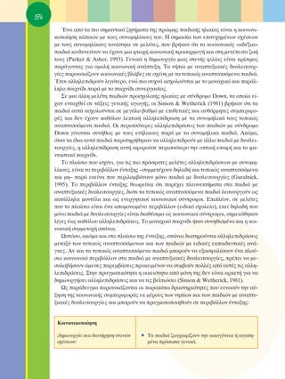 174
         ŒÓ· ·ﬁ Ù· ÈÔ ÛËÌ·ÓÙÈÎ¿ ˙ËÙ‹Ì·Ù· ÙË˜ ÚÒÈÌË˜ ·È‰ÈÎ‹˜ ËÏÈÎ›·˜ Â›Ó·È Ë ÎÔÈÓˆÓÈ-
      ÎÔÔ›ËÛË Î¿ÔÈÔ˘ ÌÂ ÙÔ˘˜ Û˘ÓÔÌËÏ›ÎÔ˘˜ ÙÔ˘. ∏ ÛËÌ·Û›· ÙˆÓ ÂÈÙ˘¯ËÌ¤ÓˆÓ Û¯¤ÛÂˆÓ
      ÌÂ ÙÔ˘˜ Û˘ÓÔÌËÏ›ÎÔ˘˜ ÙÔÓ›ÛÙËÎÂ ÛÂ ÌÂÏ¤ÙÂ˜, Ô˘ ‚Ú‹Î·Ó ﬁÙÈ Ù· ÎÔÈÓˆÓÈÎÒ˜ «·‰¤ÍÈ·»
      ·È‰È¿ ÎÈÓ‰˘ÓÂ‡Ô˘Ó Ó· ¤¯Ô˘Ó ÌÈ· ÊÙˆ¯‹ ÎÔÈÓˆÓÈÎ‹ ÚÔÛ·ÚÌÔÁ‹ Î·È ÛÙË ÌÂÙ¤ÂÈÙ· ˙ˆ‹
      ÙÔ˘˜ (Parker & Asher, 1993). °ÂÓÈÎ¿ Ë ‰ËÌÈÔ˘ÚÁ›· ÌÈ·˜ ÛÙÂÓ‹˜ ÊÈÏ›·˜ Â›Ó·È ÎÚ›ÛÈÌÔ˜
      ·Ú¿ÁÔÓÙ·˜ ÁÈ· ÔÌ·Ï‹ ÎÔÈÓˆÓÈÎ‹ ·Ó¿Ù˘ÍË. Δ· Ó‹È· ÌÂ ·Ó·Ù˘ÍÈ·Î¤˜ ‰˘ÛÏÂÈÙÔ˘Ú-
      Á›Â˜ ·ÚÔ˘ÛÈ¿˙Ô˘Ó ÎÔÈÓˆÓÈÎ¤˜ ‚Ï¿‚Â˜ ÛÂ Û¯¤ÛË ÌÂ Ù· Ù˘ÈÎÒ˜ ·Ó·Ù˘ÛÛﬁÌÂÓ· ·È‰È¿.
      ŒÙÛÈ ·ÏÏËÏÂÈ‰ÚÔ‡Ó ÏÈÁﬁÙÂÚÔ, ÂÓÒ ÈÔ Û˘¯Ó¿ ·Û¯ÔÏÔ‡ÓÙ·È ÌÂ ÙÔ ÌÔÓ·¯ÈÎﬁ Î·È ·Ú¿Ï-
      ÏËÏÔ ·È¯Ó›‰È ·Ú¿ ÌÂ ÙÔ ·È¯Ó›‰È Û˘ÓÂÚÁ·Û›·˜.
         ™Â ÌÈ· ¿ÏÏË ÌÂÏ¤ÙË ·È‰ÈÒÓ ÚÔÛ¯ÔÏÈÎ‹˜ ËÏÈÎ›·˜ ÌÂ Û‡Ó‰ÚÔÌÔ Down, Ù· ÔÔ›· Â›-
      ¯·Ó ÂÓÙ·¯ıÂ› ÛÂ Ù¿ÍÂÈ˜ ÁÂÓÈÎ‹˜ ·ÁˆÁ‹˜, ÔÈ Sinson & Wetherick (1981) ‚Ú‹Î·Ó ﬁÙÈ Ù·
      ·È‰È¿ ·˘Ù¿ ·Û¯ÔÏÔ‡ÓÙ·È ÛÂ ÌÂÁ¿ÏÔ ‚·ıÌﬁ ÌÂ ÂÈıÂÙÈÎ¤˜ Î·È ·˘ıﬁÚÌËÙÂ˜ Û˘ÌÂÚÈÊÔ-
      Ú¤˜ Î·È ‰ÂÓ ¤¯Ô˘Ó Î·ıﬁÏÔ˘ ÏÂÎÙÈÎ‹ ·ÏÏËÏÂ›‰Ú·ÛË ÌÂ Ù· Û˘ÓÔÌ‹ÏÈÎ¿ ÙÔ˘˜ Ù˘ÈÎÒ˜
      ·Ó·Ù˘ÛÛﬁÌÂÓ· ·È‰È¿. OÈ ÂÚÈÛÛﬁÙÂÚÂ˜ ·ÏÏËÏÂÈ‰Ú¿ÛÂÈ˜ ÙˆÓ ·È‰ÈÒÓ ÌÂ Û‡Ó‰ÚÔÌÔ
      Down Á›ÓÔÓÙ·È Û˘Ó‹ıˆ˜ ÌÂ ÙÔ˘˜ ÂÓ‹ÏÈÎÔ˘˜ ·Ú¿ ÌÂ Ù· Û˘ÓÔÌ‹ÏÈÎ· ·È‰È¿. ∞ÎﬁÌ·,
      ﬁÙ·Ó Ù· ›‰È· ·˘Ù¿ ·È‰È¿ ·Ú·ÙËÚ‹ıËÎ·Ó Ó· ·ÏÏËÏÂÈ‰ÚÔ‡Ó ÌÂ ¿ÏÏ· ·È‰È¿ ÌÂ ‰˘ÛÏÂÈ-
      ÙÔ˘ÚÁ›Â˜, Ë ·ÏÏËÏÂ›‰Ú·ÛË ·˘Ù‹ ·ÊÔÚÔ‡ÛÂ ÂÚÈÛÛﬁÙÂÚÔ ÙËÓ ÔÙÈÎ‹ Â·Ê‹ Î·È ÙÔ Ê·-
      ÓÙ·ÛÙÈÎﬁ ·È¯Ó›‰È.
         ΔÔ Ï·›ÛÈÔ Ô˘ ÈÛ¯‡ÂÈ, ÁÈ· ÙÈ˜ ÈÔ ÚﬁÛÊ·ÙÂ˜ ÌÂÏ¤ÙÂ˜ ·ÏÏËÏÂÈ‰Ú¿ÛÂˆÓ ÌÂ Û˘ÓÔÌË-
      Ï›ÎÔ˘˜, Â›Ó·È ÙÔ ÂÚÈ‚¿ÏÏÔÓ ¤ÓÙ·ÍË˜ –Û˘ÌÌÂÙ¤¯Ô˘Ó ‰ËÏ·‰‹ Î·È Ù˘ÈÎÒ˜ ·Ó·Ù˘ÛÛﬁÌÂÓ·
      Î·È ÌË– ·Ú¿ ÂÎÂ›Ó· Ô˘ ÂÚÈÏ·Ì‚¿ÓÔ˘Ó ÌﬁÓÔ ·È‰È¿ ÌÂ ‰˘ÛÏÂÈÙÔ˘ÚÁ›Â˜ (Guralnick,
      1995). ΔÔ ÂÚÈ‚¿ÏÏÔÓ ¤ÓÙ·ÍË˜ ıÂˆÚÂ›Ù·È ﬁÙÈ ·Ú¤¯ÂÈ ÏÂÔÓÂÎÙ‹Ì·Ù· ÛÙ· ·È‰È¿ ÌÂ
      ·Ó·Ù˘ÍÈ·Î¤˜ ‰˘ÛÏÂÈÙÔ˘ÚÁ›Â˜, ‰ÈﬁÙÈ Ù· Ù˘ÈÎÒ˜ ·Ó·Ù˘ÛÛﬁÌÂÓ· ·È‰È¿ ÏÂÈÙÔ˘ÚÁÔ‡Ó ˆ˜
      Î·Ù¿ÏÏËÏ· ÌÔÓÙ¤Ï· Î·È ˆ˜ ÂÓÂÚÁËÙÈÎÔ› ÎÔÈÓˆÓÈÎÔ› Û‡ÓÙÚÔÊÔÈ. ∂ÈÏ¤ÔÓ, ÛÂ ÌÂÏ¤ÙÂ˜
      Ô˘ ÙÔ Ï·›ÛÈÔ Â›Ó·È ¤Ó· ·ÔÌÔÓˆÌ¤ÓÔ ÂÚÈ‚¿ÏÏÔÓ (ÂÈ‰ÈÎﬁ Û¯ÔÏÂ›Ô), ÂÎÂ› ‰ËÏ·‰‹ Ô˘
      ÌﬁÓÔ ·È‰È¿ ÌÂ ‰˘ÛÏÂÈÙÔ˘ÚÁ›Â˜ Â›Ó·È ‰È·ı¤ÛÈÌ· ˆ˜ ÎÔÈÓˆÓÈÎÔ› Û‡ÓÙÚÔÊÔÈ, ÛËÌÂÈÒıËÎ·Ó
      Ï›ÁÂ˜ ¤ˆ˜ Î·ıﬁÏÔ˘ ·ÏÏËÏÂÈ‰Ú¿ÛÂÈ˜. ΔÔ ÌÔÓ·¯ÈÎﬁ ·È¯Ó›‰È ‹Ù·Ó Û˘ÓËıÈÛÌ¤ÓÔ Î·È Ë ÎÔÈ-
      ÓˆÓÈÎ‹ Û˘ÌÌÂÙÔ¯‹ Û¿ÓÈ·.
         øÛÙﬁÛÔ, ·ÎﬁÌ· Î·È ÛÙÔ Ï·›ÛÈÔ ÙË˜ ¤ÓÙ·ÍË˜, Û¿ÓÈ· ‰È·ÙËÚÔ‡ÓÙ·È ·ÏÏËÏÂÈ‰Ú¿ÛÂÈ˜
      ÌÂÙ·Í‡ ÙˆÓ Ù˘ÈÎÒ˜ ·Ó·Ù˘ÛÛﬁÌÂÓˆÓ Î·È ÙˆÓ ·È‰ÈÒÓ ÌÂ ÂÈ‰ÈÎ¤˜ ÂÎ·È‰Â˘ÙÈÎ¤˜ ·Ó¿-
      ÁÎÂ˜. ∞Ó Î·È Ù· Ù˘ÈÎÒ˜ ·Ó·Ù˘ÛÛﬁÌÂÓ· ·È‰È¿ ÌÔÚÔ‡Ó Ó· ÂÍ·ÛÊ·Ï›ÛÔ˘Ó ¤Ó· ÏÔ‡-
      ÛÈÔ ÎÔÈÓˆÓÈÎﬁ ÂÚÈ‚¿ÏÏÔÓ ÛÙ· ·È‰È¿ ÌÂ ·Ó·Ù˘ÍÈ·Î¤˜ ‰˘ÛÏÂÈÙÔ˘ÚÁ›Â˜, Ú¤ÂÈ Ó· ÌÂ-
      ÛÔÏ·‚‹ÛÔ˘Ó ¿ÌÂÛÂ˜ ·ÚÂÌ‚¿ÛÂÈ˜ ÚÔÎÂÈÌ¤ÓÔ˘ Ó· Û˘Ì‚Ô‡Ó ÔÏÏ¤˜ ·ﬁ ·˘Ù¤˜ ÙÈ˜ ·ÏÏË-
      ÏÂÈ‰Ú¿ÛÂÈ˜. ™ÙËÓ Ú·ÁÌ·ÙÈÎﬁÙËÙ· Ë ÔÈÎÂÈﬁÙËÙ· ·ﬁ ÌﬁÓË ÙË˜ ‰ÂÓ Â›Ó·È ·ÚÎÂÙ‹ ÁÈ· Ó·
      ‰ËÌÈÔ˘ÚÁ‹ÛÂÈ ·ÏÏËÏÂÈ‰Ú¿ÛÂÈ˜ Î·È Ó· ÙÈ˜ ‚ÂÏÙÈÒÛÂÈ (Sinson & Wetherick, 1981).
         ø˜ ·Ú¿‰ÂÈÁÌ· ·ÚÔ˘ÛÈ¿˙ÔÓÙ·È ÔÈ ·Ú·Î¿Ùˆ ‰Ú·ÛÙËÚÈﬁÙËÙÂ˜ Ô˘ Â˘ÓÔÔ‡Ó ÙËÓ ·‡-
      ÍËÛË ÙË˜ ÎÔÈÓˆÓÈÎ‹˜ Û˘ÌÂÚÈÊÔÚ¿˜ ÂÎ Ì¤ÚÔ˘˜ ÙˆÓ ÓË›ˆÓ Î·È ÙˆÓ ·È‰ÈÒÓ ÌÂ ·Ó·Ù˘-
      ÍÈ·Î¤˜ ‰˘ÛÏÂÈÙÔ˘ÚÁ›Â˜ Î·È ÌÔÚÔ‡Ó Ó· Ú·ÁÌ·ÙÔÔÈËıÔ‡Ó ÛÂ ÂÚÈ‚¿ÏÏÔÓ ¤ÓÙ·ÍË˜:


       ∫ÔÈÓˆÓÈÎÔÔ›ËÛË

       ¢ËÌÈÔ˘ÚÁ›· Î·È ‰È·Ù‹ÚËÛË ÛÙÂÓÒÓ   ñ Δ· ·È‰È¿ ˙ˆÁÚ·Ê›˙Ô˘Ó ÙËÓ ÔÈÎÔÁ¤ÓÂÈ· ‹ ·Á·Ë-
       Û¯¤ÛÂˆÓ:                            Ì¤Ó· ÚﬁÛˆ· ÁÂÓÈÎ¿.
 