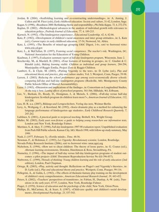 191

Jordan, B. (2004), «Scaffolding learning and co-constructing understandings», in: A. Anning, J.
       Cullen and M. Fleer (eds), Early childhood education: Society and culture, 31-42, London, Sage.
Kagan, S. (1990), «Readiness 2000: Rethinking rhetric and responsibility», Phi Delta Kappa, 72, 4, 272-274.
Kaplan, D. (2002), «Methodological advances in the analysis of individual growth with relevance to
       education policy», Peabody Journal of Education, 77, 4, 189-215.
Karweit, N. (1992), «The kindergarten experience», Educational Leadership, 42, 6, 82-86.
Katz, P. (1982), «Development of children’s racial awareness and inter group attitudes», in: L. Katz
       (ed.), Current topics in early childhood education, 17-54, Norwood, NJ, Ablex.
Katz, L. (1995), «The Benefits of mixed-age grouping ERIC Digest, 1-6», ·ﬁ ÙÔ ‰ÈÎÙ˘·Îﬁ ÙﬁÔ:
       www.eric.ed.gov
Katz, L., & McClellan, D. (1997), Fostering social competence. The teacher’s role, Washington, DC,
       National Association for the Education of Young Children.
Kaufman, J. (1997), Evaluation summary report of full-day kindergarten program, Wisconsin, June 2.
Krechevsky, M., & Mardell, B. (2001), «Four features of learning in groups», in: C. Giudini & C.
       Rinaldi (eds), Making learning visible: Children as individual and group learners, 284-294,
       Municipality of Reggio Emilia, Project Zero & Reggio Children.
Lambert, E., & Clyde, M. (2003), «Putting Vygotsky to the test», in: D. Lythe (ed.), Play and
       educational theory and practice, play and culture studies, Vol. 5, Westport, Conn, Paeger, 59-98.
Larson, J. (2003), Reducing the school performance gap among socio-economically diverse schools:
       comparing full-day and half-day kindergarten programs (Rockville, MD, Montgomery County
       Public Schools Office of Shared Accountability).
Lazar, I. (1983), «Discussion and implications of the findings», in: Consortium on Longitudinal Studies,
       As the twig is bent. Lasting effects of preschool programs, 561-566, Hillsdale, WJ, Erlbaum.
Lee, V., Burkam, D., Ready, D., Honigman, J., & Meisels, S. (2006), «Full-day versus half-day
       kindergarten: In which program do children learn more?», American Journal of Education, 112,
       163-208.
Leu, H. R. u.a. (2007), Bildungs-und Lerngeschichten, Verlag das netz, Weimar-Berlin.
Levy, A., Woltgang, C., & Koorland, M. (1992), «Socio dramatic play as a method for enhancing the
       language performance of kindergarten age students», Early Childhood Research Quarterly, 7,
       245-262.
Lublinez, S. (2001), A practical guide to reciprocal teaching, Bothell, WA, Wright Group.
Mallet, M. (2003), Early years non-fiction: a guide to helping young researchers use information texts,
       London and New York, Routledge Falmer.
Martinez, S., & Akey, T. (1998), Full-day kindergarten 1997-98 evaluation report, Unpublished evaluation
       from Park Hill Public schools, Kansas City, MO, March 1998, with follow-up study summary, May
       1999.
Nash, J. (1977, February 3), «Fertile minds», Time, 48-56.
¡ewman, F., & Holzman, C. (1993), Lev Vygotsky: Revolutionary scientist, London, Routledge.
Nevada Policy Research Institute (2006), ·ﬁ ÙÔ ‰ÈÎÙ˘·Îﬁ ÙﬁÔ: www.npri.org
Nicholson, S. (1994), «How not to cheat children: The theory of loose parts», in: G. Coates (ed.),
       Alternate learning environments, Dowden, Hutchinson & Ross, Stroudsburg, PA.
Nunneley, J. (1996), «The impact of half-day versus full-day kindergarten programs of student out-
       comes: a pilot project» (ERIC Document Reproduction Service No ED 396-857).
Nutbrown, C. (1999), Threads of thinking: Young children learning and the role of early education (2nd
       edition), London, Paul Chapman.
Ortega, R. (2003), «Play, activity and thought: Reflections on Piaget’s and Vygotsky’s theories», in:
       D. Lytle (ed.), Play and educational theory and practice, Westpott, Conn, Praeger, 99-116.
Pellegrini, A., & Galda, L. (1982), «The effects of thematic-fantasy play training on the development
       of children’s story comprehension», American Educational Research Journal, 19, 443-452.
Peters, S. (2002), «Teachers’ perspectives of transitions», in: Fabian, H., Dunlop, A.-W. (eds), Tran-
       sitions in the early years, 87-97, London, New York, Routledge Falmer.
Piaget, J. (1970), Science of education and the psychology of the child, New York, Orion Press.
Phillips, D., McCartney, K., & Scarr, S. (1987), «Child-care quality and children’s social develop-
       ment», Developmental Psychology, 23, 537-543.
 