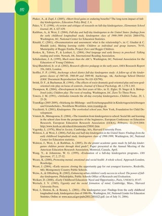 192

      Pluker, A., & Zapf, J. (2005), «Short-lived gains or enduring benefits? The long-term impact of full-
             day kindergarten», Education Policy Brief, 3, 4.
      Puleo, V. T. (1998), «A review and critique of research on full-day kindergarten», Elementary School
             Journal, 88, 4, 427-439.
      Rathbun, A., & West, J. (2004), Full-day and half-day kindergarten in the United States: findings from
             the early childhood longitudinal study, kindergarten class of 1998-1999 (NCES 2000-070),
             Washington, DC, National Center for Education Statistics.
      Rinaldi, C. (2001), «Documentation and assessment: what is the relationship?», in: C. Giudini & C.
             Rinaldi (eds), Making learning visible: Children as individual and group learners, 78-93,
             Municipality of Reggio Emilia, Project Zero and Reggio Children.
      Roskos, K., Tabors, P., & Lenhart, L. (2004), Oral language and early literacy in preschool: Talking
             reading and writin, Newark, DE, International Reading Association.
      Schickedanz, J. A. (1999), Much more than the ABC’s, Washington, DC, National Association for the
             Education of Young Children.
      Siraj-Blatchford, Ir. et al. (2002), Research effective pedagogy in the early years, DfES Research Report
             356, DfES, London.
      Stofflet, F. P. (1998), Anchorage school district full-day kindergarten study: A follow-up of the kinder-
             garten classes of 1987-88, 1988-89 and 1989-90, Anchorage, AK, Anchorage School District
             (ERIC Document Reproduction Servise No ED 426790).
      Swink, D. F., & Buchaman, R. (1984), «The effects of socio dramatic goal-oriented play and non-goal-
             oriented role play on locus of control», Journal of Clinical Psychology, 40, 1.178-1.183.
      Δhompson, R. (2004), «Development in the first years of life», in: E. Zigler, D. Singer & S. Bishop-
             Josef (eds), Children play: The roots of reading, Washington, DC, Zero Δo Δhree Press.
      Towers, J. M. (1991), «Attitudes towards the all-day everyday kindergarten», Children Today, 20, 1,
             25-28.
      TransKigs (2005-2009), «Stärkung der Bildungs - und Erziehungsqualität in Kindertageseinrichtungen
             und Grundschule», Nordrhein-Westfalen, www.transkigs.de
      Vecchiotti, S. (2001), Kindergarten: The overlooked school year, New York, Foundation for Child De-
             velopment.
      Vrinioti, K., Matsagouras, E. (2004), «The transition from kindergarten to school: Social life and learning
             in the school class from the perspective of the beginners», European Conference on Education
             Research, European Education Research Association (EERA), ƒ¤ı˘ÌÓÔ, 22-25/9/2004:
             http://www.leeds.ac.uk/educol/documents/150041.htm
      Vygotsky, L. (1978), Mind in Society, Cambridge, MA, Harvard University Press.
      Walston, J., & West, J. (2004), Full-day and half-day kindergarten in the United States: Findings from the
             early childhood longitudinal study, kindergarten class of 1998-1999, Washington, DC, National
             Center for Education statistics.
      Walston, J., West, J., & Rathbun, A. (2005), Do the greater academic gains made by full-day kinder-
             garten children persist through third grade?, Paper presented at the Annual Meeting of the
             American Education Research Association, Montreal, Canada, April.
      Wang, Y., & Johnstone, W. G. (1999), «Evaluation of a full-day kindergarten program», ERS
             Spectrum, 17, 2, 27-32.
      Weare, K. (2000), Promoting mental, emotional and social health: A whole school, Approach London,
             Routledge.
      Weast, J. (2004), «Early success: closing the opportunity gap for out youngest learners», Rockville,
             MD, Montgomery Country Public Schools.
      Weiss, A., & Offenberg, R. (2002), Enhancing urban children’s early success in school: The power of full-
             day kindergarten, Philadelphia, Public Schools Office of Research and Evaluation.
      Weikart, D. (2000), «Early Childhood Education: Need and Opportunity», Paris, UNESCO, 85-87.
      Wertsch, J. V. (1985), Vygotsky and the social formation of mind, Cambridge, Mass., Harvard
             University Press.
      West, J., Denton, K., & Reaney, L. (2001), «The kindergarten year: Findings from the early childhood
             longitudinal study, kindergarten class of 1988-99», Washington, DC, National Cender for Education
             Statistics, Online at: www.nces.ed.gov/pubs2001/2001023.pdf. (as of July 31, 2006).
 