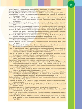 199

Bennett, J. (2004), Curriculum issues in national policy making, Paris, OECD/Malta, EECERA.
Bloom, B. S. (1964), Stability and change in Human Characteristics, New York.
Brault, L. (2005), Handbook on transitions from early childhood special education programs, CDE.
Bronfenbrenner, U. (1993), Die Ökologie der menschlichen Entwicklung, Frankfurt am Main, Fischer
       Taschenbuch Verlag.
Brooker, L. (2005), «Learning to be a child: Cultural diversity and early years ideology», in: Yelland
       (ed.), Critical issues in early childhood education, Maidenhead, Open University Press/
       McGraw-Hill.
Brooker, L. (2002), Starting school: Young children learning cultures, Buckingham, Open University
       Press.
Broström, S. (2002), «Communication and continuity in the transition from kindergarten to school», in:
       H. Fabian & A.-W. Dunlop (eds), Transitions in the early years, London, Routledge Falmer, 52-63.
Broström, S. (2003), «Transition from kindergarten to school in Denmark: Building bridges», in:
       Broström, S. & Wagner, J. (eds), Early childhood education in five Nordic countries. Perspectives
       on the transition from preschool to school, Arhus, DK, systime, 39-74.
Broström, S. (2007), «Transitions in children’s thinking», in: Dunlop, A.-W. & Fabian, H. (eds),
       Informing transitions in the early years, London, Open University Press, 61-73.
Bundesministerium für Familie, Senioren, Frauen und Jugend (2003), Auf den Anfang kommt es an!,
       Weinheim und Basel, Beltz.
Burgener Woeffray, A. (1996), Grundlagen der Schuleintrittsdiagnostik, Bern, Stuttgart, Wien, Verlag
       Paul Haupt.
Carle, U., & Samuel, A. (2006), Frühes Lernen – Kindergarten und Grundschule kooperieren.
       Abschlussbericht der Wissenschaftlichen Begleitung, Bremen, Universität.
Carle, U., & Wehrmann, Il. (2006b), «Gemeinsame Aus - und Weiterbildung von Grundschullererin-
       nnen und Erzieherinnen», in: Diller, A. & Rauschenbach, Th. (hrsg.), Reform oder Ende der
       Erzieherinnenausbildung, München, Verlag Deutsches Jugendinstitut.
Carle, U., & Daiber, B. (2008), Das Kind im Blick. Eine gemeinsame Ausbildung für den
       Elementarbereich und die Grundschule, Hohengehren, Schneider Verlag.
Carpenter, B. (2005), «Early childhood intervention: Possibilities and prospects for professionals,
       families and children», British Journal of Special Education, 32, 176-183.
Carr, M. (20076), Assessment in early childhood settings. Learning stories, London, SAGE.
Clark, Ch. (2007), «Parent involvement in the transition to school», in: Dunlop, A.-W. & Fabian, H.
       (eds), Informing transitions in the early years, London, Open University Press, 120-136.
Cleave, S., Jowett, S., Bate, M. (1982), And So To School: a study of continuity from pre-school to infant
       school, Berkshire, NFER-Nelson.
Cowen, E. L. et al. (1993), «Follow-up study of young stress-affected and stress-resilient urban
       children», in: Development and Psychopathology, 5, 517-528.
Dahlberg, G. (2004), «Kinder und Pädagogen als Co-Konstruktreure von Wissen und Kultur:
       Frühpädagogik in postmoderner Perspektive», in: Fthenakis, W. & Oberhuemer, P. (hrsg.),
       Frühpädagogik international, Wiesbaden, Verlag für Sozialwissenschaften, 13-30.
Dahlberg, G., Moss, P., & Pence, A. (2003), Beyond quality in early childhood and care, London and
       New York, Routledge Falmer.
Demetriou, A., Shayer, M., & Efklides, A. (1992), Neo-Piagetian theories of cognitive development,
       London, Routledge.
Dippelhoffer-Stiem, B., & Wolf, B. (hrsg.), (1997), Ökologie des Kindergartens, Weinheim und
       München, Juventa.
Diskowski, D. u.a. (hrsg.), (2006), Übergänge gestalten, Weimar-Berlin, Verlag das netz.
Dockett, S., & Perry, B. (1999), «Starting School: What Do the Children Say», Early Child
       Development and Care, 159, 107-119.
Dockett, S., & Perry, B. (2001), «Starting School: Effective Transitions», Early Childhood Research
       and Practice, 3, 2.
Dockett, S., & Perry, B. (2007), «Children’s transitions to school: changing expectations», in: Dunlop,
       A.-W. & Fabian, H. (eds), Informing transitions in the early years, London, Open University
       Press, 92-104.
 