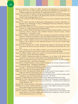 200

      Downer, J., Driscoll, K., & Pianta, R. (2006), «Transition from Kindergarten to first Grade», in:
              Gullo, D.-F. (ed.), K- Today: Teaching and learning in the kindergarten year, Washington, DC,
              National Association for the Education of Young Children (NAEYC), 151-160.
      Dunlop, A.-W., & Fabian, H. (2002), «Conclusions. Debating transitions, continuity and progression
              in the early years», in: H. Fabian, A.-W. Dunlop (eds), Transitions in the early years, London
              and New York, Routledge Falmer, 146-154.
      Dunlop, A.-W., & Fabian, H. (2007), Informing transitions in the early years, Berkshire, Open University
              Press.
      Dunlop, A.-W. (2004), «Das Kind im Mittelpunkt: Frühpädagogische Curricula in Schottland», in:
              Fthenakis, W. & Oberhuemer, P. (hrsg.), Frühpädagogik international, Wiesbaden, Verlag für
              Sozialwissenschaften, 255-268.
      Edwards, D. (1999), «Public Factors That Contribute to School Readiness», Early Childhood Research
              & Practice, 1, 2, http://ecrp.uiuc.edu/v1n2/edwards.html.
      Einarsdﬁttir, J. (2003a), «When the bell rings we have to go inside: Preschool children’s views on the
              elementary school», European Early Childhood Education Research Journal, Themed
              Monograph No. 1, «Transitions», 35-49.
      Einarsdﬁttir, J. (2003b), «Charting a smooth course: Transition from playschool to primary school in
              Iceland», in: Broström, S. & Wagner, J. (eds), Early childhood education in five Nordic countries.
              Perspectives on the transition from preschool to school (pp. 101-127), Arhus, DK, systime.
      Einarsdﬁttir, J. (2007), «Children’s voices on the transition from preschool to primary school», in:
              Dunlop, A.-W. & Fabian, H. (eds), Informing transitions in the early years, London, Open
              University Press, 74-91.
      Entwisle, D. R., & Alexander, K. L. (1998), «Facilitating the transition to the first grade: the nature
              of transition and research on factors affecting it», The Elementary School Journal, 98, 4, 351-
              364.
      Fabian, H., & Dunlop, A.-W. (eds), (2002), Transitions in the early years. Debating continuity and
              progression for children in early education, London, New York, Routledge Falmer.
      Fabian, H. (2002a), Children starting school. A guide to successful transition and transfers for teachers
              and assistants, London, David Fulton Publishers.
      Fabian, H. (2002b), «Empowering children for transitions», in: H. Fabian, A.-W. Dunlop (eds),
              Transitions in the early years, London and New York, Routledge Falmer, 123-134.
      Faust-Siehl, G., & Portmann, R. (hrsg.), (1995), Die ersten Wochen in der Schule, Frankfurt am Main,
              Grundschulverband – Arbeitskreis Grundschule.
      Faust-Siehl, G., & Speck-Hamdan, A. (hrsg.), (2001), Schulanfang ohne Umwege, Frankfurt am Main,
              Grundschulverband – Arbeitskreis Grundschule.
      Faust, G., Götz, M., Hacker, H., Roßbach, H.-G. (hrsg.), (2004), Anschlussfähige Bildungsprozesse im
              Elementar - und Primarbereich, Bad Heilbrunn, Klinkhardt.
      Filipp, H.-S. (1995), Kritische Lebensereignisse, Weinheim, Beltz.
      Filipp, H.-S. (1995), «Ein allgemeines Modell für die Analyse kritischer Lebensereignisse», in: H.-S.
              Filipp (ed.), Kritische Lebensereignisse (pp. 3-52), Weinheim, Beltz.
      Fontaine, N., Torre, L., Grafwallner, R. (2006), «Effects of quality early care on school readiness skills
              of children at risk», Early Child Development and Care, 176, 99-109.
      Friedrichs, J. (1990), Methoden empirischer Sozialforschung, Opladen, Westdeutscher Verlag.
      Fthenakis, W. (1979), «Aktivitäten des Europarates im Bereich des Übergangs vom Kindergarten zur
              Grundschule», in: Wehrfritz (hrsg.), Kooperation Elementar - und Primarbereich, Rodach bei
              Coburg, Wehrfritz, 9-38.
      Fthenakis, W., & Textor, M. (hrsg.), (1998), Qualität von Kinderbetreuung, Weinheim und Basel, Beltz.
      Fthenakis, W. E. (1998), «Family transitions and quality in early childhood education», European
              Early Childhood Education Research Journal, 6, 5-17.
      Fthenakis, W. (hrsg.), (2003), Elementarpädagogik nach PISA, Freiburg, Basel, Wien, Herder.
      Gena, A., Couloura, S., & Kymissis, E. (2005), «Modifying the affective behavior of preschoolers with
              autism using in vivo or video modeling and reinforcement contingencies», Journal of Autism
              and Developmental Disorders, 35, 545-556.
 