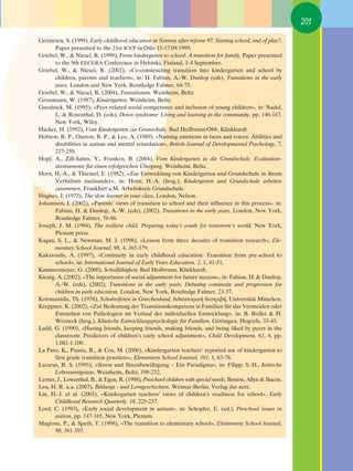201

Germeten, S. (1999), Early childhood education in Norway after reform 97: Starting school, end of play?,
       Paper presented to the 21st ICCP in Oslo 15-17.09.1999.
Griebel, W., & Niesel, R. (1999), From kindergarten to school: A transition for family, Paper presented
       to the 9th EECERA Conference in Helsinki, Finland, 1-4 September.
Griebel, W., & Niesel, R. (2002), «Co-constructing transition into kindergarten and school by
       children, parents and teachers», in: H. Fabian, A.-W. Dunlop (eds), Transitions in the early
       years, London and New York, Routledge Falmer, 64-75.
Griebel, W., & Niesel, R. (2004), Transitionen, Weinheim, Beltz.
Grossmann, W. (1987), Kindergarten, Weinheim, Beltz.
Guralnick, M. (1995), «Peer-related social competence and inclusion of young children», in: Nadel,
       L. & Rosenthal, D. (eds), Down syndrome: Living and learning in the community, pp. 146-167,
       New York, Wiley.
Hacker, H. (1992), Vom Kindergarten zur Grunschule, Bad Heilbrunn/Obb, Klinkhardt.
Hobson, R. P., Ouston, R. P., & Lee, A. (1989), «Naming emotions in faces and voices: Abilities and
       disabilities in autism and mental retardation», British Journal of Developmental Psychology, 7,
       237-250.
Hopf, A., Zill-Sahm, Y., Franken, B. (2004), Vom Kindergarten in die Grundschule. Evaluation-
       sinstrumente für einen erfolgreichen Übergang, Weinheim, Beltz.
Horn, H.-A., & Thiemel, F. (1982), «Zur Entwicklung von Kindergarten und Grundschule in ihrem
       Verhältnis zueinander», in: Horn, H.-A. (hrsg.), Kindergarten und Grundschule arbeiten
       zusammen, Frankfurt a.M. Arbeitskreis Grundschule.
Hughes, J. (1973), The slow learner in your class, London, Nelson.
Johansson, I. (2002), «Parents’ views of transition to school and their influence in this process», in:
       Fabian, H. & Dunlop, A.-W. (eds), (2002), Transitions in the early years, London, New York,
       Routledge Falmer, 76-86.
Joseph, J. M. (1994), The resilient child. Preparing today’s youth for tomorrow’s world, New York,
       Plenum press.
Kagan, S. L., & Newman, M. J. (1998), «Lesson from three decades of transition research», Ele-
       mentary School Journal, 98, 4, 365-379.
Kakavoulis, A. (1997), «Continuity in early childhood education: Transition from pre-school to
       school», in: International Journal of Early Years Education, 2, 1, 41-51.
Kammermeyer, G. (2000), Schulfähigkeit, Bad Heilbrunn, Klinkhardt.
Kienig, A. (2002), «The importance of social adjustment for future success», in: Fabian, H. & Dunlop,
       A.-W. (eds), (2002), Transitions in the early years. Debating continuity and progression for
       children in early education, London, New York, Routledge Falmer, 23-37.
Kotsmanidis, Th. (1978), Schulreifetest in Griechenland, ‰È‰·ÎÙÔÚÈÎ‹ ‰È·ÙÚÈ‚‹, Universität München.
∫reppner, K. (2002), «Zur Bedeutung der Transitionskompetenz in Familien für das Vermeiden oder
       Entstehen von Pathologien im Verlauf der individuellen Entwicklung», in: B. Rollet & H.
       Werneck (hrsg.), Klinische Entwicklungspsychologie für Familien, Göttingen, Hogrefe, 33-45.
Ladd, G. (1990), «Having friends, keeping friends, making friends, and being liked by peers in the
       classroom: Predictors of children’s early school adjustment», Child Development, 61, 4, pp.
       1.081-1.100.
La Paro, K., Pianta, R., & Cox, M. (2000), «Kindergarten teachers’ reported use of kindergarten to
       first grade transition practices», Elementary School Journal, 101, 1, 63-78.
Lazarus, R. S. (1995), «Stress und Stressbewältigung – Ein Paradigma», in: Filipp, S.-H., Kritische
       Lebensereignisse, Weinheim, Beltz, 198-232.
Lerner, J., Lowenthal, B., & Egan, R. (1998), Preschool children with special needs, Boston, Allyn & Bacon.
Leu, H. R. u.a. (2007), Bildungs - und Lerngeschichten, Weimar-Berlin, Verlag das netz.
Lin, H.-J. et al. (2003), «Kindergarten teachers’ views of children’s readiness for school», Early
       Childhood Research Quarterly, 18, 225-237.
Lord, C. (1993), «Early social development in autism», in: Schopler, E. (ed.), Preschool issues in
       autism, pp. 147-165, New York, Plenum.
Magione, P., & Speth, T. (1998), «The transition to elementary school», Elementary School Journal,
       98, 381-397.
 
