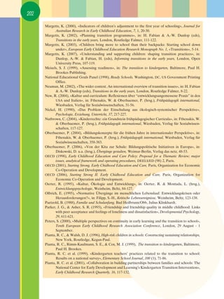 202

      Margetts, K. (2000), «Indicators of children’s adjustment to the first year of schooling», Journal for
             Australian Research in Early Childhood Education, 7, 1, 20-30.
      Margetts, K. (2002), «Planning transition programmes», in: H. Fabian & A.-W. Dunlop (eds),
             Transitions in the early years, London, Routledge Falmer, 111-122.
      Margetts, K. (2003), «Children bring more to school than their backpacks: Starting school down
             under», European Early Childhood Education Research Monograph No. 1, «Transitions», 5-14.
      Margetts, K. (2007), «Understanding and supporting children: shaping transition practices», in:
             Dunlop, A.-W. & Fabian, H. (eds), Informing transitions in the early years, London, Open
             University Press, 107-119.
      Meisels, S. J. (1999), «Assessing readiness», in: The transition to kindergarten, Baltimore, Paul H.
             Brookes Publishing.
      National Educational Goals Panel (1998), Ready Schools, Washington, DC, US Government Printing
             Office.
      Neuman, M. (2002), «The wider context. An international overview of transition issues», in: H. Fabian
             & A.-W. Dunlop (eds), Transitions in the early years, London, Routledge Falmer, 8-22.
      New, R. (2004), «Kultur und curriculum: Reflexionen über “entwicklungsangemessene Praxis” in den
             USA und Italien», in: Fthenakis, W. & Oberhuemer, P. (hrsg.), Frühpädagogik international,
             Wiesbaden, Verlag für Sozialwissenschaften, 31-56.
      Nickel, H. (1990), «Das Problem der Einschulung aus ökologisch-systemischer Perspektive»,
             Psychologie, Erziehung, Unterricht, 37, 217-227.
      Nutbrown, C. (2004), «Kinderrechte: ein Grundstein frühpädagogischer Curricula», in: Fthenakis, W.
             & Oberhuemer, P. (hrsg.), Frühpädagogik international, Wiesbaden, Verlag für Sozialwissen-
             schaften, 117-127.
      Oberhuemer, P. (2004), «Bildungskonzepte für die frühen Jahre in internationaler Perspektive», in:
             Fthenakis, W. & Oberhuemer, P. (hrsg.), Frühpädagogik international, Wiesbaden, Verlag für
             Sozialwissenschaften, 358-383.
      Oberhuemer, P. (2006), «Von der Kita zur Schule: Bildungspolitische Initiativen in Europa», in:
             Diskowski, D. u.a. (hrsg.), Übergänge gestalten, Weimar-Berlin, Verlag das netz, 48-53.
      OECD (1998), Early Childhood Education and Care Policy: Proposal for a Thematic Review; major
             issues, analytical framework and operating procedures, DEELS/ED (98) 2, Paris.
      OECD (2001), Starting Strong. Early Chidhood Education and Care, Paris, Organization for Economic
             Co-Operation and Development.
      OECD (2006), Starting Strong II. Early Chidhood Education and Care, Paris, Organization for
             Economic Co-Operation and Development.
      Oerter, R. (1995), «Kultur, Ökologie und Entwicklung», in: Oerter, R. & Montada, L. (hrsg.),
             Entwicklungspsychologie, Weinheim, Beltz, 84-127.
      Olbrich, E. (1995), «Normative Übergänge im menschlichen Lebenslauf: Entwicklungskrisen oder
             Herausforderungen?», in: Filipp, S.-H., Kritische Lebensereignisse, Weinheim, Beltz, 123-138.
      Paetzold, B. (1988), Familie und Schulanfang, Bad Heilbrunn/Obb, Julius Klinkhardt.
      Parker, J. G., & Asher, S. R. (1993), «Friendship and friendship quality in middle childhood: Links
             with peer acceptance and feelings of loneliness and dissatisfaction», Developmental Psychology,
             29, 611-621.
      Peters, S. (2000), «Multiple perspectives on continuity in early learning and the transition to school»,
             Tenth European Early Childhood Research Association Conference, London, 29 August - 1
             September.
      Pianta, R. C., & Walsh, D. J. (1996), High-risk children in schools: Constructing sustaining relationships,
             New York, Routledge, Kegan-Paul.
      Pianta, R. C., Rimm-Kaufmann, S. E., & Cox, M. J. (1999), The transition to kindergarten, Baltimore,
             Paul H. Brookes.
      Pianta, R. C. et al. (1999), «Kindergarten teachers’ practices related to the transition to school:
             Results on a national survey», Elementary School Journal, 100 (1), 71-86.
      Pianta, R. C. et al. (2001), «Collaboration in building partnerships between families and schools: The
             National Center for Early Development and Learning’s Kindergarten Transition Intervention»,
             Early Childhood Research Quarterly, 16, 117-132.
 