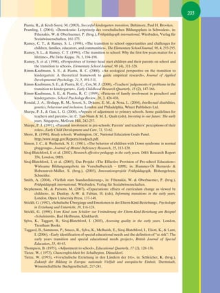 203

Pianta, R., & Kraft-Sayre, M. (2003), Succesful kindergarten transition, Baltimore, Paul H. Brookes.
Pramling, I. (2004), «Demokratie: Leitprinzip des vorschulischen Bildungsplans in Schweden», in:
       Fthenakis, W. & Oberhuemer, P. (hrsg.), Frühpädagogik international, Wiesbaden, Verlag für
       Sozialwissenschaften, 161-173.
Ramey, C. T., & Ramey, S. L. (1998), «The transition to school opportunities and challenges for
       children, families, educators, and communities», The Elementary School Journal, 98, 4, 293-295.
Ramey, S. L., & Ramey, C. T. (1994), «The transition to school: Why the first few years matter for a
       lifetime», Phi Delta Kappa, 76, 3, 194-198.
Ramey, S. et al. (1998), «Perspectives of former head start children and their parents on school and
       the transition to school», Elementary School Journal, 98 (4), 311-328.
Rimm-Kaufmann, S. E., & Pianta, R. C. (2000), «An ecological perspective on the transition to
       kindergarten: A theoretical framework to guide empirical research», Journal of Applied
       Developmental Psychology, 21, 5, 491-511.
Rimm-Kaufmann, S. E., & Pianta, R. C., Cox, M. J. (2000), «Teachers’ judgements of problems in the
       transition to kindergarten», Early Childhood Research Quarterly, 15 (2), 147-166.
Rimm-Kaufmann, S. E., & Pianta, R. C. (1999), «Patterns of family involvment in preschool and
       kindergarten», School Psychology Review, 28, 3, 426-438.
Rondal, J. A., Hodapp, R. M., Soresi, S., Dykens, E. M., & Nota, L. (2004), Intellectual disabilities,
       genetics, behaviour and inclusion, London and Philadelphia, Whurr Publishers Ltd.
Sharpe, P. J., & Gan, L. G. (2000), «Aspects of adjustment to primary schools. Some guidelines for
       teachers and parents», in: C. Tan-Niam & M. L. Quah (eds), Investing in our future: The early
       years, Singapore, McGraw Hill, 242-257.
Sharpe, P. J. (1991), «Parental involvment in pre-schools: Parents’ and teachers’ perceptions of their
       roles», Early Child Development and Care, 71, 53-62.
Shore, R. (1998), Ready schools, Washington, DC, National Education Goals Panel.
       http://www.negp.gov/Reports/readysch.pdf.
Sinson, J. C., & Wetherick, N. E. (1981), «The behavior of children with Down syndrome in normal
       playgroups», Journal of Mental Deficiency Research, 25, 113-120.
Siraj-Blatchford, I. et al. (2002), Research effective pedagogy in the early years, DfES Research Report
       356, London, DfES.
Siraj-Blatchford, I. et al. (2005), Das Projekt «The Effective Provision of Pre-school Education»:
       Wirksame Bildungsangebote im Vorschulbereich – EPPE, in: Hammes-Di Bernardo &
       Hebenstreit-Müller, S. (hrsg.), (2005), Innovationsprojekt Frühpädagogik, Hohengehren,
       Schneider.
Smith, A. (2004), «Vielfalt statt Standardisierung», in: Fthenakis, W. & Oberhuemer, P. (hrsg.),
       Frühpädagogik international, Wiesbaden, Verlag für Sozialwissenschaften.
Stephenson, M., & Parsons, M. (2007), «Expectations: effects of curriculum change as viewed by
       children», in: Dunlop, A.-W. & Fabian, H. (eds), Informing transitions in the early years,
       London, Open University Press, 137-148.
Stöckli, G. (1992), «Schulische Übergänge und Emotionen in der Eltern-Kind-Beziehung», Psychologie
       in Erziehung und Unterricht, 39, 116-124.
Stöckli, G. (1998), Vom Kind zum Schüler: zur Veränderung der Eltern-Kind-Beziehung am Beispiel
       «Schuleintritt», Bad Heilbrunn, Klinkhardt.
Sylva, K., Taggart, B., Siraj-Blatchford, I. (2003), Assessing quality in the early years, London,
       Trentham Books.
Taggard, B., Sammons, P., Smees, R., Sylva, K., Melhuish, E., Siraj-Blatchford, I., Eliott, K., & Lunt,
       I. (2006), «Early identification of special educational needs and the definition of “at risk”: The
       early years transition and special educational needs project», British Journal of Special
       Education, 33, 40-45.
Thompson, B. (1975), «Adjustment to school», Educational Quarterly, 17 (2), 128-136.
Tietze, W. ( 1973), Chancengleichheit bei Schulbeginn, Düsseldorf.
Tietze, W. (1993), «Vorschulische Erziehung in den Ländern der EG», in: Schleicher, K. (hrsg.),
       Zukunft der Bildung in Europa: nationale Vielfalt und europäische Einheit, Darmstadt,
       Wissenschaftliche Buchgesellschaft, 217-241.
 