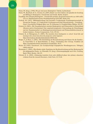204

      Tietze, W. (hrsg.), (1998), Wie gut sind unsere Kindergärten?, Berlin, Luchterhand.
      Tietze, W., Rossbach, H. G., Grenner, K. (2007), Kinder von 4 bis 8 Jahren: Zur Qualität der Erziehung
             und Bildung in Kindergarten, Grundschule und Familie, Berlin, Scriptor.
      TransKigs: Den Übergang Kindergarten – Grundschule gestalten: Kooperationsnetzwerke aus NRW stellen
             sich vor, Dokumentation Erster Projektfachantrag 03/02/2007, Köln (CD).
      Vorbeck, M. (1997), «Bildungsforschung und besonders Vergleichende Erziehungswissenschaft in
             Europa-für Europa», in: Vergleichende Erziehungswissenschaft Herausforderung - Vermittlung -
             Praxis. Festschrift für Wolfgang Mitter zum 70, Geburtstag (1), Frankfurt/Main, Böhlau, 282-297.
      Vrinioti, K. (2003), «Die Zusammenarbeit zwischen Kindergarten und Primarschule in Deutschland
             (Hessen) und in Griechenland. Eine empirisch-komparative Untersuchung der Einstellungen
             und der Zusammenarbeit von Kindergartenerzieher(inne)n und Primarschullehrer(inne)n in
             beiden Ländern», Tertium Comparationis, 9 (2), 139-161.
      Vrinioti, K., & Matsagouras, E. (2005), The transition from kindergarten to school: Social life and
             learning in the school class from the perspective of the beginners.
             http://www.leeds.ac.uk/educol/documents/150041.htm
      Walper, S., & Roos, J. (2001), «Die Einschulung als Herausforderung und Chance für die Familie»,
             in: Faust-Siehl, G. & Speck-Hamdan, A. (hrsg.), Schulanfang ohne Umwege, Frankfurt am
             Main, Grundschulverband Arbeitskreis Grundschule, 30-52.
      Welzer, H. (1993), Transitionen. Zur Sozialpsychologie biographischer Wandlungsprozesse, Tübingen,
             edition discord.
      Wustmann, C. (2003), «Was Kinder stärkt: Ergebnisse der Resilienzforschung und ihre Bedeutung für
             die pädagogische Praxis», in: Fthenakis, W. (hrsg.), Elementarpädagogik nach PISA, Freiburg,
             Basel, Wien, Herder, 106-135.
      Yeboah, D. A. (2002), «Enhancing transition from early childhood phase into primary education:
             evidence from the research literature», Early Years, 22, 51-68.
 