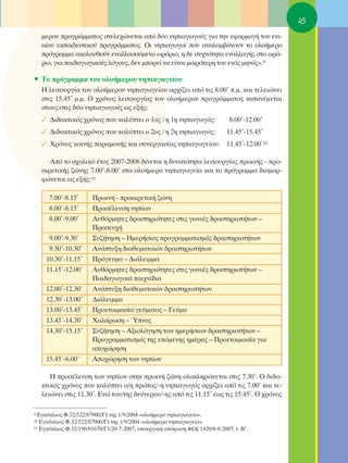 45
     ÌÂÚÔ˘ ÚÔÁÚ¿ÌÌ·ÙÔ˜ ÛÙÂÏÂ¯ÒÓÂÙ·È ·ﬁ ‰‡Ô ÓËÈ·ÁˆÁÔ‡˜ ÁÈ· ÙËÓ ÂÊ·ÚÌÔÁ‹ ÙÔ˘ ÂÓÈ-
     ·›Ô˘ ÂÎ·È‰Â˘ÙÈÎÔ‡ ÚÔÁÚ¿ÌÌ·ÙÔ˜. OÈ ÓËÈ·ÁˆÁÔ› Ô˘ ·Ó·Ï·Ì‚¿ÓÔ˘Ó ÙÔ ÔÏÔ‹ÌÂÚÔ
     ÚﬁÁÚ·ÌÌ· ·ÎÔÏÔ˘ıÔ‡Ó ÂÓ·ÏÏ·ÛÛﬁÌÂÓÔ ˆÚ¿ÚÈÔ, Ë ‰Â Û˘¯ÓﬁÙËÙ· ÂÓ·ÏÏ·Á‹˜ ÛÙÔ ˆÚ¿-
     ÚÈÔ, ÁÈ· ·È‰·ÁˆÁÈÎÔ‡˜ ÏﬁÁÔ˘˜, ‰ÂÓ ÌÔÚÂ› Ó· Â›Ó·È ÌÈÎÚﬁÙÂÚË ÙÔ˘ ÂÓﬁ˜ ÌËÓﬁ˜».9

ñ ΔÔ ÚﬁÁÚ·ÌÌ· ÙÔ˘ ÔÏÔ‹ÌÂÚÔ˘ ÓËÈ·ÁˆÁÂ›Ô˘
     ∏ ÏÂÈÙÔ˘ÚÁ›· ÙÔ˘ ÔÏÔ‹ÌÂÚÔ˘ ÓËÈ·ÁˆÁÂ›Ô˘ ·Ú¯›˙ÂÈ ·ﬁ ÙÈ˜ 8.00ã .Ì. Î·È ÙÂÏÂÈÒÓÂÈ
     ÛÙÈ˜ 15.45ã Ì.Ì. O ¯ÚﬁÓÔ˜ ÏÂÈÙÔ˘ÚÁ›·˜ ÙÔ˘ ÔÏÔ‹ÌÂÚÔ˘ ÚÔÁÚ¿ÌÌ·ÙÔ˜ Î·Ù·Ó¤ÌÂÙ·È
     ÛÙÔ˘˜/ÛÙÈ˜ ‰‡Ô ÓËÈ·ÁˆÁÔ‡˜ ˆ˜ ÂÍ‹˜:
     ✓ ¢È‰·ÎÙÈÎﬁ˜ ¯ÚﬁÓÔ˜ Ô˘ Î·Ï‡ÙÂÈ Ô 1Ô˜ / Ë 1Ë ÓËÈ·ÁˆÁﬁ˜:               8.00ã-12.00ã
     ✓ ¢È‰·ÎÙÈÎﬁ˜ ¯ÚﬁÓÔ˜ Ô˘ Î·Ï‡ÙÂÈ Ô 2Ô˜ / Ë 2Ë ÓËÈ·ÁˆÁﬁ˜:              11.45ã-15.45ã
     ✓ ÃÚﬁÓÔ˜ ÎÔÈÓ‹˜ ·Ú·ÌÔÓ‹˜ Î·È Û˘ÓÂÚÁ·Û›·˜ ÓËÈ·ÁˆÁÂ›Ô˘: 11.45ã-12.00ã10

        ∞ﬁ ÙÔ Û¯ÔÏÈÎﬁ ¤ÙÔ˜ 2007-2008 ‰›ÓÂÙ·È Ë ‰˘Ó·ÙﬁÙËÙ· ÏÂÈÙÔ˘ÚÁ›·˜ ÚˆÈÓ‹˜ - ÚÔ-
     ·ÈÚÂÙÈÎ‹˜ ˙ÒÓË˜ 7.00ã-8.00ã ÛÙ· ÔÏÔ‹ÌÂÚ· ÓËÈ·ÁˆÁÂ›· Î·È ÙÔ ÚﬁÁÚ·ÌÌ· ‰È·ÌÔÚ-
     ÊÒÓÂÙ·È ˆ˜ ÂÍ‹˜:11

       7.00ã-8.15ã     ¶ÚˆÈÓ‹ - ÚÔ·ÈÚÂÙÈÎ‹ ˙ÒÓË
       8.00ã-8.15ã     ¶ÚÔÛ¤ÏÂ˘ÛË ÓË›ˆÓ
       8.00ã-9.00ã     ∞˘ıﬁÚÌËÙÂ˜ ‰Ú·ÛÙËÚÈﬁÙËÙÂ˜ ÛÙÈ˜ ÁˆÓÈ¤˜ ‰Ú·ÛÙËÚÈÔÙ‹ÙˆÓ –
                       ¶ÚÔÛÂ˘¯‹
       9.00ã-9.30ã     ™˘˙‹ÙËÛË – ∏ÌÂÚ‹ÛÈÔ˜ ÚÔÁÚ·ÌÌ·ÙÈÛÌﬁ˜ ‰Ú·ÛÙËÚÈÔÙ‹ÙˆÓ
       9.30ã-10.30ã    ∞Ó¿Ù˘ÍË ‰È·ıÂÌ·ÙÈÎÒÓ ‰Ú·ÛÙËÚÈÔÙ‹ÙˆÓ
      10.30ã-11.15ã    ¶ÚﬁÁÂ˘Ì· – ¢È¿ÏÂÈÌÌ·
      11.15ã-12.00ã    ∞˘ıﬁÚÌËÙÂ˜ ‰Ú·ÛÙËÚÈﬁÙËÙÂ˜ ÛÙÈ˜ ÁˆÓÈ¤˜ ‰Ú·ÛÙËÚÈÔÙ‹ÙˆÓ –
                       ¶·È‰·ÁˆÁÈÎ¿ ·È¯Ó›‰È·
      12.00ã-12.30ã    ∞Ó¿Ù˘ÍË ‰È·ıÂÌ·ÙÈÎÒÓ ‰Ú·ÛÙËÚÈÔÙ‹ÙˆÓ
      12.30ã-13.00ã    ¢È¿ÏÂÈÌÌ·
      13.00ã-13.45ã    ¶ÚÔÂÙÔÈÌ·Û›· ÁÂ‡Ì·ÙÔ˜ – °Â‡Ì·
      13.45ã-14.30ã    Ã·Ï¿ÚˆÛË – ⁄ÓÔ˜
      14.30ã-15.15ã    ™˘˙‹ÙËÛË – ∞ÍÈÔÏﬁÁËÛË ÙˆÓ ËÌÂÚ‹ÛÈˆÓ ‰Ú·ÛÙËÚÈÔÙ‹ÙˆÓ –
                       ¶ÚÔÁÚ·ÌÌ·ÙÈÛÌﬁ˜ ÙË˜ ÂﬁÌÂÓË˜ ËÌ¤Ú·˜ – ¶ÚÔÂÙÔÈÌ·Û›· ÁÈ·
                       ·Ô¯ÒÚËÛË
      15.45ã-6.00ã     ∞Ô¯ÒÚËÛË ÙˆÓ ÓË›ˆÓ

        ∏ ÚÔÛ¤ÏÂ˘ÛË ÙˆÓ ÓË›ˆÓ ÛÙËÓ ÚˆÈÓ‹ ˙ÒÓË ÔÏÔÎÏËÚÒÓÂÙ·È ÛÙÈ˜ 7.30ã. O ‰È‰·-
     ÎÙÈÎﬁ˜ ¯ÚﬁÓÔ˜ Ô˘ Î·Ï‡ÙÂÈ Ô/Ë ÚÒÙÔ˜/-Ë ÓËÈ·ÁˆÁﬁ˜ ·Ú¯›˙ÂÈ ·ﬁ ÙÈ˜ 7.00ã Î·È ÙÂ-
     ÏÂÈÒÓÂÈ ÛÙÈ˜ 11.30ã. ∂ÓÒ ÙÔ˘/ÙË˜ ‰Â‡ÙÂÚÔ˘/-Ë˜ ·ﬁ ÙÈ˜ 11.15ã ¤ˆ˜ ÙÈ˜ 15.45ã. O ¯ÚﬁÓÔ˜

9 ∂ÁÎ‡ÎÏÈÔ˜ º.32/522/87900/°1 ÙË˜ 1/9/2004 «ÔÏÔ‹ÌÂÚÔ ÓËÈ·ÁˆÁÂ›Ô».
10 ∂ÁÎ‡ÎÏÈÔ˜ º.32/522/87900/°1 ÙË˜ 1/9/2004 «ÔÏÔ‹ÌÂÚÔ ÓËÈ·ÁˆÁÂ›Ô».
11 ∂ÁÎ‡ÎÏÈÔ˜ º.32/190/81670/°1/20-7-2007, ˘Ô˘ÚÁÈÎ‹ ·ﬁÊ·ÛË º∂∫ 1420/8-8-2007, Ù. μã.
 