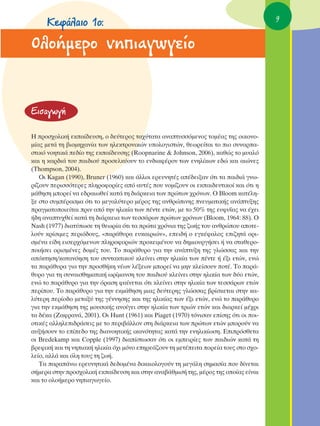 ∫ÂÊ¿Ï·ÈÔ 1Ô:                                                                      9


OÏÔ‹ÌÂÚÔ ÓËÈ·ÁˆÁÂ›Ô


∂ÈÛ·ÁˆÁ‹

∏ ÚÔÛ¯ÔÏÈÎ‹ ÂÎ·›‰Â˘ÛË, Ô ‰Â‡ÙÂÚÔ˜ Ù·¯‡Ù·Ù· ·Ó·Ù˘ÛÛﬁÌÂÓÔ˜ ÙÔÌ¤·˜ ÙË˜ ÔÈÎÔÓÔ-
Ì›·˜ ÌÂÙ¿ ÙË ‚ÈÔÌË¯·Ó›· ÙˆÓ ËÏÂÎÙÚÔÓÈÎÒÓ ˘ÔÏÔÁÈÛÙÒÓ, ıÂˆÚÂ›Ù·È ÙÔ ÈÔ Û˘Ó·Ú·-
ÛÙÈÎﬁ ÓÔËÙÈÎ¿ Â‰›Ô ÙË˜ ÂÎ·›‰Â˘ÛË˜ (Roopnarine & Johnson, 2006), Î·ıÒ˜ ÙÔ Ì˘·Ïﬁ
Î·È Ë Î·Ú‰È¿ ÙÔ˘ ·È‰ÈÔ‡ ÚÔÛÂÏÎ‡Ô˘Ó ÙÔ ÂÓ‰È·Ê¤ÚÔÓ ÙˆÓ ÂÓËÏ›ÎˆÓ Â‰Ò Î·È ·ÈÒÓÂ˜
(Thompson, 2004).
   OÈ Kagan (1990), Bruner (1960) Î·È ¿ÏÏÔÈ ÂÚÂ˘ÓËÙ¤˜ ·¤‰ÂÈÍ·Ó ﬁÙÈ Ù· ·È‰È¿ ÁÓˆ-
Ú›˙Ô˘Ó ÂÚÈÛÛﬁÙÂÚÂ˜ ÏËÚÔÊÔÚ›Â˜ ·ﬁ ·˘Ù¤˜ Ô˘ ÓÔÌ›˙Ô˘Ó ÔÈ ÂÎ·È‰Â˘ÙÈÎÔ› Î·È ﬁÙÈ Ë
Ì¿ıËÛË ÌÔÚÂ› Ó· Â‰Ú·ÈˆıÂ› Î·Ù¿ ÙË ‰È¿ÚÎÂÈ· ÙˆÓ ÚÒÙˆÓ ¯ÚﬁÓˆÓ. O Bloom Î·Ù¤ÏË-
ÍÂ ÛÙÔ Û˘Ì¤Ú·ÛÌ· ﬁÙÈ ÙÔ ÌÂÁ·Ï‡ÙÂÚÔ Ì¤ÚÔ˜ ÙË˜ ·ÓıÚÒÈÓË˜ ÓÂ˘Ì·ÙÈÎ‹˜ ·Ó¿Ù˘ÍË˜
Ú·ÁÌ·ÙÔÔÈÂ›Ù·È ÚÈÓ ·ﬁ ÙËÓ ËÏÈÎ›· ÙˆÓ ¤ÓÙÂ ÂÙÒÓ, ÌÂ ÙÔ 50% ÙË˜ Â˘Ê˘˝·˜ Ó· ¤¯ÂÈ
‹‰Ë ·Ó·Ù˘¯ıÂ› Î·Ù¿ ÙË ‰È¿ÚÎÂÈ· ÙˆÓ ÙÂÛÛ¿ÚˆÓ ÚÒÙˆÓ ¯ÚﬁÓˆÓ (Bloom, 1964: 88). O
Nash (1977) ‰È·Ù‡ˆÛÂ ÙË ıÂˆÚ›· ﬁÙÈ Ù· ÚÒÙ· ¯ÚﬁÓÈ· ÙË˜ ˙ˆ‹˜ ÙÔ˘ ·ÓıÚÒÔ˘ ·ÔÙÂ-
ÏÔ‡Ó ÎÚ›ÛÈÌÂ˜ ÂÚÈﬁ‰Ô˘˜, «·Ú¿ı˘Ú· Â˘Î·ÈÚÈÒÓ», ÂÂÈ‰‹ Ô ÂÁÎ¤Ê·ÏÔ˜ ÂÈ˙ËÙ¿ ÔÚÈ-
ÛÌ¤Ó· Â›‰Ë ÂÈÛÂÚ¯ﬁÌÂÓˆÓ ÏËÚÔÊÔÚÈÒÓ ÚÔÎÂÈÌ¤ÓÔ˘ Ó· ‰ËÌÈÔ˘ÚÁ‹ÛÂÈ ‹ Ó· ÛÙ·ıÂÚÔ-
ÔÈ‹ÛÂÈ ÔÚÈÛÌ¤ÓÂ˜ ‰ÔÌ¤˜ ÙÔ˘. ΔÔ ·Ú¿ı˘ÚÔ ÁÈ· ÙËÓ ·Ó¿Ù˘ÍË ÙË˜ ÁÏÒÛÛ·˜ Î·È ÙËÓ
·ﬁÎÙËÛË/Î·Ù·ÓﬁËÛË ÙÔ˘ Û˘ÓÙ·ÎÙÈÎÔ‡ ÎÏÂ›ÓÂÈ ÛÙËÓ ËÏÈÎ›· ÙˆÓ ¤ÓÙÂ ‹ ¤ÍÈ ÂÙÒÓ, ÂÓÒ
Ù· ·Ú¿ı˘Ú· ÁÈ· ÙËÓ ÚÔÛı‹ÎË Ó¤ˆÓ Ï¤ÍÂˆÓ ÌÔÚÂ› Ó· ÌËÓ ÎÏÂ›ÛÔ˘Ó ÔÙ¤. ΔÔ ·Ú¿-
ı˘ÚÔ ÁÈ· ÙË Û˘Ó·ÈÛıËÌ·ÙÈÎ‹ ˆÚ›Ì·ÓÛË ÙÔ˘ ·È‰ÈÔ‡ ÎÏÂ›ÓÂÈ ÛÙËÓ ËÏÈÎ›· ÙˆÓ ‰‡Ô ÂÙÒÓ,
ÂÓÒ ÙÔ ·Ú¿ı˘ÚÔ ÁÈ· ÙËÓ ﬁÚ·ÛË Ê·›ÓÂÙ·È ﬁÙÈ ÎÏÂ›ÓÂÈ ÛÙËÓ ËÏÈÎ›· ÙˆÓ ÙÂÛÛ¿ÚˆÓ ÂÙÒÓ
ÂÚ›Ô˘. ΔÔ ·Ú¿ı˘ÚÔ ÁÈ· ÙËÓ ÂÎÌ¿ıËÛË ÌÈ·˜ ‰Â‡ÙÂÚË˜ ÁÏÒÛÛ·˜ ‚Ú›ÛÎÂÙ·È ÛÙËÓ Î·-
Ï‡ÙÂÚË ÂÚ›Ô‰Ô ÌÂÙ·Í‡ ÙË˜ Á¤ÓÓËÛË˜ Î·È ÙË˜ ËÏÈÎ›·˜ ÙˆÓ ¤ÍÈ ÂÙÒÓ, ÂÓÒ ÙÔ ·Ú¿ı˘ÚÔ
ÁÈ· ÙËÓ ÂÎÌ¿ıËÛË ÙË˜ ÌÔ˘ÛÈÎ‹˜ ·ÓÔ›ÁÂÈ ÛÙËÓ ËÏÈÎ›· ÙˆÓ ÙÚÈÒÓ ÂÙÒÓ Î·È ‰È·ÚÎÂ› Ì¤¯ÚÈ
Ù· ‰¤Î· (∑·ÊÚ·Ó¿, 2001). OÈ Hunt (1961) Î·È Piaget (1970) ÙﬁÓÈÛ·Ó Â›ÛË˜ ﬁÙÈ ÔÈ ÔÈ-
ÔÙÈÎ¤˜ ·ÏÏËÏÂÈ‰Ú¿ÛÂÈ˜ ÌÂ ÙÔ ÂÚÈ‚¿ÏÏÔÓ ÛÙË ‰È¿ÚÎÂÈ· ÙˆÓ ÚÒÙˆÓ ÂÙÒÓ ÌÔÚÔ‡Ó Ó·
·˘Í‹ÛÔ˘Ó ÙÔ Â›Â‰Ô ÙË˜ ‰È·ÓÔËÙÈÎ‹˜ ÈÎ·ÓﬁÙËÙ·˜ Î·Ù¿ ÙËÓ ÂÓËÏÈÎ›ˆÛË. ∂ÈÚﬁÛıÂÙ·
ÔÈ Bredekamp Î·È Copple (1997) ‰È·›ÛÙˆÛ·Ó ﬁÙÈ ÔÈ ÂÌÂÈÚ›Â˜ ÙˆÓ ·È‰ÈÒÓ Î·Ù¿ ÙË
‚ÚÂÊÈÎ‹ Î·È ÙË ÓËÈ·Î‹ ËÏÈÎ›· ﬁ¯È ÌﬁÓÔ ÂËÚÂ¿˙Ô˘Ó ÙË ÌÂÙ¤ÂÈÙ· ÔÚÂ›· ÙÔ˘˜ ÛÙÔ Û¯Ô-
ÏÂ›Ô, ·ÏÏ¿ Î·È ﬁÏË ÙÔ˘˜ ÙË ˙ˆ‹.
   Δ· ·Ú·¿Óˆ ÂÚÂ˘ÓËÙÈÎ¿ ‰Â‰ÔÌ¤Ó· ‰ÈÎ·ÈÔÏÔÁÔ‡Ó ÙË ÌÂÁ¿ÏË ÛËÌ·Û›· Ô˘ ‰›ÓÂÙ·È
Û‹ÌÂÚ· ÛÙËÓ ÚÔÛ¯ÔÏÈÎ‹ ÂÎ·›‰Â˘ÛË Î·È ÛÙËÓ ·Ó·‚¿ıÌÈÛ‹ ÙË˜, Ì¤ÚÔ˜ ÙË˜ ÔÔ›·˜ Â›Ó·È
Î·È ÙÔ ÔÏÔ‹ÌÂÚÔ ÓËÈ·ÁˆÁÂ›Ô.
 