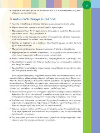 97
✔ ¢È·¯Â›ÚÈÛË ÙˆÓ ÚÔÎÏ‹ÛÂˆÓ ÙÔ˘ ·È‰ÈÔ‡ ÌÂ Û˘Ó¤ÂÈ· Î·È ÛÙ·ıÂÚﬁÙËÙ· ÛÙÈ˜ ‚·ÛÈ-
  Î¤˜ ·Ú¯¤˜ Î·È ÛÙÔ˘˜ Î·ÓﬁÓÂ˜.


☺   ™˘Ì‚Ô˘Ï¤˜ ÙÔ˘/ÙË˜ ÓËÈ·ÁˆÁÔ‡ ÚÔ˜ ÙÔ˘˜ ÁÔÓÂ›˜:

✔ ∞ÎÔ‡ÛÙÂ ÙÔ ·È‰› Û·˜ ÚÔÛÂÎÙÈÎ¿ ﬁÙ·Ó Û·˜ ÌÈÏ¿ÂÈ, ÎÔÈÙÒÓÙ·˜ ÙÔ ÛÙ· Ì¿ÙÈ·.
✔ ªËÓ ÙÔ ‰È·ÎﬁÙÂÙÂ, ·Ê‹ÛÙÂ ÙÔ Ó· ÔÏÔÎÏËÚÒÛÂÈ ÙË ÛÎ¤„Ë ÙÔ˘.
✔ ªËÓ ·ÏÏ¿˙ÂÙÂ ı¤Ì·. ∞Ó ‰ÂÓ ¤¯ÂÙÂ Î¿ÙÈ Ó· Â›ÙÂ, ÌÂ›ÓÂÙÂ ÛÈˆËÏÔ›. ¢ÂÓ Â›Ó·È ·Ó¿-
  ÁÎË Ó· ¤¯ÂÙÂ ¿ÓÙ· Ï‡ÛÂÈ˜ Ó· ÚÔÙÂ›ÓÂÙÂ.
✔ O ÙﬁÓÔ˜ ÙË˜ ÊˆÓ‹˜ Û·˜ ·ÏÏ¿ Î·È Ë ÛÙ¿ÛË ÙÔ˘ ÛÒÌ·Ùﬁ˜ Û·˜ ÌÔÚÔ‡Ó Ó· Ì·ÚÙ˘Ú‹-
  ÛÔ˘Ó ÙÈ ·ÈÛı¿ÓÂÛÙÂ. °È’ ·˘Ùﬁ Ó· Â›ÛÙÂ ÂÈÏÈÎÚÈÓÂ›˜.
✔ ∂ÈÏ¤ÍÙÂ Ó· Û˘˙ËÙ‹ÛÂÙÂ ÌÂ ÙÔ ·È‰› Û·˜ ﬁÙ·Ó ı· Â›ÛÙÂ ‹ÚÂÌÔÈ Î·È ﬁÙ·Ó ı· ¤¯ÂÙÂ
  ¯ÚﬁÓÔ Ó· ÙÔ˘ ‰È·ı¤ÛÂÙÂ.
✔ ªËÓ Î¿ÓÂÙÂ ·Ú¿ÏÏËÏ· Î·È ¿ÏÏ· Ú¿ÁÌ·Ù· ﬁÙ·Ó Û˘˙ËÙ¿ÙÂ ÌÂ ÙÔ ·È‰› Û·˜.
✔ ªË ‚ÔÌ‚·Ú‰›˙ÂÙÂ ÙÔ ·È‰› Û·˜ ÌÂ ÂÚˆÙ‹ÛÂÈ˜. £· Û·˜ ÌÈÏ‹ÛÂÈ ·ﬁ ÌﬁÓÔ ÙÔ˘ ﬁÙ·Ó ı·
  Â›Ó·È ¤ÙÔÈÌÔ Ó· ÌÔÈÚ·ÛÙÂ› Ì·˙› Û·˜ ·˘Ùﬁ Ô˘ ÙÔ ··Û¯ÔÏÂ›.
✔ ΔÔÓ›ÛÙÂ Ù· ıÂÙÈÎ¿ ÛÙÔÈ¯Â›· ÙÔ˘ ·È‰ÈÔ‡ Û·˜, Ù· ÚÔÙÂÚ‹Ì·Ù· Î·È ÙÈ˜ ÈÎ·ÓﬁÙËÙ¤˜ ÙÔ˘.
✔ ¶ÚÔÛ·ı‹ÛÙÂ Ó· ÌÂ›ÙÂ ÛÙË ı¤ÛË ÙÔ˘ ·È‰ÈÔ‡ Û·˜, ÁÈ· Ó· Î·Ù·Ï¿‚ÂÙÂ Î·Ï‡ÙÂÚ·
  Ò˜ ÌÔÚÂ› Ó· ÓÈÒıÂÈ.
✔ ¶ÚÔÛ·ı‹ÛÙÂ Ó· Î·Ù·Ï¿‚ÂÙÂ Ù· Ú·ÁÌ·ÙÈÎ¿ Û˘Ó·ÈÛı‹Ì·Ù· Ô˘ ÎÚ‡‚ÔÓÙ·È Î¿Ùˆ
  ·ﬁ Ù· ÏﬁÁÈ· ÙÔ˘ ·È‰ÈÔ‡ Û·˜.

  ∂›Ó·È ÛËÌ·ÓÙÈÎﬁ ÂÔÌ¤Óˆ˜ Ó· ‚ÚÂıÔ‡Ó Ù· Î·Ù¿ÏÏËÏ· Î·Ó¿ÏÈ· ÂÈÎÔÈÓˆÓ›·˜ Î·È Ó·
Î·ÏÏÈÂÚÁËıÂ› ¤Ó· ÎÏ›Ì· ·ÏÏËÏÔÂÎÙ›ÌËÛË˜, ÛÂ‚·ÛÌÔ‡ Î·È ÂÌÈÛÙÔÛ‡ÓË˜. £· Û˘ÓÔ„›-
ÛÔ˘ÌÂ ÙÈ˜ ‚·ÛÈÎ¤˜ Ú·ÎÙÈÎ¤˜ Ô˘ ÌÔÚÂ› Ó· Â›Ó·È ‚ÔËıËÙÈÎ¤˜ ÁÈ· ÙËÓ ÚﬁÏË„Ë Î·È ÙËÓ
·ÓÙÈÌÂÙÒÈÛË ÙˆÓ ‰˘ÛÎÔÏÈÒÓ Ô˘ ÚÔÎ‡ÙÔ˘Ó ÛÙËÓ ÂÈÎÔÈÓˆÓ›· Î·È ÛÙËÓ Â·Ê‹ ÙˆÓ
ÁÔÓ¤ˆÓ Î·È ÙˆÓ ÂÎ·È‰Â˘ÙÈÎÒÓ, ÌÂ ‚¿ÛË Ù· ‰ÈÎ·ÈÒÌ·Ù· Î·È ÙÈ˜ ˘Ô¯ÚÂÒÛÂÈ˜ Ô˘ ÚÔ-
Î‡ÙÔ˘Ó ·ﬁ ÙÔ˘˜ ÚﬁÏÔ˘˜, ÙÈ˜ ÚÔÛ‰ÔÎ›Â˜ Î·È ÙÈ˜ ·ÚÌÔ‰ÈﬁÙËÙ¤˜ ÙÔ˘˜:
✔ OÈ ÂÎ·È‰Â˘ÙÈÎÔ› ÔÊÂ›ÏÔ˘Ó Ó· ÏÂÈÙÔ˘ÚÁÔ‡Ó ˆ˜ ÚﬁÙ˘· Û˘ÌÂÚÈÊÔÚ¿˜ Î·È Û˘Ó¤ÂÈ·˜.
  ºÚÔÓÙ›˙Ô˘Ó ÏÔÈﬁÓ Ó· Â›Ó·È Û˘ÓÂÂ›˜ ÛÙÔ ˆÚ¿ÚÈÔ Î·È ÁÈ· Ù˘¯ﬁÓ ·Ô˘Û›Â˜ ‹ ·ÏÏ·Á¤˜
  ÛÙÔ ËÌÂÚ‹ÛÈÔ ÚﬁÁÚ·ÌÌ· ÂÓËÌÂÚÒÓÔ˘Ó ÂÁÎ·›Úˆ˜ ÙË ‰ÈÔ›ÎËÛË Î·È ÙÔ˘˜ ÁÔÓÂ›˜.
✔ ∂È‰ÈÒÎÔ˘Ó Ó· ‚ÂÏÙÈÒÓÔ˘Ó ÙÔ ∞Ó·Ï˘ÙÈÎﬁ ¶ÚﬁÁÚ·ÌÌ· ™Ô˘‰ÒÓ Î·È Ó· ÙÔ ÚÔÛ·Ú-
  Ìﬁ˙Ô˘Ó ÛÙ· ÂÓ‰È·Ê¤ÚÔÓÙ· Î·È ÛÙÈ˜ ·Ó¿ÁÎÂ˜ ÙˆÓ ·È‰ÈÒÓ, ‰Â›¯ÓÔÓÙ·˜ ·Ú¿ÏÏËÏ· Â˘Â-
  ÏÈÍ›· Î·È ¿ÓÔÈÁÌ· ÚÔ˜ ÙÔ˘˜ ÁÔÓÂ›˜ Î·È ÙËÓ ÙÔÈÎ‹ ÎÔÈÓˆÓ›·.
✔ OÈ ÁÔÓÂ›˜ ÔÊÂ›ÏÔ˘Ó Ó· Â›Ó·È ˘Â‡ı˘ÓÔÈ Î·È Û˘ÓÂÂ›˜ ÛÙÔ ˆÚ¿ÚÈÔ ÏÂÈÙÔ˘ÚÁ›·˜ ÙÔ˘ Û¯Ô-
  ÏÂ›Ô˘, ÛÙËÓ Ù‹ÚËÛË ÙˆÓ Î·ÓÔÓÈÛÌÒÓ Î·È ÛÙÈ˜ ˘Ô¯ÚÂÒÛÂÈ˜ ÙÔ˘˜ ÁÈ· ÙËÓ Î·ıËÌÂÚÈÓ‹
  ÚÔÂÙÔÈÌ·Û›· ÙˆÓ ·È‰ÈÒÓ.
✔ ™ÙÈ˜ Û˘Ó·ÓÙ‹ÛÂÈ˜ ÁÔÓ¤ˆÓ Î·Ïﬁ Â›Ó·È Ó· Û˘ÌÌÂÙ¤¯Ô˘Ó ·˘ÙÔ› Ô˘ ¤¯Ô˘Ó ÙËÓ Î‡ÚÈ· Â˘ı‡-
  ÓË ÁÈ· ÙË ÊÚÔÓÙ›‰· Î·È ÙËÓ ÂÎ·›‰Â˘ÛË ÙˆÓ ·È‰ÈÒÓ.
 