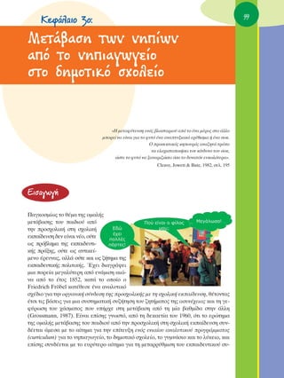 ∫ÂÊ¿Ï·ÈÔ 3Ô:                                                                                 99


MÂÙ¿‚·ÛË ÙˆÓ ÓË›ˆÓ
·ﬁ ÙÔ ÓËÈ·ÁˆÁÂ›Ô
ÛÙÔ ‰ËÌÔÙÈÎﬁ Û¯ÔÏÂ›Ô


                                   «∏ ÌÂÙ·Ê‡ÙÂ˘ÛË ÂÓﬁ˜ ‚Ï·ÛÙ·ÚÈÔ‡ ·ﬁ ÙÔ ¤Ó· Ì¤ÚÔ˜ ÛÙÔ ¿ÏÏÔ
                               ÌÔÚÂ› Ó· Â›Ó·È ÁÈ· ÙÔ Ê˘Ùﬁ ¤Ó· ·Ó·Ù˘ÍÈ·Îﬁ ÂÚ¤ıÈÛÌ· ‹ ¤Ó· ÛÔÎ.
                                                       O ÚÔÛÂÎÙÈÎﬁ˜ ÎËÔ˘Úﬁ˜ ·Ó·˙ËÙ¿ ÙÚﬁÔ
                                                        Ó· ÂÏ·¯ÈÛÙÔÔÈ‹ÛÂÈ ÙÔÓ Î›Ó‰˘ÓÔ ÙÔ˘ ÛÔÎ,
                                    ÒÛÙÂ ÙÔ Ê˘Ùﬁ Ó· Í·Ó·ÚÈ˙ÒÛÂÈ ﬁÛÔ ÙÔ ‰˘Ó·ÙﬁÓ Â˘ÎÔÏﬁÙÂÚ·».
                                                          Cleave, Jowett & Bate, 1982, ÛÂÏ. 195




∂ÈÛ·ÁˆÁ‹

¶·ÁÎÔÛÌ›ˆ˜ ÙÔ ı¤Ì· ÙË˜ ÔÌ·Ï‹˜
ÌÂÙ¿‚·ÛË˜ ÙÔ˘ ·È‰ÈÔ‡ ·ﬁ
ÙËÓ ÚÔÛ¯ÔÏÈÎ‹ ÛÙË Û¯ÔÏÈÎ‹
ÂÎ·›‰Â˘ÛË ‰ÂÓ Â›Ó·È Ó¤Ô, Ô‡ÙÂ
ˆ˜ Úﬁ‚ÏËÌ· ÙË˜ ÂÎ·È‰Â˘ÙÈ-
Î‹˜ Ú¿ÍË˜, Ô‡ÙÂ ˆ˜ ·ÓÙÈÎÂ›-
ÌÂÓÔ ¤ÚÂ˘Ó·˜, ·ÏÏ¿ Ô‡ÙÂ Î·È ˆ˜ ˙‹ÙËÌ· ÙË˜
ÂÎ·È‰Â˘ÙÈÎ‹˜ ÔÏÈÙÈÎ‹˜. Œ¯ÂÈ ‰È·ÁÚ¿„ÂÈ
ÌÈ· ÔÚÂ›· ÌÂÁ·Ï‡ÙÂÚË ·ﬁ ÂÓ¿ÌÈÛË ·ÈÒ-
Ó· ·ﬁ ÙÔ ¤ÙÔ˜ 1852, Î·Ù¿ ÙÔ ÔÔ›Ô Ô
Friedrich Fröbel Î·Ù¤ıÂÛÂ ¤Ó· ·Ó·Ï˘ÙÈÎﬁ
Û¯¤‰ÈÔ ÁÈ· ÙËÓ ÔÚÁ·ÓÈÎ‹ Û‡Ó‰ÂÛË ÙË˜ ÚÔÛ¯ÔÏÈÎ‹˜ ÌÂ ÙË Û¯ÔÏÈÎ‹ ÂÎ·›‰Â˘ÛË, ı¤ÙÔÓÙ·˜
¤ÙÛÈ ÙÈ˜ ‚¿ÛÂÈ˜ ÁÈ· ÌÈ· Û˘ÛÙËÌ·ÙÈÎ‹ Û˘˙‹ÙËÛË ÙÔ˘ ˙ËÙ‹Ì·ÙÔ˜ ÙË˜ ·Û˘Ó¤¯ÂÈ·˜ Î·È ÙË ÁÂ-
Ê‡ÚˆÛË ÙÔ˘ ¯¿ÛÌ·ÙÔ˜ Ô˘ ˘‹Ú¯Â ÛÙË ÌÂÙ¿‚·ÛË ·ﬁ ÙË Ì›· ‚·ıÌ›‰· ÛÙËÓ ¿ÏÏË
(Grossmann, 1987). ∂›Ó·È Â›ÛË˜ ÁÓˆÛÙﬁ, ·ﬁ ÙË ‰ÂÎ·ÂÙ›· ÙÔ˘ 1960, ﬁÙÈ ÙÔ ÂÚÒÙËÌ·
ÙË˜ ÔÌ·Ï‹˜ ÌÂÙ¿‚·ÛË˜ ÙÔ˘ ·È‰ÈÔ‡ ·ﬁ ÙËÓ ÚÔÛ¯ÔÏÈÎ‹ ÛÙË Û¯ÔÏÈÎ‹ ÂÎ·›‰Â˘ÛË Û˘Ó-
‰¤ÂÙ·È ¿ÌÂÛ· ÌÂ ÙÔ ·›ÙËÌ· ÁÈ· ÙËÓ Â›ÙÂ˘ÍË ÂÓﬁ˜ ÂÓÈ·›Ô˘ ·Ó·Ï˘ÙÈÎÔ‡ ÚÔÁÚ¿ÌÌ·ÙÔ˜
(curriculum) ÁÈ· ÙÔ ÓËÈ·ÁˆÁÂ›Ô, ÙÔ ‰ËÌÔÙÈÎﬁ Û¯ÔÏÂ›Ô, ÙÔ Á˘ÌÓ¿ÛÈÔ Î·È ÙÔ Ï‡ÎÂÈÔ, Î·È
Â›ÛË˜ Û˘Ó‰¤ÂÙ·È ÌÂ ÙÔ Â˘Ú‡ÙÂÚÔ ·›ÙËÌ· ÁÈ· ÙË ÌÂÙ·ÚÚ‡ıÌÈÛË ÙÔ˘ ÂÎ·È‰Â˘ÙÈÎÔ‡ Û˘-
 