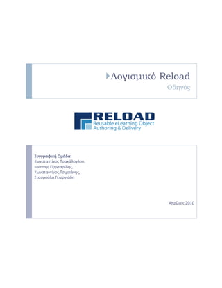 Λογισμικό Reload
Οδηγός

Συγγραφική Ομάδα:
Κωνςταντίνοσ Τςακάλογλου,
Ιωάννησ Εξηνταρίδησ,
Κωνςταντίνοσ Τςιμπάνησ,
Σταυροφλα Γεωργιάδη

Απρίλιοσ 2010

 