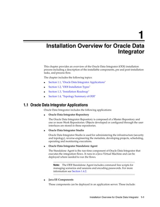 1
                Installation Overview for Oracle Data
                1


                                           Integrator

            This chapter provides an overview of the Oracle Data Integrator (ODI) installation
            process including a description of the installable components, pre and post-installation
            tasks, and process flow.
            The chapter includes the following topics:
            ■       Section 1.1, "Oracle Data Integrator Applications"
            ■       Section 1.2, "ODI Installation Types"
            ■       Section 1.3, "Installation Roadmap"
            ■       Section 1.4, "Topology Summary of ODI"


1.1 Oracle Data Integrator Applications
            Oracle Data Integrator includes the following applications:
            ■       Oracle Data Integrator Repository
                    The Oracle Data Integrator Repository is composed of a Master Repository and
                    one or more Work Repositories. Objects developed or configured through the user
                    interfaces are stored in these repositories.
            ■       Oracle Data Integrator Studio
                    Oracle Data Integrator Studio is used for administering the infrastructure (security
                    and topology), reverse-engineering the metadata, developing projects, scheduling,
                    operating and monitoring executions.
            ■       Oracle Data Integrator Standalone Agent
                    The Standalone Agent is the run-time component of Oracle Data Integrator that
                    executes the integration flows. It runs in a Java Virtual Machine and can be
                    deployed where needed to run the flows.


                        Note:  The ODI Standalone Agent includes command line scripts for
                        managing scenarios and sessions and encoding passwords. For more
                        information see Section 1.4.2.


            ■       Java EE Components
                    These components can be deployed in an application server. These include:



                                                          Installation Overview for Oracle Data Integrator   1-1
 