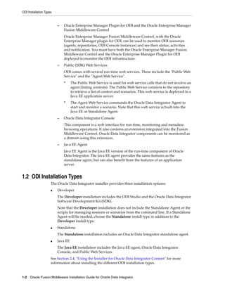 ODI Installation Types


                         –   Oracle Enterprise Manager Plugin for ODI and the Oracle Enterprise Manager
                             Fusion Middleware Control
                             Oracle Enterprise Manager Fusion Middleware Control, with the Oracle
                             Enterprise Manager plugin for ODI, can be used to monitor ODI resources
                             (agents, repositories, ODI Console instances) and see their status, activities
                             and notification. You must have both the Oracle Enterprise Manager Fusion
                             Middleware Control and the Oracle Enterprise Manager Plugin for ODI
                             deployed to monitor the ODI infrastructure.
                         –   Public (SDK) Web Services
                             ODI comes with several run-time web services. These include the "Public Web
                             Service" and the "Agent Web Service".
                             *     The Public Web Service is used for web service calls that do not involve an
                                   agent (listing contexts). The Public Web Service connects to the repository
                                   to retrieve a list of context and scenarios. This web service is deployed in a
                                   Java EE application server.
                             *     The Agent Web Service commands the Oracle Data Integrator Agent to
                                   start and monitor a scenario. Note that this web service is built into the
                                   Java EE or Standalone Agent.
                         –   Oracle Data Integrator Console
                             This component is a web interface for run-time, monitoring and metadata
                             browsing operations. It also contains an extension integrated into the Fusion
                             Middleware Control. Oracle Data Integrator components can be monitored as
                             a domain using this extension.
                         –   Java EE Agent
                             Java EE Agent is the Java EE version of the run-time component of Oracle
                             Data Integrator. The Java EE agent provides the same features as the
                             standalone agent, but can also benefit from the features of an application
                             server.


1.2 ODI Installation Types
                     The Oracle Data Integrator installer provides three installation options:
                     ■   Developer
                         The Developer installation includes the ODI Studio and the Oracle Data Integrator
                         Software Development Kit (SDK).
                         Note that the Developer installation does not include the Standalone Agent or the
                         scripts for managing sessions or scenarios from the command line. If a Standalone
                         Agent will be needed, choose the Standalone install type in addition to the
                         Developer install type.
                     ■   Standalone
                         The Standalone installation includes an Oracle Data Integrator standalone agent.
                     ■   Java EE
                         The Java EE installation includes the Java EE agent, Oracle Data Integrator
                         Console, and Public Web Services.
                     See Section 2.4, "Using the Installer for Oracle Data Integrator Content" for more
                     information about installing the different ODI installation types.


1-2 Oracle Fusion Middleware Installation Guide for Oracle Data Integrator
 