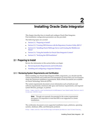 2
                          Installing Oracle Data Integrator
                          2




             This chapter describes how to install and configure Oracle Data Integrator.
             Post-installation configuration parameters are also provided.
             The following topics are covered:
             ■   Section 2.1, "Preparing to Install"
             ■   Section 2.2, "Creating ODI Schemas with the Repository Creation Utility (RCU)"
             ■   Section 2.3, "Installing Oracle WebLogic Server and Creating the Middleware
                 Home"
             ■   Section 2.4, "Using the Installer for Oracle Data Integrator Content"
             ■   Section 2.5, "Verifying the ODI Installation"


2.1 Preparing to Install
             Review the information in this section before you begin:
             ■   Reviewing System Requirements and Certification
             ■   Installing and configuring a Supported Database


2.1.1 Reviewing System Requirements and Certification
             Before installing any Oracle Data Integrator (ODI) components, you should read the
             system requirements and certification documentation to ensure that your environment
             meets the minimum installation requirements. Both of these documents are available
             on Oracle Technology Network (OTN).
             The system requirements document covers information such as hardware and
             software requirements, minimum disk space and memory requirements, and required
             system libraries, packages, or patches:
             http://www.oracle.com/technetwork/middleware/ias/downloads/fusion-certi
             fication-100350.html


                     Note:    Though not expressly documented in the system requirements
                     document, it is important to note that ODI is not supported on cluster
                     installations.


             The certification document covers supported installation types, platforms, operating
             systems, databases, JDKs, and third-party products:
             http://www.oracle.com/technology/software/products/ias/files/fusion_


                                                                   Installing Oracle Data Integrator 2-1
 