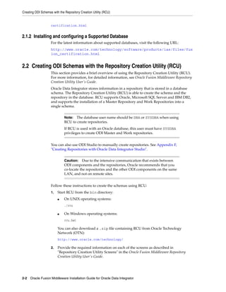 Creating ODI Schemas with the Repository Creation Utility (RCU)


                    certification.html


2.1.2 Installing and configuring a Supported Database
                    For the latest information about supported databases, visit the following URL:
                    http://www.oracle.com/technology/software/products/ias/files/fus
                    ion_certification.html


2.2 Creating ODI Schemas with the Repository Creation Utility (RCU)
                    This section provides a brief overview of using the Repository Creation Utility (RCU).
                    For more information, for detailed information, see Oracle Fusion Middleware Repository
                    Creation Utility User's Guide.
                    Oracle Data Integrator stores information in a repository that is stored in a database
                    schema. The Repository Creation Utility (RCU) is able to create the schema and the
                    repository in the database. RCU supports Oracle, Microsoft SQL Server and IBM DB2,
                    and supports the installation of a Master Repository and Work Repositories into a
                    single schema.


                              Note: The database user name should be DBA or SYSDBA when using
                              RCU to create repositories.
                              If RCU is used with an Oracle database, this user must have SYSDBA
                              privileges to create ODI Master and Work repositories.


                    You can also use ODI Studio to manually create repositories. See Appendix F,
                    "Creating Repositories with Oracle Data Integrator Studio".


                              Caution: Due to the intensive communication that exists between
                              ODI components and the repositories, Oracle recommends that you
                              co-locate the repositories and the other ODI components on the same
                              LAN, and not on remote sites.


                    Follow these instructions to create the schemas using RCU:
                    1.   Start RCU from the bin directory:
                         ■    On UNIX operating systems:
                              ./rcu

                         ■    On Windows operating systems:
                              rcu.bat

                         You can also download a .zip file containing RCU from Oracle Technology
                         Network (OTN):
                         http://www.oracle.com/technology/

                    2.   Provide the required information on each of the screens as described in
                         "Repository Creation Utility Screens" in the Oracle Fusion Middleware Repository
                         Creation Utility User's Guide.




2-2 Oracle Fusion Middleware Installation Guide for Oracle Data Integrator
 