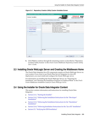 Using the Installer for Oracle Data Integrator Content


            Figure 2–2 Repository Creation Utility Custom Variables Screen




            5.   Click Next to continue through the remaining screens as described in "Repository
                 Creation Utility Screens" in the Oracle Fusion Middleware Repository Creation Utility
                 User's Guide.


2.3 Installing Oracle WebLogic Server and Creating the Middleware Home
            The Oracle Data Integrator Java EE components require an Oracle WebLogic Server on
            your system. If you want to use Oracle Data Service Integrator in a Java EE
            deployment, you must install and configure the Oracle WebLogic server.
            For information on installing the Oracle WebLogic Server, see "Preparing for
            Installation" and "Running the Installation Program in Graphical Mode" in the Oracle
            Fusion Middleware Installation Guide for Oracle WebLogic Server.


2.4 Using the Installer for Oracle Data Integrator Content
            This section contains information and instructions for installing Oracle Data
            Integrator:
            ■    Section 2.4.1, "Starting the Installer"
            ■    Section 2.4.2, "Following the Installation Instructions for the "Developer"
                 Installation"
            ■    Section 2.4.3, "Following the Installation Instructions for the "Standalone"
                 Installation"
            ■    Section 2.4.4, "Following Installation Instructions for the "Java EE" Installation"
            ■    Section 2.5, "Verifying the ODI Installation"


                                                                       Installing Oracle Data Integrator 2-5
 