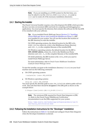 Using the Installer for Oracle Data Integrator Content



                               Note: If you are installing on a UNIX system for the first time, you
                               may be asked to run the ORACLE_HOME/oracleRoot.sh script as
                               root user to create all of the necessary installation directories.


2.4.1 Starting the Installer
                     The Oracle Universal Installer requires a Java Development Kit (JDK) which provides
                     the Java run-time environment (JRE) and tools for compiling and debugging Java
                     applications. You must specify the directory that contains the software for the Sun JDK
                     if it is installed with your software.

                               Tip: If you installed Oracle WebLogic Server (Section 2.3, "Installing
                               Oracle WebLogic Server and Creating the Middleware Home"), a JRE
                               was installed on your system. You can use this location (the location of
                               the JRE directory) to start the installer.
                               On UNIX operating systems, the default location for the JRE is MW_
                               HOME/jdk16x, where MW_HOME is the Middleware Home directory
                               and jdk1.6_x is the complete filename of the installed JDK.
                               On Windows operating systems, the default location for the JRE is
                               MW_HOMEjdk16x, where MW_HOME is the Middleware Home
                               directory and jdk1.6_x is the complete filename of the installed JDK.
                               On 64-bit platforms, the JRE location is the JAVA_HOME you used to
                               install Oracle WebLogic Server.
                               For more information, refer to Oracle Fusion Middleware Installation
                               Guide for Oracle WebLogic Server.

                     To start the installer, navigate to the installation directory (/Disk1) on your local
                     machine and run the following command:
                     ■    On UNIX operating systems:
                          ./runInstaller -jreLoc JRE_LOCATION

                     ■    On Windows operating systems:
                          setup.exe -jreLoc JRE_LOCATION
                     You must specify the absolute path to your JRE_LOCATION; relative paths will not
                     work. Also note that there should be no spaces in the JDK path as shown in the
                     example below:
                          C:Progra~1Javajrockit-jdk1.6.0_24-R28.2.0-4.0.1


                               Note:   The minimum JDK required for Oracle Data Integrator is JDK
                               1.6. Refer to the Oracle Fusion Middleware Certification
                               documentation to see the JDKs supported for your system:
                               http://www.oracle.com/technology/software/products/ias/fi
                               les/fusion_certification.html


2.4.2 Following the Installation Instructions for the "Developer" Installation
                     Follow the instructions in Table 2–1 to install and configure Oracle Data Integrator
                     when the Developer Installation is selected.




2-6 Oracle Fusion Middleware Installation Guide for Oracle Data Integrator
 