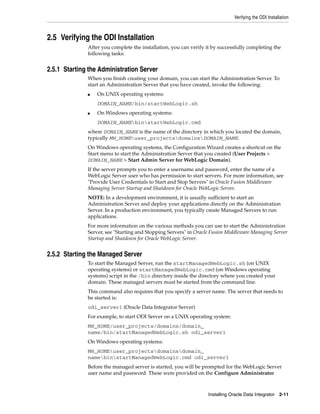 Verifying the ODI Installation



2.5 Verifying the ODI Installation
              After you complete the installation, you can verify it by successfully completing the
              following tasks:


2.5.1 Starting the Administration Server
              When you finish creating your domain, you can start the Administration Server. To
              start an Administration Server that you have created, invoke the following:
              ■   On UNIX operating systems:
                  DOMAIN_NAME/bin/startWebLogic.sh
              ■   On Windows operating systems:
                  DOMAIN_NAMEbinstartWebLogic.cmd
              where DOMAIN_NAME is the name of the directory in which you located the domain,
              typically MW_HOMEuser_projectsdomainsDOMAIN_NAME.
              On Windows operating systems, the Configuration Wizard creates a shortcut on the
              Start menu to start the Administration Server that you created (User Projects >
              DOMAIN_NAME > Start Admin Server for WebLogic Domain).
              If the server prompts you to enter a username and password, enter the name of a
              WebLogic Server user who has permission to start servers. For more information, see
              "Provide User Credentials to Start and Stop Servers" in Oracle Fusion Middleware
              Managing Server Startup and Shutdown for Oracle WebLogic Server.
              NOTE: In a development environment, it is usually sufficient to start an
              Administration Server and deploy your applications directly on the Administration
              Server. In a production environment, you typically create Managed Servers to run
              applications.
              For more information on the various methods you can use to start the Administration
              Server, see "Starting and Stopping Servers" in Oracle Fusion Middleware Managing Server
              Startup and Shutdown for Oracle WebLogic Server.


2.5.2 Starting the Managed Server
              To start the Managed Server, run the startManagedWebLogic.sh (on UNIX
              operating systems) or startManagedWebLogic.cmd (on Windows operating
              systems) script in the /bin directory inside the directory where you created your
              domain. These managed servers must be started from the command line.
              This command also requires that you specify a server name. The server that needs to
              be started is:
              odi_server1 (Oracle Data Integrator Server)
              For example, to start ODI Server on a UNIX operating system:
              MW_HOME/user_projects/domains/domain_
              name/bin/startManagedWebLogic.sh odi_server1
              On Windows operating systems:
              MW_HOMEuser_projectsdomainsdomain_
              namebinstartManagedWebLogic.cmd odi_server1
              Before the managed server is started, you will be prompted for the WebLogic Server
              user name and password. These were provided on the Configure Administrator



                                                                   Installing Oracle Data Integrator 2-11
 