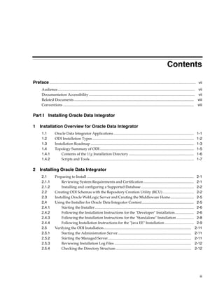 Contents

Preface ................................................................................................................................................................ vii
        Audience...................................................................................................................................................... vii
        Documentation Accessibility .................................................................................................................... vii
        Related Documents ................................................................................................................................... viii
        Conventions ............................................................................................................................................... viii

Part I         Installing Oracle Data Integrator

1 Installation Overview for Oracle Data Integrator
        1.1           Oracle Data Integrator Applications ........................................................................................                    1-1
        1.2           ODI Installation Types ...............................................................................................................          1-2
        1.3           Installation Roadmap .................................................................................................................          1-3
        1.4           Topology Summary of ODI .......................................................................................................                 1-5
        1.4.1             Contents of the 11g Installation Directory .......................................................................                          1-6
        1.4.2             Scripts and Tools..................................................................................................................         1-7

2 Installing Oracle Data Integrator
        2.1           Preparing to Install ..................................................................................................................... 2-1
        2.1.1             Reviewing System Requirements and Certification ....................................................... 2-1
        2.1.2             Installing and configuring a Supported Database .......................................................... 2-2
        2.2           Creating ODI Schemas with the Repository Creation Utility (RCU) .................................. 2-2
        2.3           Installing Oracle WebLogic Server and Creating the Middleware Home.......................... 2-5
        2.4           Using the Installer for Oracle Data Integrator Content......................................................... 2-5
        2.4.1             Starting the Installer ............................................................................................................ 2-6
        2.4.2             Following the Installation Instructions for the "Developer" Installation..................... 2-6
        2.4.3             Following the Installation Instructions for the "Standalone" Installation ................... 2-8
        2.4.4             Following Installation Instructions for the "Java EE" Installation ................................ 2-9
        2.5           Verifying the ODI Installation................................................................................................ 2-11
        2.5.1             Starting the Administration Server ................................................................................ 2-11
        2.5.2             Starting the Managed Server........................................................................................... 2-11
        2.5.3             Reviewing Installation Log Files .................................................................................... 2-12
        2.5.4             Checking the Directory Structure................................................................................... 2-12




                                                                                                                                                                         iii
 