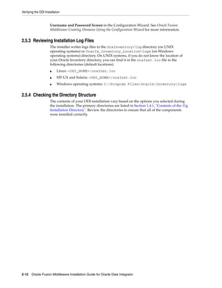 Verifying the ODI Installation


                      Username and Password Screen in the Configuration Wizard. See Oracle Fusion
                      Middleware Creating Domains Using the Configuration Wizard for more information.


2.5.3 Reviewing Installation Log Files
                      The installer writes logs files to the OraInventory/log directory (on UNIX
                      operating systems) or Oracle_Inventory_Locationlogs (on Windows
                      operating systems) directory. On UNIX systems, if you do not know the location of
                      your Oracle Inventory directory, you can find it in the oraInst.loc file in the
                      following directories (default locations):
                      ■    Linux: <ODI_HOME>/oraInst.loc
                      ■    HP-UX and Solaris: <ODI_HOME>/oraInst.loc
                      ■    Windows operating systems: C:Program FilesOracleInventorylogs


2.5.4 Checking the Directory Structure
                      The contents of your ODI installation vary based on the options you selected during
                      the installation. The primary directories are listed in Section 1.4.1, "Contents of the 11g
                      Installation Directory". Review the directories to ensure that all of the components
                      were installed correctly.




2-12 Oracle Fusion Middleware Installation Guide for Oracle Data Integrator
 