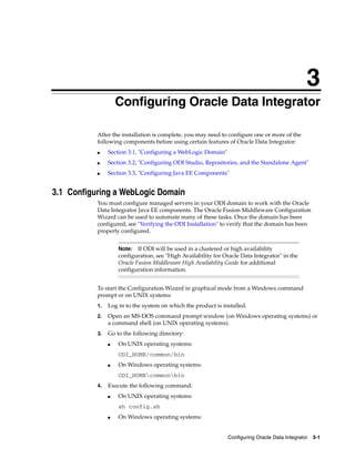 3
                    Configuring Oracle Data Integrator
                    3




           After the installation is complete, you may need to configure one or more of the
           following components before using certain features of Oracle Data Integrator:
           ■    Section 3.1, "Configuring a WebLogic Domain"
           ■    Section 3.2, "Configuring ODI Studio, Repositories, and the Standalone Agent"
           ■    Section 3.3, "Configuring Java EE Components"


3.1 Configuring a WebLogic Domain
           You must configure managed servers in your ODI domain to work with the Oracle
           Data Integrator Java EE components. The Oracle Fusion Middleware Configuration
           Wizard can be used to automate many of these tasks. Once the domain has been
           configured, see "Verifying the ODI Installation" to verify that the domain has been
           properly configured.


                        Note:   If ODI will be used in a clustered or high availability
                        configuration, see "High Availability for Oracle Data Integrator" in the
                        Oracle Fusion Middleware High Availability Guide for additional
                        configuration information.


           To start the Configuration Wizard in graphical mode from a Windows command
           prompt or on UNIX systems:
           1.   Log in to the system on which the product is installed.
           2.   Open an MS-DOS command prompt window (on Windows operating systems) or
                a command shell (on UNIX operating systems).
           3.   Go to the following directory:
                ■       On UNIX operating systems:
                        ODI_HOME/common/bin
                ■       On Windows operating systems:
                        ODI_HOMEcommonbin
           4.   Execute the following command:
                ■       On UNIX operating systems:
                        sh config.sh
                ■       On Windows operating systems:


                                                                   Configuring Oracle Data Integrator 3-1
 