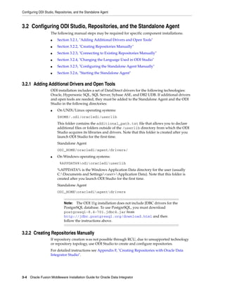 Configuring ODI Studio, Repositories, and the Standalone Agent



3.2 Configuring ODI Studio, Repositories, and the Standalone Agent
                    The following manual steps may be required for specific component installations:
                    ■    Section 3.2.1, "Adding Additional Drivers and Open Tools"
                    ■    Section 3.2.2, "Creating Repositories Manually"
                    ■    Section 3.2.3, "Connecting to Existing Repositories Manually"
                    ■    Section 3.2.4, "Changing the Language Used in ODI Studio"
                    ■    Section 3.2.5, "Configuring the Standalone Agent Manually"
                    ■    Section 3.2.6, "Starting the Standalone Agent"


3.2.1 Adding Additional Drivers and Open Tools
                    ODI installation includes a set of DataDirect drivers for the following technologies:
                    Oracle, Hypersonic SQL, SQL Server, Sybase ASE, and DB2 UDB. If additional drivers
                    and open tools are needed, they must be added to the Standalone Agent and the ODI
                    Studio in the following directories:
                    ■    On UNIX/Linux operating systems:
                         $HOME/.odi/oracledi/userlib
                         This folder contains the additional_path.txt file that allows you to declare
                         additional files or folders outside of the /userlib directory from which the ODI
                         Studio acquires its libraries and drivers. Note that this folder is created after you
                         launch ODI Studio for the first time.
                         Standalone Agent
                         ODI_HOME/oracledi/agent/drivers/
                    ■    On Windows operating systems:
                          %APPDATA%odioraclediuserlib
                         %APPDATA% is the Windows Application Data directory for the user (usually
                         C:Documents and Settings<user>Application Data). Note that this folder is
                         created after you launch ODI Studio for the first time.
                         Standalone Agent
                         ODI_HOMEoraclediagentdrivers


                              Note:   The ODI 11g installation does not include JDBC drivers for the
                              PostgreSQL database. To use PostgreSQL, you must download
                              postgresql-8.4-701.jdbc4.jar from
                              http://jdbc.postgresql.org/download.html and then
                              follow the instructions above.


3.2.2 Creating Repositories Manually
                    If repository creation was not possible through RCU, due to unsupported technology
                    or repository topology, use ODI Studio to create and configure repositories.
                    For detailed instructions see Appendix F, "Creating Repositories with Oracle Data
                    Integrator Studio".




3-4 Oracle Fusion Middleware Installation Guide for Oracle Data Integrator
 