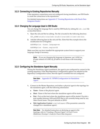Configuring ODI Studio, Repositories, and the Standalone Agent



3.2.3 Connecting to Existing Repositories Manually
              If the repository connections were not configured during installation, use ODI Studio
              to create the connections to the repositories.
              For detailed instructions see Appendix F, "Creating Repositories with Oracle Data
              Integrator Studio".


3.2.4 Changing the Language Used in ODI Studio
              You can change the language that is used by ODI Studio by editing the odi.conf file
              as described below:
              1.   Open the odi.conf file for editing. The file is located in the following directory:
                   ODI_HOMEstudiooracledi-studiooraclediclientodibin
              2.   Add the following lines to the odi.conf file. (Note that this example shows the
                   modification for US English):
                   AddVMOption -Duser.language=en
                   AddVMOption -Duser.region=US
              Make sure that you have installed the appropriate system fonts to support your
              language change if necessary.


                       Note:    If you are changing the language to Japanese, use LANG=ja_
                       JP.usjis instead of LANG=ja_JP.utf8 to avoid issues with truncating
                       text.


3.2.5 Configuring the Standalone Agent Manually
              During the Standalone Agent installation, the agent is pre-configured to connect to the
              existing repository. If the Skip Repository Configuration option was selected on the
              Repository Configuration screen, then the agent is installed but not configured.


                       See Also: Appendix H, "OPMN Configuration for Standalone
                       Agent".


              1.   Connect to the Master Repository and define a physical agent in the topology for
                   the standalone agent, with the following information:
                   ■   Name - Name of the physical agent.
                   ■   Host - Name of the host where the standalone agent will be started.
                   ■   Port - Port on this host where the standalone agent will be started. Provide a
                       port number between 1024 and 65535 that is not currently being used by any
                       other Oracle home. This port defaults to 20910.
                   ■   Web Application Context: oraclediagent (This parameter cannot be
                       changed for a standalone agent.)


                       See Also: For detailed instruction on declaring an agent in the
                       topology, refer to "Creating a Physical Agent" in Oracle Fusion
                       Middleware Developer's Guide for Oracle Data Integrator.




                                                                     Configuring Oracle Data Integrator 3-5
 