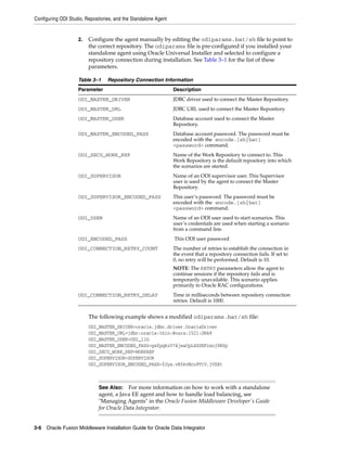 Configuring ODI Studio, Repositories, and the Standalone Agent


                    2.   Configure the agent manually by editing the odiparams.bat/sh file to point to
                         the correct repository. The odiparams file is pre-configured if you installed your
                         standalone agent using Oracle Universal Installer and selected to configure a
                         repository connection during installation. See Table 3–1 for the list of these
                         parameters.

                    Table 3–1     Repository Connection Information
                    Parameter                                    Description
                    ODI_MASTER_DRIVER                            JDBC driver used to connect the Master Repository.
                    ODI_MASTER_URL                               JDBC URL used to connect the Master Repository.
                    ODI_MASTER_USER                              Database account used to connect the Master
                                                                 Repository.
                    ODI_MASTER_ENCODED_PASS                      Database account password. The password must be
                                                                 encoded with the encode.[sh|bat]
                                                                 <password> command.
                    ODI_SECU_WORK_REP                            Name of the Work Repository to connect to. This
                                                                 Work Repository is the default repository into which
                                                                 the scenarios are started.
                    ODI_SUPERVISOR                               Name of an ODI supervisor user. This Supervisor
                                                                 user is used by the agent to connect the Master
                                                                 Repository.
                    ODI_SUPERVISOR_ENCODED_PASS                  This user’s password. The password must be
                                                                 encoded with the encode.[sh|bat]
                                                                 <password> command.
                    ODI_USER                                     Name of an ODI user used to start scenarios. This
                                                                 user’s credentials are used when starting a scenario
                                                                 from a command line.
                    ODI_ENCODED_PASS                             This ODI user password
                    ODI_CONNECTION_RETRY_COUNT                   The number of retries to establish the connection in
                                                                 the event that a repository connection fails. If set to
                                                                 0, no retry will be performed. Default is 10.
                                                                 NOTE: The RETRY parameters allow the agent to
                                                                 continue sessions if the repository fails and is
                                                                 temporarily unavailable. This scenario applies
                                                                 primarily to Oracle RAC configurations.
                    ODI_CONNECTION_RETRY_DELAY                   Time in milliseconds between repository connection
                                                                 retries. Default is 1000.


                         The following example shows a modified odiparams.bat/sh file:
                         ODI_MASTER_DRIVER=oracle.jdbc.driver.OracleDriver
                         ODI_MASTER_URL=jdbc:oracle:thin:@ours:1521:ORA9
                         ODI_MASTER_USER=ODI_11G
                         ODI_MASTER_ENCODED_PASS=gxfpqkz074jeaCpL4XSEFzxoj8E0p
                         ODI_SECU_WORK_REP=WORKREP
                         ODI_SUPERVISOR=SUPERVISOR
                         ODI_SUPERVISOR_ENCODED_PASS=fJya.vR5kvNcu9TtV,jVZEt



                              See Also: For more information on how to work with a standalone
                              agent, a Java EE agent and how to handle load balancing, see
                              "Managing Agents" in the Oracle Fusion Middleware Developer's Guide
                              for Oracle Data Integrator.


3-6 Oracle Fusion Middleware Installation Guide for Oracle Data Integrator
 