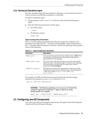Configuring Java EE Components



3.2.6 Starting the Standalone Agent
              Once the standalone agent has been defined in Topology, it can be started and used to
              execute scenarios on predefined schedules or on demand.
              To launch a standalone agent:
              1.   Change directory to the /agent/bin directory of the Oracle Data Integrator
                   Agent.
              2.   Enter the following command to start the agent.
                   ■   On UNIX system:
                       ./agent
                   ■   On Windows system:
                       agent.bat

              Agent Configuration Parameters
              Table 3–2 lists the different parameters that allow the agent to be configured. The
              parameters are prefixed by the "-" character and the possible values are preceded by
              the "=" character. When entering the command, consider the operating system specific
              syntax of the delimiters.

              Table 3–2    Agent Configuration Parameters
              Parameters                 Description
              -PORT=<port>               Port on which the agent is listening. Default value is 20910. This
                                         port should exactly match the port specified in the physical
                                         agent definition in the topology.
              -NAME=<agent name>         This is the name of the physical agent used. This name should
                                         match the name of the physical agent as defined in the topology.
                                         If this parameter is not specified, the agent starts with the
                                         default name OracleDIAgent.
              -JMXPORT=<jmx_port>        JMX agent port number. The agent listens on this port for JMX
                                         request to provide its metrics. Default value is the listening port
                                         + 1000. For example, if <port>=20910 then <jmx_
                                         port>=21910.


              For example, on UNIX, the following command launches the standalone agent
              declared in the repository as agent_001 on the port 20300.
              ./agent.sh -PORT=20300 -NAME=agent_001



                       WARNING: On Windows platforms, it is necessary to "delimit" the
                       command arguments containing "=" signs or spaces, by using
                       double quotes. For example:
                       agent.bat "-PORT=20300" "-NAME=agent_001"


3.3 Configuring Java EE Components
              This section provides post-installation steps for Java EE Agent, Oracle Data Integrator
              Console and Oracle Enterprise Manager.




                                                                    Configuring Oracle Data Integrator 3-7
 