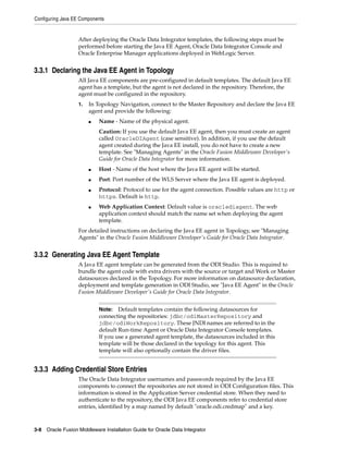 Configuring Java EE Components


                   After deploying the Oracle Data Integrator templates, the following steps must be
                   performed before starting the Java EE Agent, Oracle Data Integrator Console and
                   Oracle Enterprise Manager applications deployed in WebLogic Server.


3.3.1 Declaring the Java EE Agent in Topology
                   All Java EE components are pre-configured in default templates. The default Java EE
                   agent has a template, but the agent is not declared in the repository. Therefore, the
                   agent must be configured in the repository.
                   1.   In Topology Navigation, connect to the Master Repository and declare the Java EE
                        agent and provide the following:
                        ■   Name - Name of the physical agent.
                            Caution: If you use the default Java EE agent, then you must create an agent
                            called OracleDIAgent (case sensitive). In addition, if you use the default
                            agent created during the Java EE install, you do not have to create a new
                            template. See "Managing Agents" in the Oracle Fusion Middleware Developer's
                            Guide for Oracle Data Integrator for more information.
                        ■   Host - Name of the host where the Java EE agent will be started.
                        ■   Port: Port number of the WLS Server where the Java EE agent is deployed.
                        ■   Protocol: Protocol to use for the agent connection. Possible values are http or
                            https. Default is http.
                        ■   Web Application Context: Default value is oraclediagent. The web
                            application context should match the name set when deploying the agent
                            template.
                   For detailed instructions on declaring the Java EE agent in Topology, see "Managing
                   Agents" in the Oracle Fusion Middleware Developer's Guide for Oracle Data Integrator.


3.3.2 Generating Java EE Agent Template
                   A Java EE agent template can be generated from the ODI Studio. This is required to
                   bundle the agent code with extra drivers with the source or target and Work or Master
                   datasources declared in the Topology. For more information on datasource declaration,
                   deployment and template generation in ODI Studio, see "Java EE Agent" in the Oracle
                   Fusion Middleware Developer's Guide for Oracle Data Integrator.


                            Note:   Default templates contain the following datasources for
                            connecting the repositories: jdbc/odiMasterRepository and
                            jdbc/odiWorkRepository. These JNDI names are referred to in the
                            default Run-time Agent or Oracle Data Integrator Console templates.
                            If you use a generated agent template, the datasources included in this
                            template will be those declared in the topology for this agent. This
                            template will also optionally contain the driver files.


3.3.3 Adding Credential Store Entries
                   The Oracle Data Integrator usernames and passwords required by the Java EE
                   components to connect the repositories are not stored in ODI Configuration files. This
                   information is stored in the Application Server credential store. When they need to
                   authenticate to the repository, the ODI Java EE components refer to credential store
                   entries, identified by a map named by default "oracle.odi.credmap" and a key.



3-8 Oracle Fusion Middleware Installation Guide for Oracle Data Integrator
 