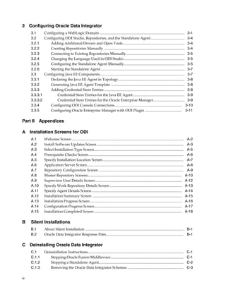 3 Configuring Oracle Data Integrator
     3.1     Configuring a WebLogic Domain ............................................................................................ 3-1
     3.2     Configuring ODI Studio, Repositories, and the Standalone Agent..................................... 3-4
     3.2.1      Adding Additional Drivers and Open Tools................................................................... 3-4
     3.2.2      Creating Repositories Manually ....................................................................................... 3-4
     3.2.3      Connecting to Existing Repositories Manually ............................................................... 3-5
     3.2.4      Changing the Language Used in ODI Studio.................................................................. 3-5
     3.2.5      Configuring the Standalone Agent Manually ................................................................. 3-5
     3.2.6      Starting the Standalone Agent ........................................................................................... 3-7
     3.3     Configuring Java EE Components............................................................................................ 3-7
     3.3.1      Declaring the Java EE Agent in Topology........................................................................ 3-8
     3.3.2      Generating Java EE Agent Template ................................................................................ 3-8
     3.3.3      Adding Credential Store Entries ....................................................................................... 3-8
     3.3.3.1        Credential Store Entries for the Java EE Agent ........................................................ 3-9
     3.3.3.2        Credential Store Entries for the Oracle Enterprise Manager.................................. 3-9
     3.3.4      Configuring ODI Console Connections......................................................................... 3-10
     3.3.5      Configuring Oracle Enterprise Manager with ODI Plugin ........................................ 3-11

Part II Appendices

A Installation Screens for ODI
     A.1        Welcome Screen .........................................................................................................................    A-2
     A.2        Install Software Updates Screen ..............................................................................................              A-3
     A.3        Select Installation Type Screen.................................................................................................            A-5
     A.4        Prerequisite Checks Screen.......................................................................................................           A-6
     A.5        Specify Installation Location Screen........................................................................................                A-7
     A.6        Application Server Screen.........................................................................................................          A-8
     A.7        Repository Configuration Screen ............................................................................................                A-9
     A.8        Master Repository Screens......................................................................................................            A-10
     A.9        Supervisor User Details Screen ..............................................................................................              A-12
     A.10       Specify Work Repository Details Screen ..............................................................................                      A-13
     A.11       Specify Agent Details Screen..................................................................................................             A-14
     A.12       Installation Summary Screen .................................................................................................              A-15
     A.13       Installation Progress Screen....................................................................................................           A-16
     A.14       Configuration Progress Screen...............................................................................................               A-17
     A.15       Installation Completed Screen ...............................................................................................              A-18

B    Silent Installations
     B.1        About Silent Installation ........................................................................................................... B-1
     B.2        Oracle Data Integrator Response Files.................................................................................... B-1

C Deinstalling Oracle Data Integrator
     C.1        Deinstallation Instructions........................................................................................................        C-1
     C.1.1         Stopping Oracle Fusion Middleware...............................................................................                        C-1
     C.1.2         Stopping a Standalone Agent............................................................................................                 C-2
     C.1.3         Removing the Oracle Data Integrator Schemas .............................................................                               C-3

iv
 