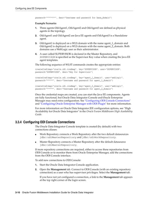 Configuring Java EE Components


                   password="*******", desc="Username and password for base_domain")

                   Example Scenario:
                   1.   Three agents OdiAgent1, OdiAgent2 and OdiAgent3 are defined as physical
                        agents in the topology.
                   2.   OdiAgent1 and OdiAgent2 are Java EE agents and OdiAgent3 is a Standalone
                        agent.
                   3.   OdiAgent1 is deployed on a WLS domain with the name agent_1_domain and
                        OdiAgent2 is deployed on a WLS domain with the name agent_2_domain. Both
                        domains use a WebLogic user as their administrator.
                   4.   A user called SUPERVISOR is declared in the Master Repository, and
                        SUPERVISOR is specified as the Supervisor Key value when creating the Java EE
                        agent templates.
                   The following sequence of WLST commands creates the appropriate entries:
                   createCred(map="oracle.odi.credmap", key="SUPERVISOR", user="SUPERVISOR",
                   password="SUPERVISOR", desc="Key for Supervisor")

                   createCred(map="oracle.odi.credmap", key="agent_1_domain", user="weblogic",
                   password="*****", desc="Username and password for agent_1_domain")

                   createCred(map="oracle.odi.credmap", key="agent_2_domain", user="weblogic",
                   password="*****", desc="Username and password for agent_2_domain")

                   Once the credential maps are created, you can start the Java EE components. Agents
                   are fully functional, but Oracle Data Integrator Console and Oracle Enterprise
                   Manager may need extra configuration. See "Configuring ODI Console Connections"
                   and "Configuring Oracle Enterprise Manager with ODI Plugin" for more information.
                   For more information on Oracle Data Integrator JEE configuration options, see "High
                   Availability for Oracle Data Integrator" in the Oracle Fusion Middleware High Availability
                   Guide.


3.3.4 Configuring ODI Console Connections
                   The Oracle Data Integrator Console template is created (by default) with two
                   connections aliases:
                   ■    Work Repository connects a Work Repository after the two default datasources
                        jdbc/odiMasterRepository and jdbc/odiWorkRepository.
                   ■    Master Repository connects a Master Repository after the default datasource
                        jdbc/odiMasterRepository.
                   If more repository connections are required, either to access these repositories from
                   ODI Console or to monitor them from Oracle Enterprise Manager, add the connections
                   from the ODI Console interface.
                   To add new connections to ODI Console:
                   1.   Start the Oracle Data Integrator Console application.
                   2.   Open the Management tab. Connect to ODI Console (with an existing repository
                        connection) as a user who has supervisor privileges. Select the Management tab.
                        If you have not yet configured a connection, a link to the Management tab appears
                        at the top right corner of the login screen.



3-10 Oracle Fusion Middleware Installation Guide for Oracle Data Integrator
 