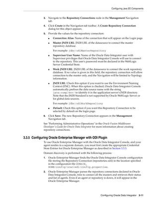 Configuring Java EE Components


              3.   Navigate to the Repository Connections node in the Management Navigation
                   tab.
              4.   Click Create in the Navigation tab toolbar. A Create Repository Connection
                   dialog for this object appears.
              5.   Provide the values for the repository connection:
                   ■   Connection Alias: Name of the connection that will appear on the Login page.
                   ■   Master JNDI URL: JNDI URL of the datasource to connect the master
                       repository database.
                       For example: jdbc/odiMasterRepository
                   ■   Supervisor User Name: Name of the Oracle Data Integrator user with
                       Supervisor privileges that Oracle Data Integrator Console will use to connect
                       to the repository. This user's password must be declared in the WebLogic
                       Server Credential Store.
                   ■   Work JNDI URL: JNDI URL of the datasource to connect the work repository
                       database. If no value is given in this field, the repository connection will allow
                       connection to the master only, and the Navigation will be limited to Topology
                       information.
                   ■   JNDI URL: Check this option if you want to use the Environment Naming
                       Context (ENC). When this option is checked, Oracle Data Integrator Console
                       automatically prefixes the data source name with the string
                       java:comp/env/ to identify it in the application server's JNDI directory.
                       Note that the JNDI Standard is not supported by Oracle WebLogic Server or
                       for global data sources.
                       For example: jdbc/odiWorkRepository
                   ■   Default: Check this option if you want this Repository Connection to be
                       selected by default on the login page.
              6.   Click Save. The new Repository Connection appears in the Management
                   Navigation tab.
              See "Performing Administrative Operations" in the Oracle Fusion Middleware
              Developer's Guide for Oracle Data Integrator for more information about creating
              repository connections.


3.3.5 Configuring Oracle Enterprise Manager with ODI Plugin
              To use Oracle Enterprise Manager with the Oracle Data Integrator Console, and your
              agent resides in a separate domain, you must first create the appropriate Credential
              Store Entries for Oracle Enterprise Manager as described in Section 3.3.3.
              Domain discovery is performed with the following process:
              1.   Oracle Enterprise Manager finds the Oracle Data Integrator Console configuration
                   file storing the Repository Connection (repositories.xml) in the location specified
                   in the configuration file DOMAIN_
                   HOME/config/oracledi/config.properties.
              2.   Oracle Enterprise Manager parses the repository connections declared in Oracle
                   Data Integrator Console, tries to connect all the masters and retrieves their status
                   and list of agents. Even if an agent or repository is down, it will appear in the
                   Oracle Enterprise Manager.




                                                                  Configuring Oracle Data Integrator 3-11
 