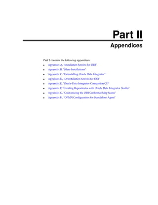 Part II
                                                        Part II   Appendices

Part 2 contains the following appendices:
■   Appendix A, "Installation Screens for ODI"
■   Appendix B, "Silent Installations"
■   Appendix C, "Deinstalling Oracle Data Integrator"
■   Appendix D, "Deinstallation Screens for ODI"
■   Appendix E, "Oracle Data Integrator Companion CD"
■   Appendix F, "Creating Repositories with Oracle Data Integrator Studio"
■   Appendix G, "Customizing the ODI Credential Map Name"
■   Appendix H, "OPMN Configuration for Standalone Agent"
 