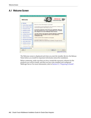 Welcome Screen



A.1 Welcome Screen




                   The Welcome screen is displayed each time you start the installer. Review the Release
                   Notes before you install for important information about the installation.
                   Before continuing, make sure that you have created the necessary schemas for the
                   products you want to install, and that you have also installed and configured
                   WebLogic Server. For more information, refer to Section 2.1, "Preparing to Install".




A-2 Oracle Fusion Middleware Installation Guide for Oracle Data Integrator
 